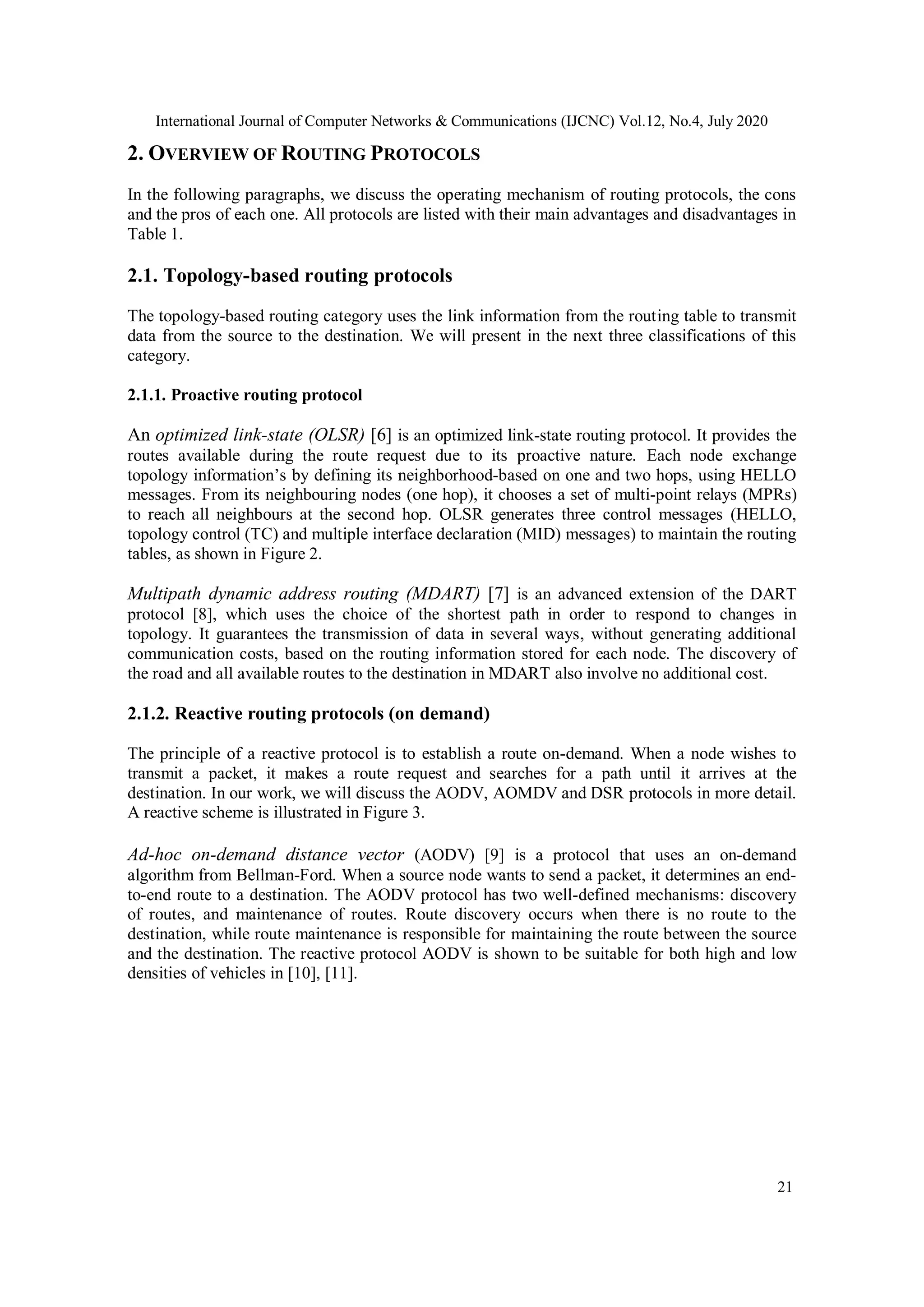 International Journal of Computer Networks & Communications (IJCNC) Vol.12, No.4, July 2020
21
2. OVERVIEW OF ROUTING PROTOCOLS
In the following paragraphs, we discuss the operating mechanism of routing protocols, the cons
and the pros of each one. All protocols are listed with their main advantages and disadvantages in
Table 1.
2.1. Topology-based routing protocols
The topology-based routing category uses the link information from the routing table to transmit
data from the source to the destination. We will present in the next three classifications of this
category.
2.1.1. Proactive routing protocol
An optimized link-state (OLSR) [6] is an optimized link-state routing protocol. It provides the
routes available during the route request due to its proactive nature. Each node exchange
topology information’s by defining its neighborhood-based on one and two hops, using HELLO
messages. From its neighbouring nodes (one hop), it chooses a set of multi-point relays (MPRs)
to reach all neighbours at the second hop. OLSR generates three control messages (HELLO,
topology control (TC) and multiple interface declaration (MID) messages) to maintain the routing
tables, as shown in Figure 2.
Multipath dynamic address routing (MDART) [7] is an advanced extension of the DART
protocol [8], which uses the choice of the shortest path in order to respond to changes in
topology. It guarantees the transmission of data in several ways, without generating additional
communication costs, based on the routing information stored for each node. The discovery of
the road and all available routes to the destination in MDART also involve no additional cost.
2.1.2. Reactive routing protocols (on demand)
The principle of a reactive protocol is to establish a route on-demand. When a node wishes to
transmit a packet, it makes a route request and searches for a path until it arrives at the
destination. In our work, we will discuss the AODV, AOMDV and DSR protocols in more detail.
A reactive scheme is illustrated in Figure 3.
Ad-hoc on-demand distance vector (AODV) [9] is a protocol that uses an on-demand
algorithm from Bellman-Ford. When a source node wants to send a packet, it determines an end-
to-end route to a destination. The AODV protocol has two well-defined mechanisms: discovery
of routes, and maintenance of routes. Route discovery occurs when there is no route to the
destination, while route maintenance is responsible for maintaining the route between the source
and the destination. The reactive protocol AODV is shown to be suitable for both high and low
densities of vehicles in [10], [11].
 