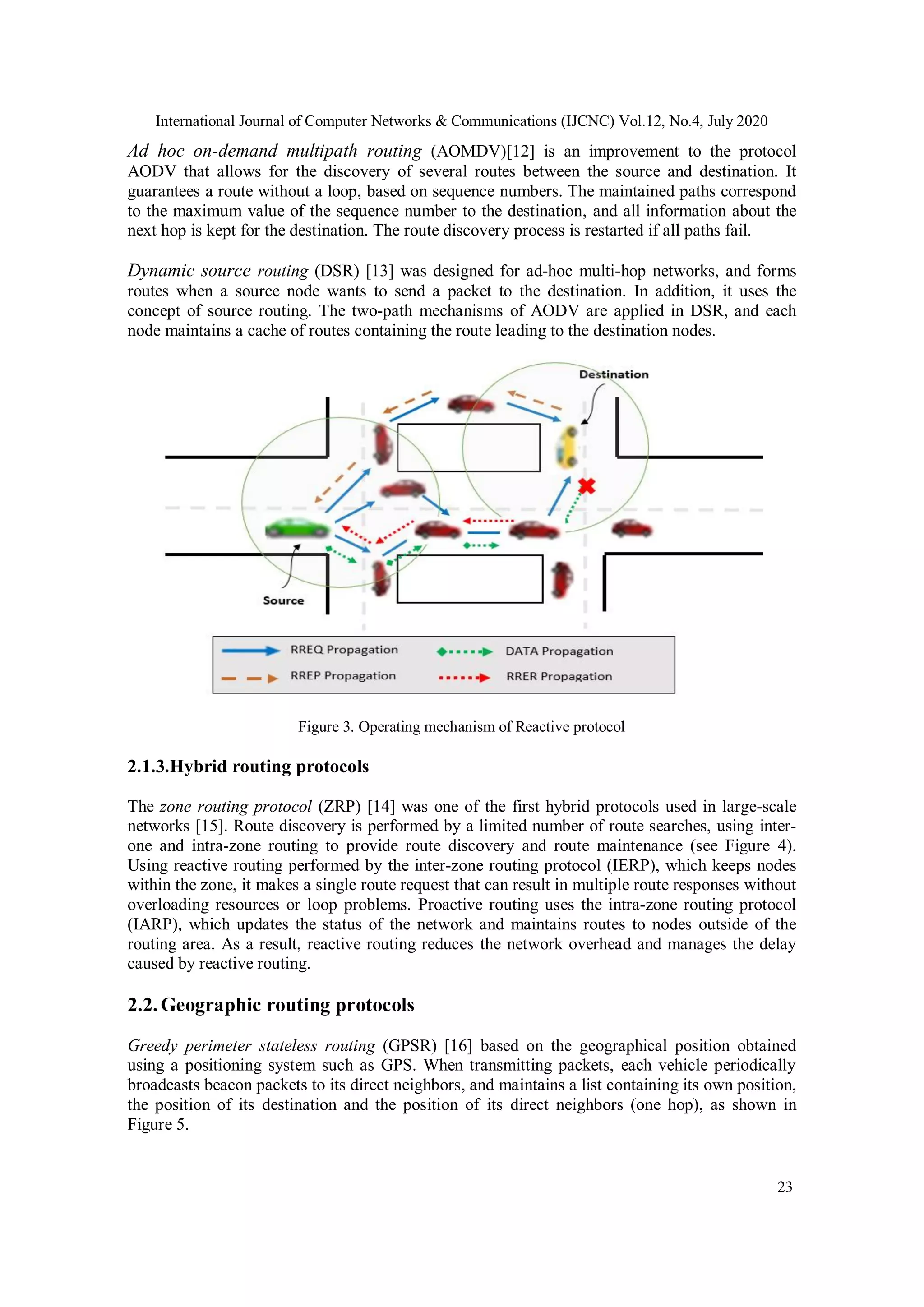 International Journal of Computer Networks & Communications (IJCNC) Vol.12, No.4, July 2020
23
Ad hoc on-demand multipath routing (AOMDV)[12] is an improvement to the protocol
AODV that allows for the discovery of several routes between the source and destination. It
guarantees a route without a loop, based on sequence numbers. The maintained paths correspond
to the maximum value of the sequence number to the destination, and all information about the
next hop is kept for the destination. The route discovery process is restarted if all paths fail.
Dynamic source routing (DSR) [13] was designed for ad-hoc multi-hop networks, and forms
routes when a source node wants to send a packet to the destination. In addition, it uses the
concept of source routing. The two-path mechanisms of AODV are applied in DSR, and each
node maintains a cache of routes containing the route leading to the destination nodes.
Figure 3. Operating mechanism of Reactive protocol
2.1.3.Hybrid routing protocols
The zone routing protocol (ZRP) [14] was one of the first hybrid protocols used in large-scale
networks [15]. Route discovery is performed by a limited number of route searches, using inter-
one and intra-zone routing to provide route discovery and route maintenance (see Figure 4).
Using reactive routing performed by the inter-zone routing protocol (IERP), which keeps nodes
within the zone, it makes a single route request that can result in multiple route responses without
overloading resources or loop problems. Proactive routing uses the intra-zone routing protocol
(IARP), which updates the status of the network and maintains routes to nodes outside of the
routing area. As a result, reactive routing reduces the network overhead and manages the delay
caused by reactive routing.
2.2.Geographic routing protocols
Greedy perimeter stateless routing (GPSR) [16] based on the geographical position obtained
using a positioning system such as GPS. When transmitting packets, each vehicle periodically
broadcasts beacon packets to its direct neighbors, and maintains a list containing its own position,
the position of its destination and the position of its direct neighbors (one hop), as shown in
Figure 5.
 