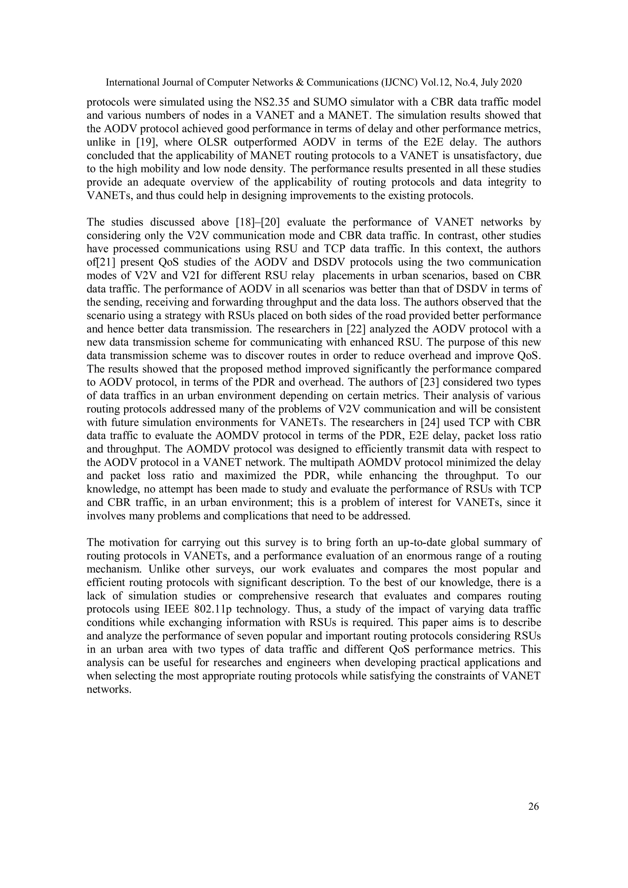 International Journal of Computer Networks & Communications (IJCNC) Vol.12, No.4, July 2020
26
protocols were simulated using the NS2.35 and SUMO simulator with a CBR data traffic model
and various numbers of nodes in a VANET and a MANET. The simulation results showed that
the AODV protocol achieved good performance in terms of delay and other performance metrics,
unlike in [19], where OLSR outperformed AODV in terms of the E2E delay. The authors
concluded that the applicability of MANET routing protocols to a VANET is unsatisfactory, due
to the high mobility and low node density. The performance results presented in all these studies
provide an adequate overview of the applicability of routing protocols and data integrity to
VANETs, and thus could help in designing improvements to the existing protocols.
The studies discussed above [18]–[20] evaluate the performance of VANET networks by
considering only the V2V communication mode and CBR data traffic. In contrast, other studies
have processed communications using RSU and TCP data traffic. In this context, the authors
of[21] present QoS studies of the AODV and DSDV protocols using the two communication
modes of V2V and V2I for different RSU relay placements in urban scenarios, based on CBR
data traffic. The performance of AODV in all scenarios was better than that of DSDV in terms of
the sending, receiving and forwarding throughput and the data loss. The authors observed that the
scenario using a strategy with RSUs placed on both sides of the road provided better performance
and hence better data transmission. The researchers in [22] analyzed the AODV protocol with a
new data transmission scheme for communicating with enhanced RSU. The purpose of this new
data transmission scheme was to discover routes in order to reduce overhead and improve QoS.
The results showed that the proposed method improved significantly the performance compared
to AODV protocol, in terms of the PDR and overhead. The authors of [23] considered two types
of data traffics in an urban environment depending on certain metrics. Their analysis of various
routing protocols addressed many of the problems of V2V communication and will be consistent
with future simulation environments for VANETs. The researchers in [24] used TCP with CBR
data traffic to evaluate the AOMDV protocol in terms of the PDR, E2E delay, packet loss ratio
and throughput. The AOMDV protocol was designed to efficiently transmit data with respect to
the AODV protocol in a VANET network. The multipath AOMDV protocol minimized the delay
and packet loss ratio and maximized the PDR, while enhancing the throughput. To our
knowledge, no attempt has been made to study and evaluate the performance of RSUs with TCP
and CBR traffic, in an urban environment; this is a problem of interest for VANETs, since it
involves many problems and complications that need to be addressed.
The motivation for carrying out this survey is to bring forth an up-to-date global summary of
routing protocols in VANETs, and a performance evaluation of an enormous range of a routing
mechanism. Unlike other surveys, our work evaluates and compares the most popular and
efficient routing protocols with significant description. To the best of our knowledge, there is a
lack of simulation studies or comprehensive research that evaluates and compares routing
protocols using IEEE 802.11p technology. Thus, a study of the impact of varying data traffic
conditions while exchanging information with RSUs is required. This paper aims is to describe
and analyze the performance of seven popular and important routing protocols considering RSUs
in an urban area with two types of data traffic and different QoS performance metrics. This
analysis can be useful for researches and engineers when developing practical applications and
when selecting the most appropriate routing protocols while satisfying the constraints of VANET
networks.
 