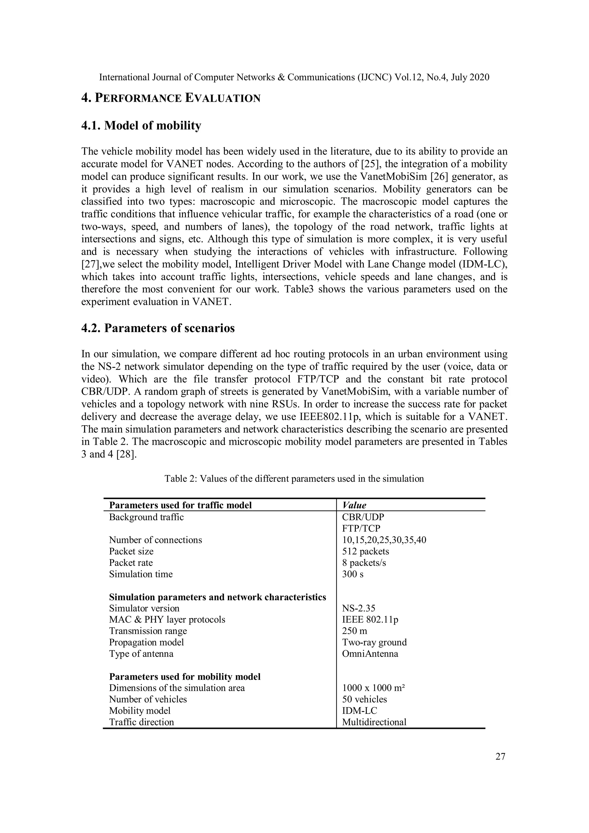 International Journal of Computer Networks & Communications (IJCNC) Vol.12, No.4, July 2020
27
4. PERFORMANCE EVALUATION
4.1. Model of mobility
The vehicle mobility model has been widely used in the literature, due to its ability to provide an
accurate model for VANET nodes. According to the authors of [25], the integration of a mobility
model can produce significant results. In our work, we use the VanetMobiSim [26] generator, as
it provides a high level of realism in our simulation scenarios. Mobility generators can be
classified into two types: macroscopic and microscopic. The macroscopic model captures the
traffic conditions that influence vehicular traffic, for example the characteristics of a road (one or
two-ways, speed, and numbers of lanes), the topology of the road network, traffic lights at
intersections and signs, etc. Although this type of simulation is more complex, it is very useful
and is necessary when studying the interactions of vehicles with infrastructure. Following
[27],we select the mobility model, Intelligent Driver Model with Lane Change model (IDM-LC),
which takes into account traffic lights, intersections, vehicle speeds and lane changes, and is
therefore the most convenient for our work. Table3 shows the various parameters used on the
experiment evaluation in VANET.
4.2. Parameters of scenarios
In our simulation, we compare different ad hoc routing protocols in an urban environment using
the NS-2 network simulator depending on the type of traffic required by the user (voice, data or
video). Which are the file transfer protocol FTP/TCP and the constant bit rate protocol
CBR/UDP. A random graph of streets is generated by VanetMobiSim, with a variable number of
vehicles and a topology network with nine RSUs. In order to increase the success rate for packet
delivery and decrease the average delay, we use IEEE802.11p, which is suitable for a VANET.
The main simulation parameters and network characteristics describing the scenario are presented
in Table 2. The macroscopic and microscopic mobility model parameters are presented in Tables
3 and 4 [28].
Table 2: Values of the different parameters used in the simulation
Parameters used for traffic model Value
Background traffic CBR/UDP
FTP/TCP
Number of connections 10,15,20,25,30,35,40
Packet size 512 packets
Packet rate 8 packets/s
Simulation time 300 s
Simulation parameters and network characteristics
Simulator version NS-2.35
MAC & PHY layer protocols IEEE 802.11p
Transmission range 250 m
Propagation model Two-ray ground
Type of antenna OmniAntenna
Parameters used for mobility model
Dimensions of the simulation area 1000 x 1000 m²
Number of vehicles 50 vehicles
Mobility model IDM-LC
Traffic direction Multidirectional
 