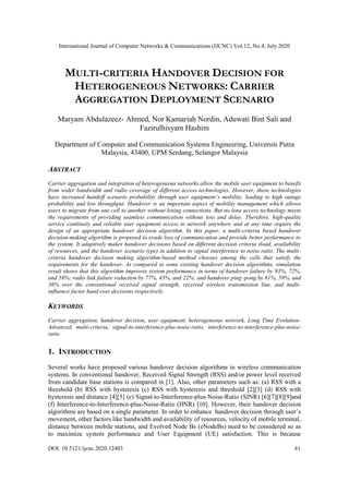 International Journal of Computer Networks & Communications (IJCNC) Vol.12, No.4, July 2020
DOI: 10.5121/ijcnc.2020.12403 41
MULTI-CRITERIA HANDOVER DECISION FOR
HETEROGENEOUS NETWORKS: CARRIER
AGGREGATION DEPLOYMENT SCENARIO
Maryam Abdulazeez- Ahmed, Nor Kamariah Nordin, Aduwati Bint Sali and
Fazirulhisyam Hashim
Department of Computer and Communication Systems Engineering, Universiti Putra
Malaysia, 43400, UPM Serdang, Selangor Malaysia
ABSTRACT
Carrier aggregation and integration of heterogeneous networks allow the mobile user equipment to benefit
from wider bandwidth and radio coverage of different access technologies. However, these technologies
have increased handoff scenario probability through user equipment’s mobility, leading to high outage
probability and low throughput. Handover is an important aspect of mobility management which allows
users to migrate from one cell to another without losing connections. But no lone access technology meets
the requirements of providing seamless communication without loss and delay. Therefore, high-quality
service continuity and reliable user equipment access to network anywhere and at any time require the
design of an appropriate handover decision algorithm. In this paper, a multi-criteria based handover
decision-making algorithm is proposed to evade loss of communication and provide better performance to
the system. It adaptively makes handover decisions based on different decision criteria (load, availability
of resources, and the handover scenario type) in addition to signal interference to noise ratio. The multi-
criteria handover decision making algorithm-based method chooses among the cells that satisfy the
requirements for the handover. As compared to some existing handover decision algorithms, simulation
result shows that this algorithm improves system performance in terms of handover failure by 93%, 72%,
and 58%; radio link failure reduction by 77%, 43%, and 22%; and handover ping–pong by 81%, 59%, and
36% over the conventional received signal strength, received wireless transmission line, and multi-
influence factor hand over decisions respectively.
KEYWORDS
Carrier aggregation, handover decision, user equipment, heterogeneous network, Long Time Evolution-
Advanced, multi-criteria, signal-to-interference-plus-noise-ratio, interference-to-interference-plus-noise-
ratio
1. INTRODUCTION
Several works have proposed various handover decision algorithms in wireless communication
systems. In conventional handover, Received Signal Strength (RSS) and/or power level received
from candidate base stations is compared in [1]. Also, other parameters such as: (a) RSS with a
threshold (b) RSS with hysteresis (c) RSS with hysteresis and threshold [2][3] (d) RSS with
hysteresis and distance [4][5] (e) Signal-to-Interference-plus-Noise-Ratio (SINR) [6][7][8][9]and
(f) Interference-to-Interference-plus-Noise-Ratio (IINR) [10]. However, their handover decision
algorithms are based on a single parameter. In order to enhance handover decision through user’s
movement, other factors like bandwidth and availability of resources, velocity of mobile terminal,
distance between mobile stations, and Evolved Node Bs (eNodeBs) need to be considered so as
to maximize system performance and User Equipment (UE) satisfaction. This is because
 
