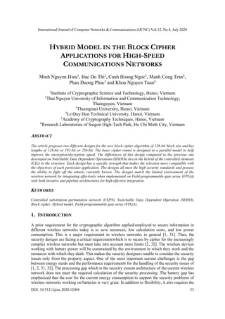 International Journal of Computer Networks & Communications (IJCNC) Vol.12, No.4, July 2020
DOI: 10.5121/ijcnc.2020.12404 55
HYBRID MODEL IN THE BLOCK CIPHER
APPLICATIONS FOR HIGH-SPEED
COMMUNICATIONS NETWORKS
Minh Nguyen Hieu1
, Bac Do Thi2
, Canh Hoang Ngoc3
, Manh Cong Tran4
,
Phan Duong Phuc5
and Khoa Nguyen Tuan6
1
Institute of Cryptographic Science and Technology, Hanoi, Vietnam
2
Thai Nguyen University of Information and Communication Technology,
Thainguyen, Vietnam
3
Thuongmai University, Hanoi, Vietnam
4
Le Quy Don Technical University, Hanoi, Vietnam
5
Academy of Cryptography Techniques, Hanoi, Vietnam
6
Research Laboratories of Saigon High-Tech Park, Ho Chi Minh City, Vietnam
ABSTRACT
The article proposes two different designs for the new block cipher algorithm of 128-bit block size and key
lengths of 128-bit or 192-bit or 256-bit. The basic cipher round is designed in a parallel model to help
improve the encryption/decryption speed. The differences of this design compared to the previous one
developed on Switchable Data Dependent Operations (SDDOs) lies in the hybrid of the controlled elements
(CEs) in the structure. Each design has a specific strength that makes the selection more compatible with
the objectives of each particular application. The designs all meet the high security standards and possess
the ability to fight off the attacks currently known. The designs match the limited environment of the
wireless network by integrating effectively when implemented on Field-programmable gate array (FPGA)
with both iterative and pipeline architectures for high effective integration.
KEYWORDS
Controlled substitution–permutation network (CSPN), Switchable Data Dependent Operation (SDDO),
Block cipher, Hybrid model, Field-programmable gate array (FPGA).
1. INTRODUCTION
A prior requirement for the cryptographic algorithm applied/employed to secure information in
different wireless networks today is to save resources, low calculation costs, and low power
consumption. This is a major requirement in wireless networks in general [1, 31]. Thus, the
security designs are facing a critical requirementwhich is to secure by cipher for the increasingly
complex wireless networks but must take into account more limits [2, 32]. The wireless devices
working with battery power will be constrained by the environment in which they work and the
resources with which they dealt. This makes the security designers unable to consider the security
issues only from the property aspect. One of the most important current challenges is the gap
between energy needs and the performance requirements for the handling of the security issues of
[1, 2, 31, 32]. The processing gap which is the security system architecture of the current wireless
network does not meet the required calculation of the security processing. The battery gap has
emphasized that the cost for the current energy consumption to support the security problems of
wireless networks working on batteries is very great. In addition to flexibility, it also requires the
 