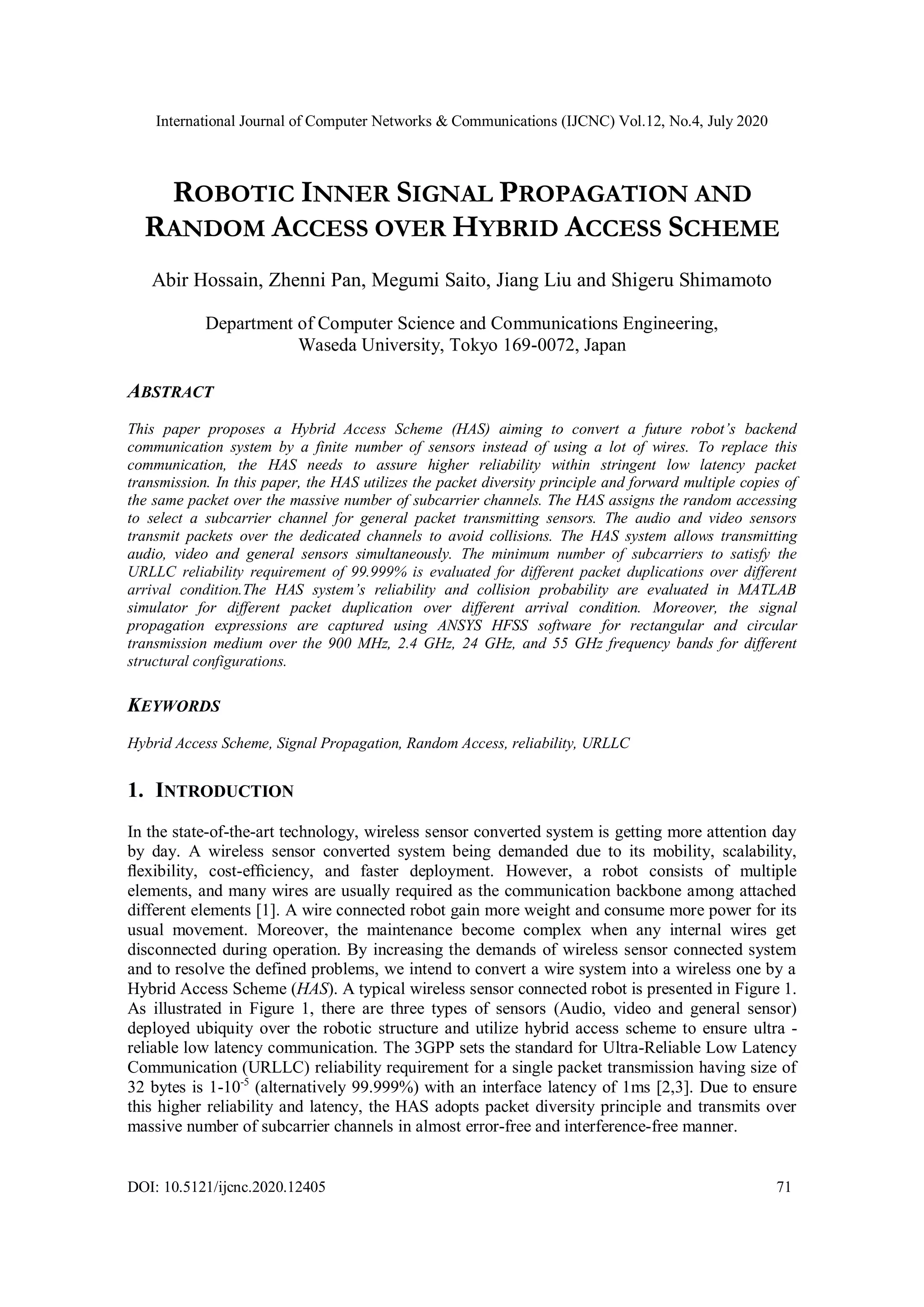 International Journal of Computer Networks & Communications (IJCNC) Vol.12, No.4, July 2020
DOI: 10.5121/ijcnc.2020.12405 71
ROBOTIC INNER SIGNAL PROPAGATION AND
RANDOM ACCESS OVER HYBRID ACCESS SCHEME
Abir Hossain, Zhenni Pan, Megumi Saito, Jiang Liu and Shigeru Shimamoto
Department of Computer Science and Communications Engineering,
Waseda University, Tokyo 169-0072, Japan
ABSTRACT
This paper proposes a Hybrid Access Scheme (HAS) aiming to convert a future robot’s backend
communication system by a finite number of sensors instead of using a lot of wires. To replace this
communication, the HAS needs to assure higher reliability within stringent low latency packet
transmission. In this paper, the HAS utilizes the packet diversity principle and forward multiple copies of
the same packet over the massive number of subcarrier channels. The HAS assigns the random accessing
to select a subcarrier channel for general packet transmitting sensors. The audio and video sensors
transmit packets over the dedicated channels to avoid collisions. The HAS system allows transmitting
audio, video and general sensors simultaneously. The minimum number of subcarriers to satisfy the
URLLC reliability requirement of 99.999% is evaluated for different packet duplications over different
arrival condition.The HAS system’s reliability and collision probability are evaluated in MATLAB
simulator for different packet duplication over different arrival condition. Moreover, the signal
propagation expressions are captured using ANSYS HFSS software for rectangular and circular
transmission medium over the 900 MHz, 2.4 GHz, 24 GHz, and 55 GHz frequency bands for different
structural configurations.
KEYWORDS
Hybrid Access Scheme, Signal Propagation, Random Access, reliability, URLLC
1. INTRODUCTION
In the state-of-the-art technology, wireless sensor converted system is getting more attention day
by day. A wireless sensor converted system being demanded due to its mobility, scalability,
ﬂexibility, cost-efﬁciency, and faster deployment. However, a robot consists of multiple
elements, and many wires are usually required as the communication backbone among attached
different elements [1]. A wire connected robot gain more weight and consume more power for its
usual movement. Moreover, the maintenance become complex when any internal wires get
disconnected during operation. By increasing the demands of wireless sensor connected system
and to resolve the defined problems, we intend to convert a wire system into a wireless one by a
Hybrid Access Scheme (HAS). A typical wireless sensor connected robot is presented in Figure 1.
As illustrated in Figure 1, there are three types of sensors (Audio, video and general sensor)
deployed ubiquity over the robotic structure and utilize hybrid access scheme to ensure ultra -
reliable low latency communication. The 3GPP sets the standard for Ultra-Reliable Low Latency
Communication (URLLC) reliability requirement for a single packet transmission having size of
32 bytes is 1-10-5
(alternatively 99.999%) with an interface latency of 1ms [2,3]. Due to ensure
this higher reliability and latency, the HAS adopts packet diversity principle and transmits over
massive number of subcarrier channels in almost error-free and interference-free manner.
 