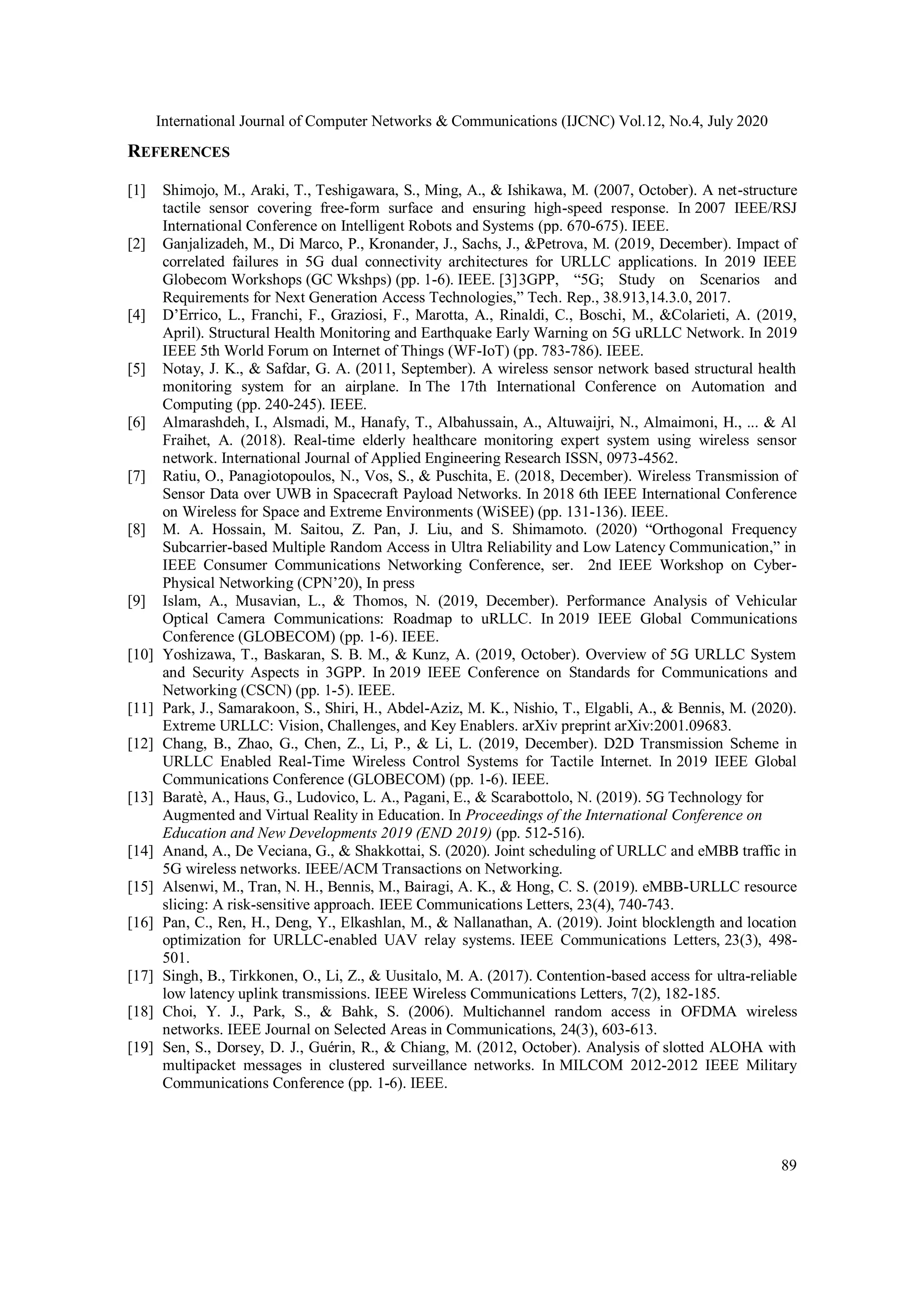 International Journal of Computer Networks & Communications (IJCNC) Vol.12, No.4, July 2020
89
REFERENCES
[1] Shimojo, M., Araki, T., Teshigawara, S., Ming, A., & Ishikawa, M. (2007, October). A net-structure
tactile sensor covering free-form surface and ensuring high-speed response. In 2007 IEEE/RSJ
International Conference on Intelligent Robots and Systems (pp. 670-675). IEEE.
[2] Ganjalizadeh, M., Di Marco, P., Kronander, J., Sachs, J., &Petrova, M. (2019, December). Impact of
correlated failures in 5G dual connectivity architectures for URLLC applications. In 2019 IEEE
Globecom Workshops (GC Wkshps) (pp. 1-6). IEEE. [3]3GPP, “5G; Study on Scenarios and
Requirements for Next Generation Access Technologies,” Tech. Rep., 38.913,14.3.0, 2017.
[4] D’Errico, L., Franchi, F., Graziosi, F., Marotta, A., Rinaldi, C., Boschi, M., &Colarieti, A. (2019,
April). Structural Health Monitoring and Earthquake Early Warning on 5G uRLLC Network. In 2019
IEEE 5th World Forum on Internet of Things (WF-IoT) (pp. 783-786). IEEE.
[5] Notay, J. K., & Safdar, G. A. (2011, September). A wireless sensor network based structural health
monitoring system for an airplane. In The 17th International Conference on Automation and
Computing (pp. 240-245). IEEE.
[6] Almarashdeh, I., Alsmadi, M., Hanafy, T., Albahussain, A., Altuwaijri, N., Almaimoni, H., ... & Al
Fraihet, A. (2018). Real-time elderly healthcare monitoring expert system using wireless sensor
network. International Journal of Applied Engineering Research ISSN, 0973-4562.
[7] Ratiu, O., Panagiotopoulos, N., Vos, S., & Puschita, E. (2018, December). Wireless Transmission of
Sensor Data over UWB in Spacecraft Payload Networks. In 2018 6th IEEE International Conference
on Wireless for Space and Extreme Environments (WiSEE) (pp. 131-136). IEEE.
[8] M. A. Hossain, M. Saitou, Z. Pan, J. Liu, and S. Shimamoto. (2020) “Orthogonal Frequency
Subcarrier-based Multiple Random Access in Ultra Reliability and Low Latency Communication,” in
IEEE Consumer Communications Networking Conference, ser. 2nd IEEE Workshop on Cyber-
Physical Networking (CPN’20), In press
[9] Islam, A., Musavian, L., & Thomos, N. (2019, December). Performance Analysis of Vehicular
Optical Camera Communications: Roadmap to uRLLC. In 2019 IEEE Global Communications
Conference (GLOBECOM) (pp. 1-6). IEEE.
[10] Yoshizawa, T., Baskaran, S. B. M., & Kunz, A. (2019, October). Overview of 5G URLLC System
and Security Aspects in 3GPP. In 2019 IEEE Conference on Standards for Communications and
Networking (CSCN) (pp. 1-5). IEEE.
[11] Park, J., Samarakoon, S., Shiri, H., Abdel-Aziz, M. K., Nishio, T., Elgabli, A., & Bennis, M. (2020).
Extreme URLLC: Vision, Challenges, and Key Enablers. arXiv preprint arXiv:2001.09683.
[12] Chang, B., Zhao, G., Chen, Z., Li, P., & Li, L. (2019, December). D2D Transmission Scheme in
URLLC Enabled Real-Time Wireless Control Systems for Tactile Internet. In 2019 IEEE Global
Communications Conference (GLOBECOM) (pp. 1-6). IEEE.
[13] Baratè, A., Haus, G., Ludovico, L. A., Pagani, E., & Scarabottolo, N. (2019). 5G Technology for
Augmented and Virtual Reality in Education. In Proceedings of the International Conference on
Education and New Developments 2019 (END 2019) (pp. 512-516).
[14] Anand, A., De Veciana, G., & Shakkottai, S. (2020). Joint scheduling of URLLC and eMBB traffic in
5G wireless networks. IEEE/ACM Transactions on Networking.
[15] Alsenwi, M., Tran, N. H., Bennis, M., Bairagi, A. K., & Hong, C. S. (2019). eMBB-URLLC resource
slicing: A risk-sensitive approach. IEEE Communications Letters, 23(4), 740-743.
[16] Pan, C., Ren, H., Deng, Y., Elkashlan, M., & Nallanathan, A. (2019). Joint blocklength and location
optimization for URLLC-enabled UAV relay systems. IEEE Communications Letters, 23(3), 498-
501.
[17] Singh, B., Tirkkonen, O., Li, Z., & Uusitalo, M. A. (2017). Contention-based access for ultra-reliable
low latency uplink transmissions. IEEE Wireless Communications Letters, 7(2), 182-185.
[18] Choi, Y. J., Park, S., & Bahk, S. (2006). Multichannel random access in OFDMA wireless
networks. IEEE Journal on Selected Areas in Communications, 24(3), 603-613.
[19] Sen, S., Dorsey, D. J., Guérin, R., & Chiang, M. (2012, October). Analysis of slotted ALOHA with
multipacket messages in clustered surveillance networks. In MILCOM 2012-2012 IEEE Military
Communications Conference (pp. 1-6). IEEE.
 