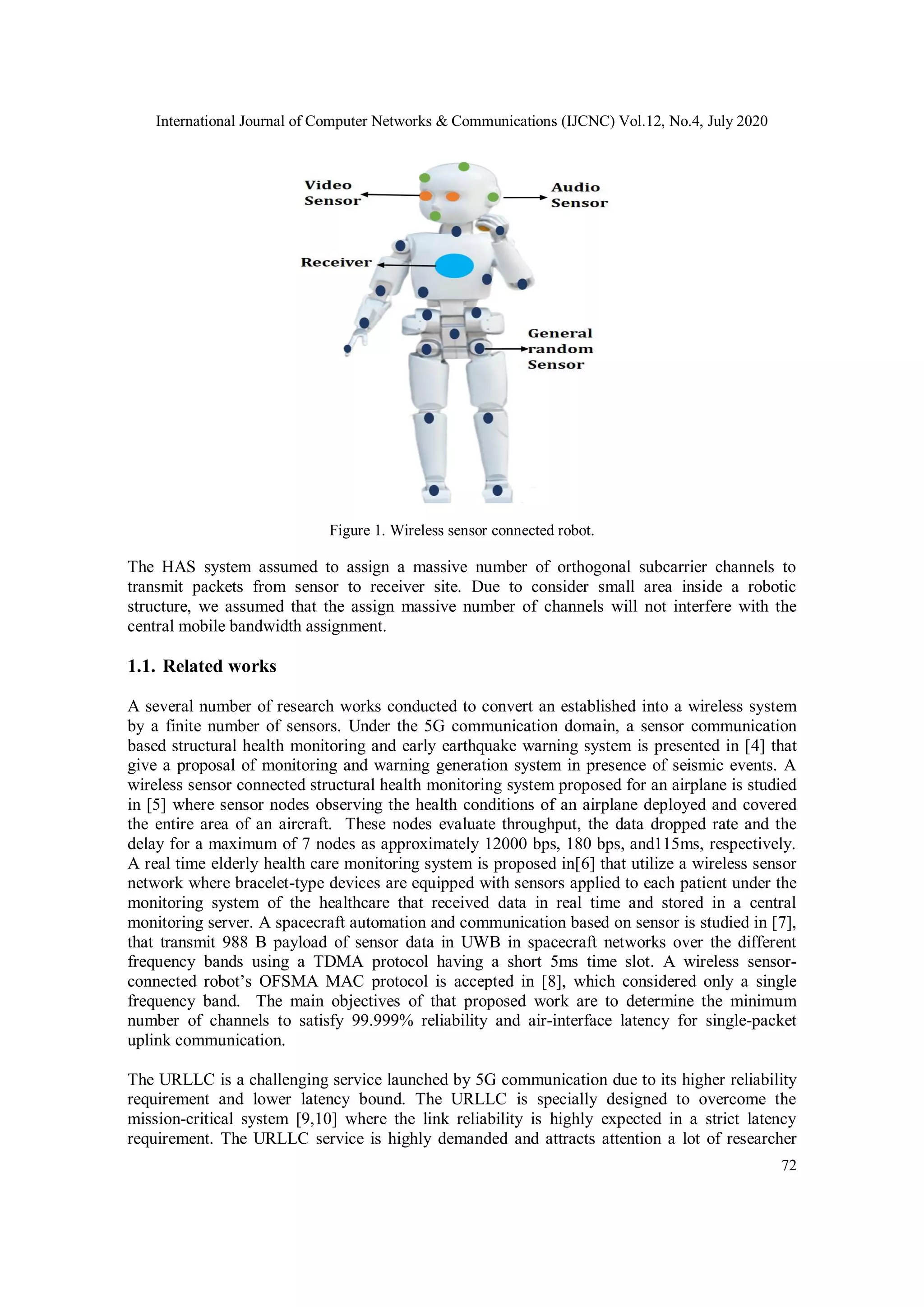 International Journal of Computer Networks & Communications (IJCNC) Vol.12, No.4, July 2020
72
Figure 1. Wireless sensor connected robot.
The HAS system assumed to assign a massive number of orthogonal subcarrier channels to
transmit packets from sensor to receiver site. Due to consider small area inside a robotic
structure, we assumed that the assign massive number of channels will not interfere with the
central mobile bandwidth assignment.
1.1. Related works
A several number of research works conducted to convert an established into a wireless system
by a finite number of sensors. Under the 5G communication domain, a sensor communication
based structural health monitoring and early earthquake warning system is presented in [4] that
give a proposal of monitoring and warning generation system in presence of seismic events. A
wireless sensor connected structural health monitoring system proposed for an airplane is studied
in [5] where sensor nodes observing the health conditions of an airplane deployed and covered
the entire area of an aircraft. These nodes evaluate throughput, the data dropped rate and the
delay for a maximum of 7 nodes as approximately 12000 bps, 180 bps, and115ms, respectively.
A real time elderly health care monitoring system is proposed in[6] that utilize a wireless sensor
network where bracelet-type devices are equipped with sensors applied to each patient under the
monitoring system of the healthcare that received data in real time and stored in a central
monitoring server. A spacecraft automation and communication based on sensor is studied in [7],
that transmit 988 B payload of sensor data in UWB in spacecraft networks over the different
frequency bands using a TDMA protocol having a short 5ms time slot. A wireless sensor-
connected robot’s OFSMA MAC protocol is accepted in [8], which considered only a single
frequency band. The main objectives of that proposed work are to determine the minimum
number of channels to satisfy 99.999% reliability and air-interface latency for single-packet
uplink communication.
The URLLC is a challenging service launched by 5G communication due to its higher reliability
requirement and lower latency bound. The URLLC is specially designed to overcome the
mission-critical system [9,10] where the link reliability is highly expected in a strict latency
requirement. The URLLC service is highly demanded and attracts attention a lot of researcher
 