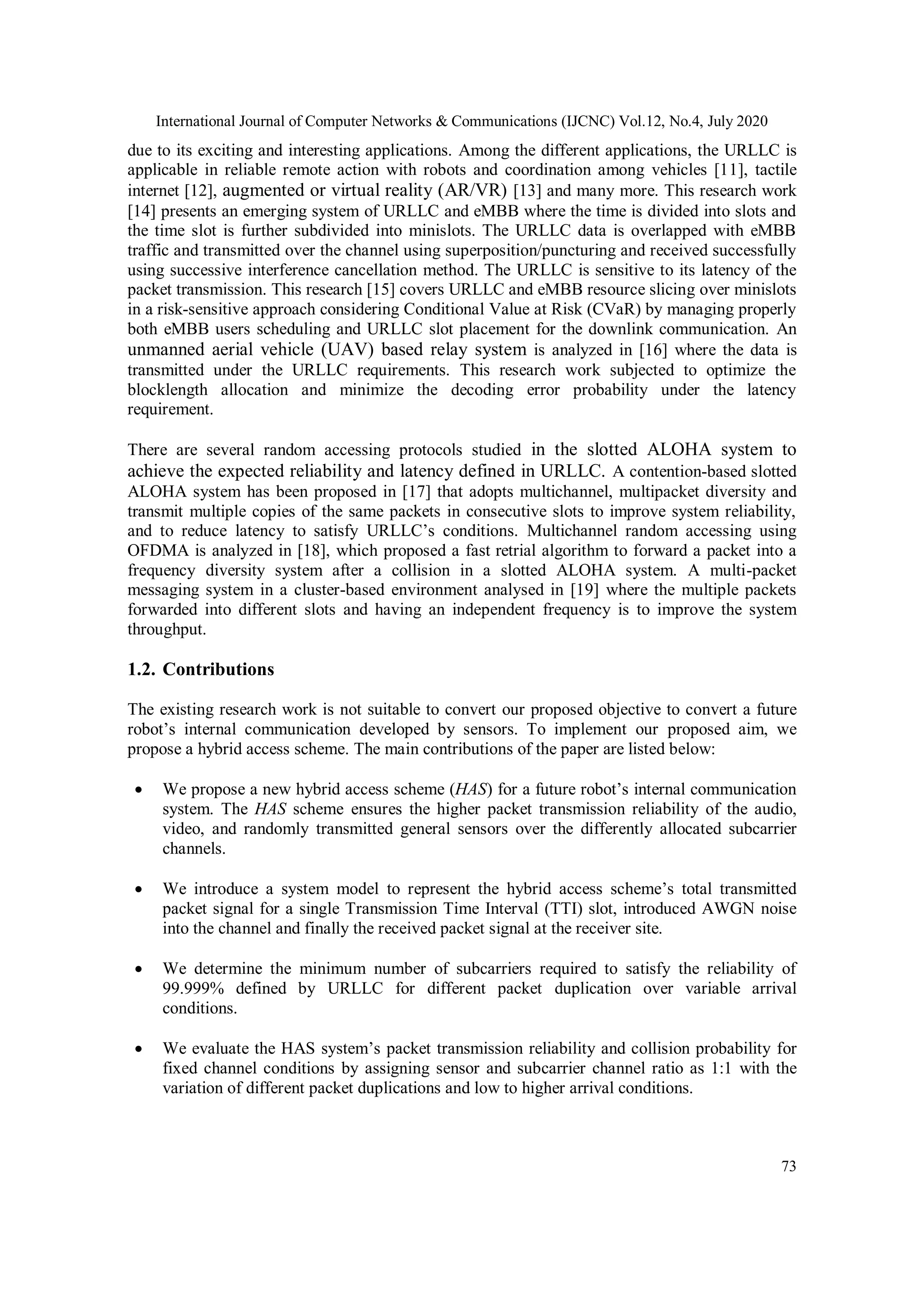International Journal of Computer Networks & Communications (IJCNC) Vol.12, No.4, July 2020
73
due to its exciting and interesting applications. Among the different applications, the URLLC is
applicable in reliable remote action with robots and coordination among vehicles [11], tactile
internet [12], augmented or virtual reality (AR/VR) [13] and many more. This research work
[14] presents an emerging system of URLLC and eMBB where the time is divided into slots and
the time slot is further subdivided into minislots. The URLLC data is overlapped with eMBB
traffic and transmitted over the channel using superposition/puncturing and received successfully
using successive interference cancellation method. The URLLC is sensitive to its latency of the
packet transmission. This research [15] covers URLLC and eMBB resource slicing over minislots
in a risk-sensitive approach considering Conditional Value at Risk (CVaR) by managing properly
both eMBB users scheduling and URLLC slot placement for the downlink communication. An
unmanned aerial vehicle (UAV) based relay system is analyzed in [16] where the data is
transmitted under the URLLC requirements. This research work subjected to optimize the
blocklength allocation and minimize the decoding error probability under the latency
requirement.
There are several random accessing protocols studied in the slotted ALOHA system to
achieve the expected reliability and latency defined in URLLC. A contention-based slotted
ALOHA system has been proposed in [17] that adopts multichannel, multipacket diversity and
transmit multiple copies of the same packets in consecutive slots to improve system reliability,
and to reduce latency to satisfy URLLC’s conditions. Multichannel random accessing using
OFDMA is analyzed in [18], which proposed a fast retrial algorithm to forward a packet into a
frequency diversity system after a collision in a slotted ALOHA system. A multi-packet
messaging system in a cluster-based environment analysed in [19] where the multiple packets
forwarded into different slots and having an independent frequency is to improve the system
throughput.
1.2. Contributions
The existing research work is not suitable to convert our proposed objective to convert a future
robot’s internal communication developed by sensors. To implement our proposed aim, we
propose a hybrid access scheme. The main contributions of the paper are listed below:
 We propose a new hybrid access scheme (HAS) for a future robot’s internal communication
system. The HAS scheme ensures the higher packet transmission reliability of the audio,
video, and randomly transmitted general sensors over the differently allocated subcarrier
channels.
 We introduce a system model to represent the hybrid access scheme’s total transmitted
packet signal for a single Transmission Time Interval (TTI) slot, introduced AWGN noise
into the channel and finally the received packet signal at the receiver site.
 We determine the minimum number of subcarriers required to satisfy the reliability of
99.999% defined by URLLC for different packet duplication over variable arrival
conditions.
 We evaluate the HAS system’s packet transmission reliability and collision probability for
fixed channel conditions by assigning sensor and subcarrier channel ratio as 1:1 with the
variation of different packet duplications and low to higher arrival conditions.
 
