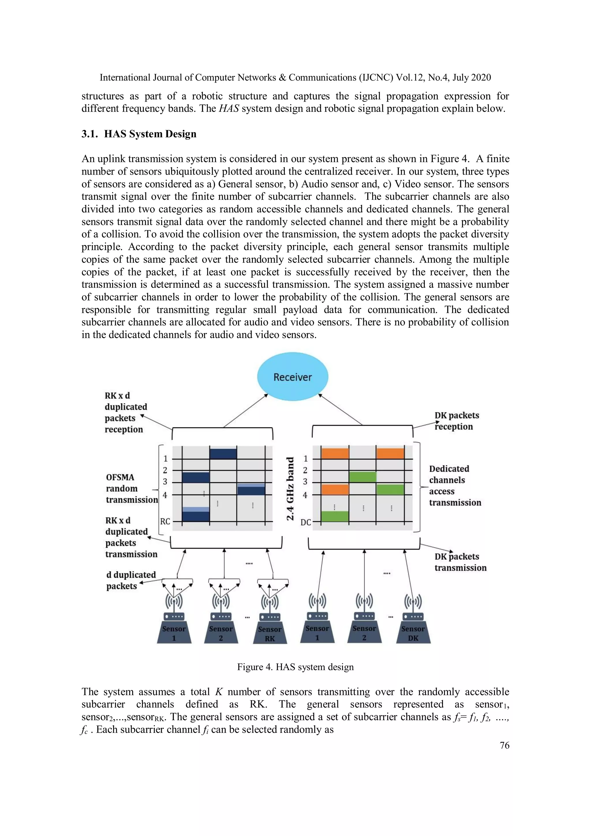 International Journal of Computer Networks & Communications (IJCNC) Vol.12, No.4, July 2020
76
structures as part of a robotic structure and captures the signal propagation expression for
different frequency bands. The HAS system design and robotic signal propagation explain below.
3.1. HAS System Design
An uplink transmission system is considered in our system present as shown in Figure 4. A finite
number of sensors ubiquitously plotted around the centralized receiver. In our system, three types
of sensors are considered as a) General sensor, b) Audio sensor and, c) Video sensor. The sensors
transmit signal over the finite number of subcarrier channels. The subcarrier channels are also
divided into two categories as random accessible channels and dedicated channels. The general
sensors transmit signal data over the randomly selected channel and there might be a probability
of a collision. To avoid the collision over the transmission, the system adopts the packet diversity
principle. According to the packet diversity principle, each general sensor transmits multiple
copies of the same packet over the randomly selected subcarrier channels. Among the multiple
copies of the packet, if at least one packet is successfully received by the receiver, then the
transmission is determined as a successful transmission. The system assigned a massive number
of subcarrier channels in order to lower the probability of the collision. The general sensors are
responsible for transmitting regular small payload data for communication. The dedicated
subcarrier channels are allocated for audio and video sensors. There is no probability of collision
in the dedicated channels for audio and video sensors.
Figure 4. HAS system design
The system assumes a total K number of sensors transmitting over the randomly accessible
subcarrier channels defined as RK. The general sensors represented as sensor1,
sensor2,...,sensorRK. The general sensors are assigned a set of subcarrier channels as fs= f1, f2, ….,
fc . Each subcarrier channel fi can be selected randomly as
 