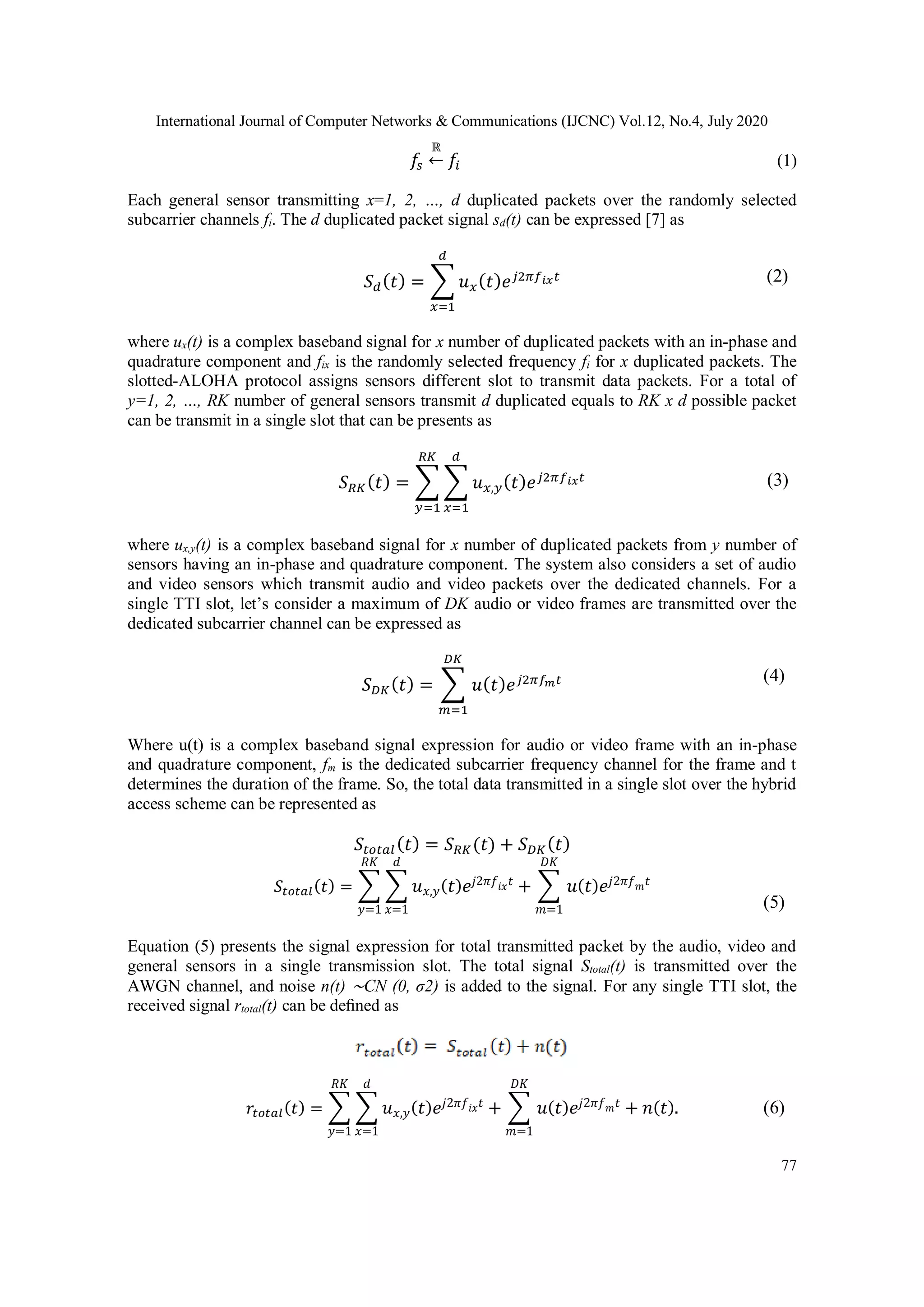International Journal of Computer Networks & Communications (IJCNC) Vol.12, No.4, July 2020
77
𝑓𝑠
ℝ
← 𝑓𝑖 (1)
Each general sensor transmitting x=1, 2, …, d duplicated packets over the randomly selected
subcarrier channels fi. The d duplicated packet signal sd(t) can be expressed [7] as
𝑆 𝑑( 𝑡) = ∑ 𝑢 𝑥( 𝑡) 𝑒 𝑗2𝜋𝑓 𝑖𝑥 𝑡
𝑑
𝑥=1
where ux(t) is a complex baseband signal for x number of duplicated packets with an in-phase and
quadrature component and fix is the randomly selected frequency fi for x duplicated packets. The
slotted-ALOHA protocol assigns sensors different slot to transmit data packets. For a total of
y=1, 2, …, RK number of general sensors transmit d duplicated equals to RK x d possible packet
can be transmit in a single slot that can be presents as
𝑆 𝑅𝐾( 𝑡) = ∑ ∑ 𝑢 𝑥,𝑦( 𝑡) 𝑒 𝑗2𝜋𝑓 𝑖𝑥 𝑡
𝑑
𝑥=1
𝑅𝐾
𝑦=1
where ux,y(t) is a complex baseband signal for x number of duplicated packets from y number of
sensors having an in-phase and quadrature component. The system also considers a set of audio
and video sensors which transmit audio and video packets over the dedicated channels. For a
single TTI slot, let’s consider a maximum of DK audio or video frames are transmitted over the
dedicated subcarrier channel can be expressed as
𝑆 𝐷𝐾( 𝑡) = ∑ 𝑢( 𝑡) 𝑒 𝑗2𝜋𝑓 𝑚 𝑡
𝐷𝐾
𝑚=1
Where u(t) is a complex baseband signal expression for audio or video frame with an in-phase
and quadrature component, fm is the dedicated subcarrier frequency channel for the frame and t
determines the duration of the frame. So, the total data transmitted in a single slot over the hybrid
access scheme can be represented as
𝑆𝑡𝑜𝑡𝑎𝑙( 𝑡) = 𝑆 𝑅𝐾(𝑡) + 𝑆 𝐷𝐾( 𝑡)
𝑆𝑡𝑜𝑡𝑎𝑙( 𝑡) = ∑ ∑ 𝑢 𝑥,𝑦( 𝑡) 𝑒𝑗2𝜋𝑓𝑖𝑥 𝑡
𝑑
𝑥=1
𝑅𝐾
𝑦=1
+ ∑ 𝑢( 𝑡) 𝑒𝑗2𝜋𝑓 𝑚 𝑡
𝐷𝐾
𝑚=1
Equation (5) presents the signal expression for total transmitted packet by the audio, video and
general sensors in a single transmission slot. The total signal Stotal(t) is transmitted over the
AWGN channel, and noise n(t) ∼CN (0, σ2) is added to the signal. For any single TTI slot, the
received signal rtotal(t) can be deﬁned as
𝑟𝑡𝑜𝑡𝑎𝑙( 𝑡) = ∑ ∑ 𝑢 𝑥,𝑦( 𝑡) 𝑒𝑗2𝜋𝑓𝑖𝑥 𝑡
𝑑
𝑥=1
𝑅𝐾
𝑦=1
+ ∑ 𝑢( 𝑡) 𝑒𝑗2𝜋𝑓 𝑚 𝑡
𝐷𝐾
𝑚=1
+ 𝑛( 𝑡).
(2)
(3)
(4)
(5)
(6)
 