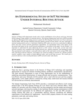 International Journal of Computer Networks & Communications (IJCNC) Vol.12, No.4, July 2020
DOI: 10.5121/ijcnc.2020.12406 91
AN EXPERIMENTAL STUDY OF IOT NETWORKS
UNDER INTERNAL ROUTING ATTACK
Mohammad Alreshoodi
Applied Science Department, Unizah Community College,
Qassim University, Qassim, Saudi Arabia
ABSTRACT
Internet of Things (IoT) deployments mostly relies on the establishment of Low-Power and Lossy Networks
(LLNs) among a large number of constraint devices. The Internet Engineering Task Force (IETF) provides
an effective IPv6-based LLN routing protocol, namely the IPv6 Routing Protocol for Low Power and Lossy
Network (RPL). RPL provides adequate protection against external security attacks but stays vulnerable to
internal routing attacks such as a rank attack. Malicious RPL nodes can carry out a rank attack in different
forms and cause serious network performance degradation. An experimental study of the impact of the
decreased rank attack on the overall network performance is presented in this paper. In also besides, it is
important to understand the main influencing factors in this context. In this study, several some many
network scenarios were considered with varying network sizes, attacker properties, and topological setups.
The experimental results indicate a noticeable adverse effect of the rank attack on the average PDR, delay,
ETX, and beacon interval. However, such impact was varied according to network size, attacker position,
attacker neighbor count, number of attack-affected nodes, and overall hops increase. The results give a
practical reference to the overall performance of RPL networks under rank attacks.
KEYWORDS
Security; Routing Attack; RPL; Routing Protocols; Internet of Things.
1. INTRODUCTION
There has been a growing interest in the Internet of Things (IoT) technology and expanding
deployments in varying IoT domains including industry, healthcare, transportation, and education.
The main network requirements in most of these deployments rely on the establishment of
underlying networking infrastructures of energy-efficient and low-power communications. Thus,
Low-Power and Lossy Networks (LLNs) provide such a need with low-cost and less-complex
deployments. LLNs enable effective connectivity among many small-sized and resource-limited
IoT devices that are wirelessly interconnected.
The Internet Engineering Task Force (IETF) provides a customized and effective LLN routing
protocol.That is the IPv6 Routing Protocol for Low Power and Lossy Network (RPL), which
enables IoT networks with IPv6 routing. RPL has been designed to provide simple and structured
network topologies with loop-free routing. It also facilitates flexible routing customization to fulfil
certain network requirements for the different IoT applications. To this end, RPL provides a
routing solution that relies on a customizable objective function considering the different
requirements of the different IoT applications. Such an RPL property dictates two main routing
parameters, node rank, and routing version.
 