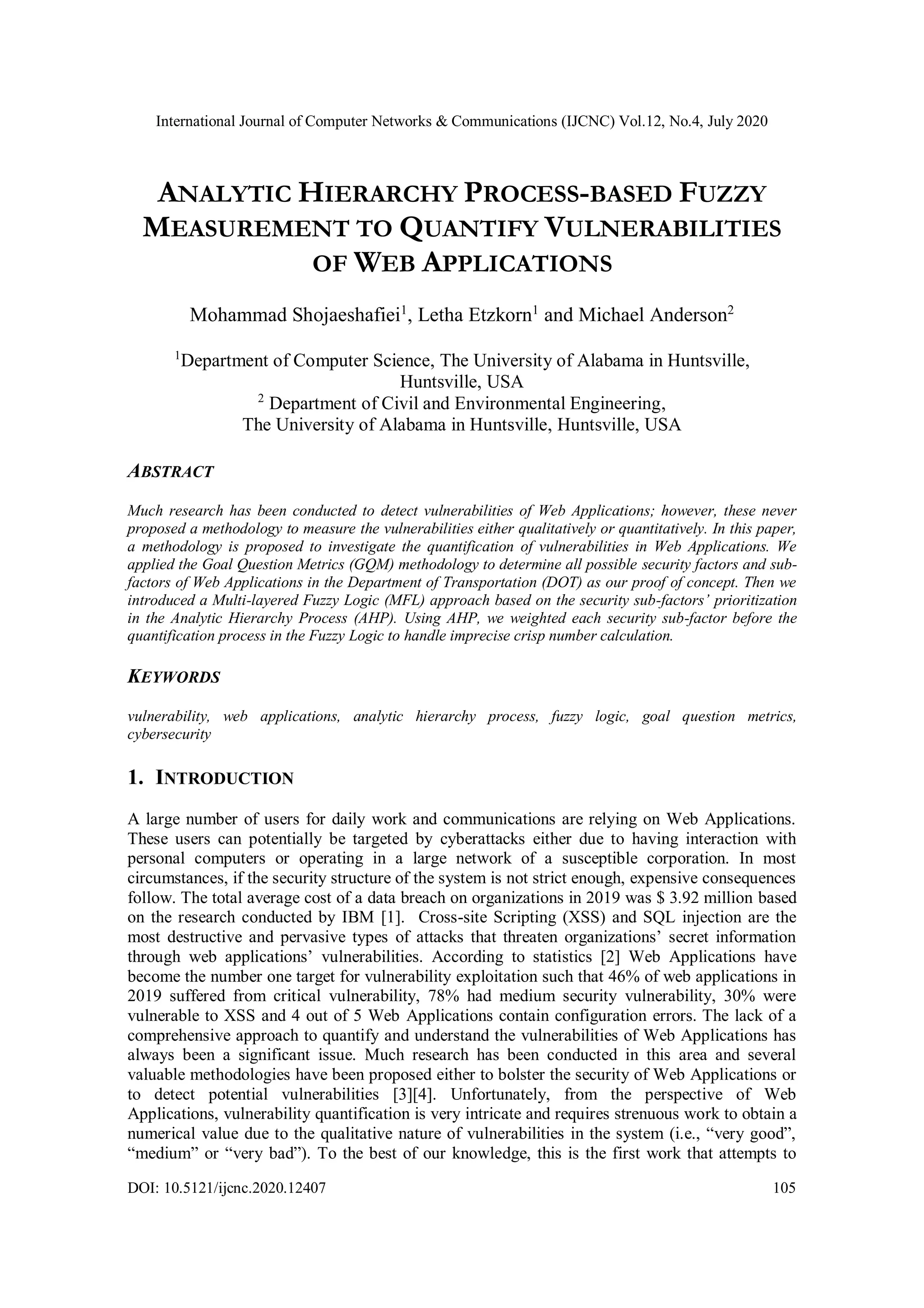 International Journal of Computer Networks & Communications (IJCNC) Vol.12, No.4, July 2020 DOI: 10.5121/ijcnc.2020.12407 105 ANALYTIC HIERARCHY PROCESS-BASED FUZZY MEASUREMENT TO QUANTIFY VULNERABILITIES OF WEB APPLICATIONS Mohammad Shojaeshafiei1 , Letha Etzkorn1 and Michael Anderson2 1 Department of Computer Science, The University of Alabama in Huntsville, Huntsville, USA 2 Department of Civil and Environmental Engineering, The University of Alabama in Huntsville, Huntsville, USA ABSTRACT Much research has been conducted to detect vulnerabilities of Web Applications; however, these never proposed a methodology to measure the vulnerabilities either qualitatively or quantitatively. In this paper, a methodology is proposed to investigate the quantification of vulnerabilities in Web Applications. We applied the Goal Question Metrics (GQM) methodology to determine all possible security factors and sub- factors of Web Applications in the Department of Transportation (DOT) as our proof of concept. Then we introduced a Multi-layered Fuzzy Logic (MFL) approach based on the security sub-factors’ prioritization in the Analytic Hierarchy Process (AHP). Using AHP, we weighted each security sub-factor before the quantification process in the Fuzzy Logic to handle imprecise crisp number calculation. KEYWORDS vulnerability, web applications, analytic hierarchy process, fuzzy logic, goal question metrics, cybersecurity 1. INTRODUCTION A large number of users for daily work and communications are relying on Web Applications. These users can potentially be targeted by cyberattacks either due to having interaction with personal computers or operating in a large network of a susceptible corporation. In most circumstances, if the security structure of the system is not strict enough, expensive consequences follow. The total average cost of a data breach on organizations in 2019 was $ 3.92 million based on the research conducted by IBM [1]. Cross-site Scripting (XSS) and SQL injection are the most destructive and pervasive types of attacks that threaten organizations’ secret information through web applications’ vulnerabilities. According to statistics [2] Web Applications have become the number one target for vulnerability exploitation such that 46% of web applications in 2019 suffered from critical vulnerability, 78% had medium security vulnerability, 30% were vulnerable to XSS and 4 out of 5 Web Applications contain configuration errors. The lack of a comprehensive approach to quantify and understand the vulnerabilities of Web Applications has always been a significant issue. Much research has been conducted in this area and several valuable methodologies have been proposed either to bolster the security of Web Applications or to detect potential vulnerabilities [3][4]. Unfortunately, from the perspective of Web Applications, vulnerability quantification is very intricate and requires strenuous work to obtain a numerical value due to the qualitative nature of vulnerabilities in the system (i.e., “very good”, “medium” or “very bad”). To the best of our knowledge, this is the first work that attempts to 