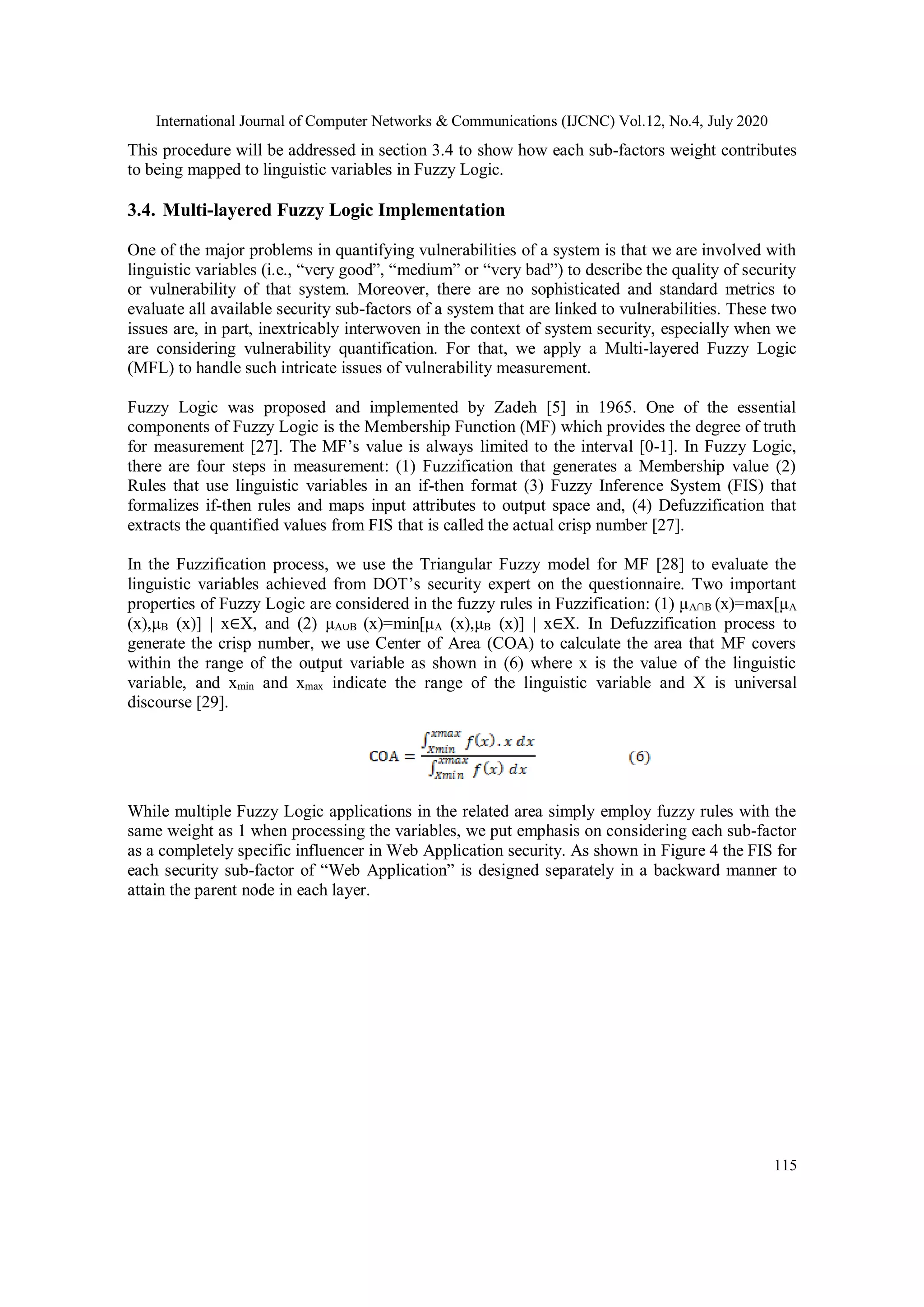 International Journal of Computer Networks & Communications (IJCNC) Vol.12, No.4, July 2020 115 This procedure will be addressed in section 3.4 to show how each sub-factors weight contributes to being mapped to linguistic variables in Fuzzy Logic. 3.4. Multi-layered Fuzzy Logic Implementation One of the major problems in quantifying vulnerabilities of a system is that we are involved with linguistic variables (i.e., “very good”, “medium” or “very bad”) to describe the quality of security or vulnerability of that system. Moreover, there are no sophisticated and standard metrics to evaluate all available security sub-factors of a system that are linked to vulnerabilities. These two issues are, in part, inextricably interwoven in the context of system security, especially when we are considering vulnerability quantification. For that, we apply a Multi-layered Fuzzy Logic (MFL) to handle such intricate issues of vulnerability measurement. Fuzzy Logic was proposed and implemented by Zadeh [5] in 1965. One of the essential components of Fuzzy Logic is the Membership Function (MF) which provides the degree of truth for measurement [27]. The MF’s value is always limited to the interval [0-1]. In Fuzzy Logic, there are four steps in measurement: (1) Fuzzification that generates a Membership value (2) Rules that use linguistic variables in an if-then format (3) Fuzzy Inference System (FIS) that formalizes if-then rules and maps input attributes to output space and, (4) Defuzzification that extracts the quantified values from FIS that is called the actual crisp number [27]. In the Fuzzification process, we use the Triangular Fuzzy model for MF [28] to evaluate the linguistic variables achieved from DOT’s security expert on the questionnaire. Two important properties of Fuzzy Logic are considered in the fuzzy rules in Fuzzification: (1) μA∩B (x)=max[μA (x),μB (x)] | x∈X, and (2) μA∪B (x)=min[μA (x),μB (x)] | x∈X. In Defuzzification process to generate the crisp number, we use Center of Area (COA) to calculate the area that MF covers within the range of the output variable as shown in (6) where x is the value of the linguistic variable, and xmin and xmax indicate the range of the linguistic variable and X is universal discourse [29]. While multiple Fuzzy Logic applications in the related area simply employ fuzzy rules with the same weight as 1 when processing the variables, we put emphasis on considering each sub-factor as a completely specific influencer in Web Application security. As shown in Figure 4 the FIS for each security sub-factor of “Web Application” is designed separately in a backward manner to attain the parent node in each layer. 