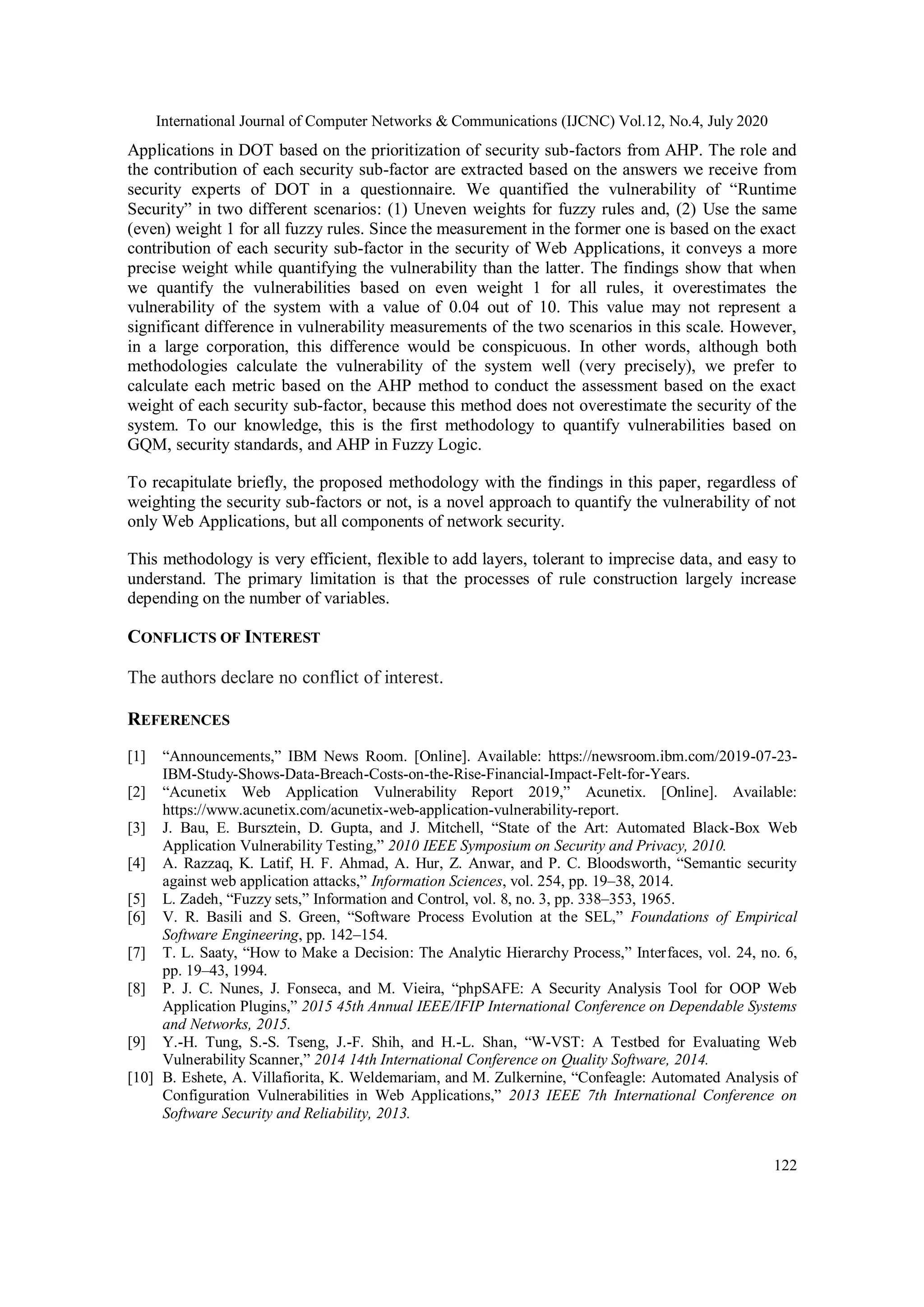 International Journal of Computer Networks & Communications (IJCNC) Vol.12, No.4, July 2020 122 Applications in DOT based on the prioritization of security sub-factors from AHP. The role and the contribution of each security sub-factor are extracted based on the answers we receive from security experts of DOT in a questionnaire. We quantified the vulnerability of “Runtime Security” in two different scenarios: (1) Uneven weights for fuzzy rules and, (2) Use the same (even) weight 1 for all fuzzy rules. Since the measurement in the former one is based on the exact contribution of each security sub-factor in the security of Web Applications, it conveys a more precise weight while quantifying the vulnerability than the latter. The findings show that when we quantify the vulnerabilities based on even weight 1 for all rules, it overestimates the vulnerability of the system with a value of 0.04 out of 10. This value may not represent a significant difference in vulnerability measurements of the two scenarios in this scale. However, in a large corporation, this difference would be conspicuous. In other words, although both methodologies calculate the vulnerability of the system well (very precisely), we prefer to calculate each metric based on the AHP method to conduct the assessment based on the exact weight of each security sub-factor, because this method does not overestimate the security of the system. To our knowledge, this is the first methodology to quantify vulnerabilities based on GQM, security standards, and AHP in Fuzzy Logic. To recapitulate briefly, the proposed methodology with the findings in this paper, regardless of weighting the security sub-factors or not, is a novel approach to quantify the vulnerability of not only Web Applications, but all components of network security. This methodology is very efficient, flexible to add layers, tolerant to imprecise data, and easy to understand. The primary limitation is that the processes of rule construction largely increase depending on the number of variables. CONFLICTS OF INTEREST The authors declare no conflict of interest. REFERENCES [1] “Announcements,” IBM News Room. [Online]. Available: https://newsroom.ibm.com/2019-07-23- IBM-Study-Shows-Data-Breach-Costs-on-the-Rise-Financial-Impact-Felt-for-Years. [2] “Acunetix Web Application Vulnerability Report 2019,” Acunetix. [Online]. Available: https://www.acunetix.com/acunetix-web-application-vulnerability-report. [3] J. Bau, E. Bursztein, D. Gupta, and J. Mitchell, “State of the Art: Automated Black-Box Web Application Vulnerability Testing,” 2010 IEEE Symposium on Security and Privacy, 2010. [4] A. Razzaq, K. Latif, H. F. Ahmad, A. Hur, Z. Anwar, and P. C. Bloodsworth, “Semantic security against web application attacks,” Information Sciences, vol. 254, pp. 19–38, 2014. [5] L. Zadeh, “Fuzzy sets,” Information and Control, vol. 8, no. 3, pp. 338–353, 1965. [6] V. R. Basili and S. Green, “Software Process Evolution at the SEL,” Foundations of Empirical Software Engineering, pp. 142–154. [7] T. L. Saaty, “How to Make a Decision: The Analytic Hierarchy Process,” Interfaces, vol. 24, no. 6, pp. 19–43, 1994. [8] P. J. C. Nunes, J. Fonseca, and M. Vieira, “phpSAFE: A Security Analysis Tool for OOP Web Application Plugins,” 2015 45th Annual IEEE/IFIP International Conference on Dependable Systems and Networks, 2015. [9] Y.-H. Tung, S.-S. Tseng, J.-F. Shih, and H.-L. Shan, “W-VST: A Testbed for Evaluating Web Vulnerability Scanner,” 2014 14th International Conference on Quality Software, 2014. [10] B. Eshete, A. Villafiorita, K. Weldemariam, and M. Zulkernine, “Confeagle: Automated Analysis of Configuration Vulnerabilities in Web Applications,” 2013 IEEE 7th International Conference on Software Security and Reliability, 2013. 