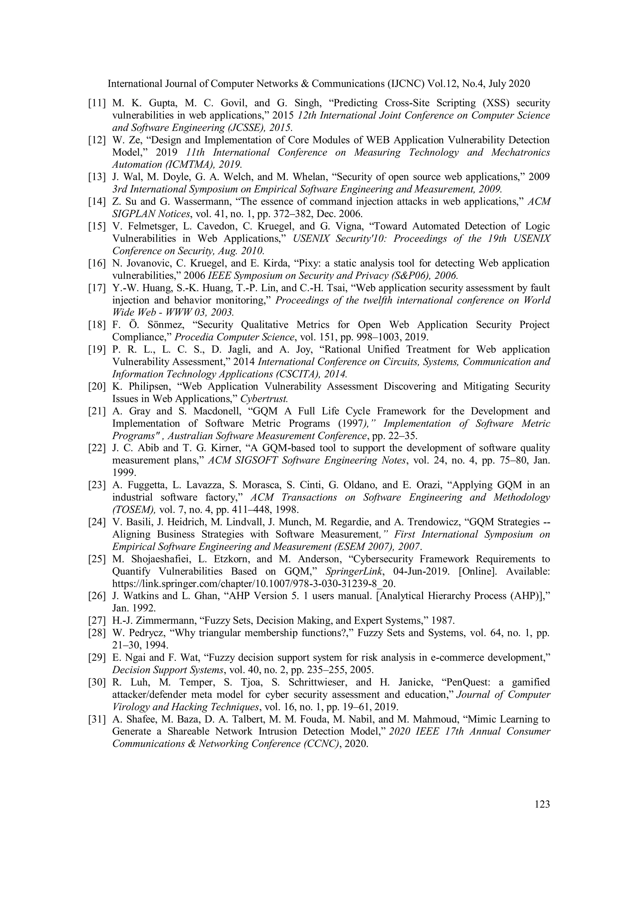 International Journal of Computer Networks & Communications (IJCNC) Vol.12, No.4, July 2020 123 [11] M. K. Gupta, M. C. Govil, and G. Singh, “Predicting Cross-Site Scripting (XSS) security vulnerabilities in web applications,” 2015 12th International Joint Conference on Computer Science and Software Engineering (JCSSE), 2015. [12] W. Ze, “Design and Implementation of Core Modules of WEB Application Vulnerability Detection Model,” 2019 11th International Conference on Measuring Technology and Mechatronics Automation (ICMTMA), 2019. [13] J. Wal, M. Doyle, G. A. Welch, and M. Whelan, “Security of open source web applications,” 2009 3rd International Symposium on Empirical Software Engineering and Measurement, 2009. [14] Z. Su and G. Wassermann, “The essence of command injection attacks in web applications,” ACM SIGPLAN Notices, vol. 41, no. 1, pp. 372–382, Dec. 2006. [15] V. Felmetsger, L. Cavedon, C. Kruegel, and G. Vigna, “Toward Automated Detection of Logic Vulnerabilities in Web Applications,” USENIX Security'10: Proceedings of the 19th USENIX Conference on Security, Aug. 2010. [16] N. Jovanovic, C. Kruegel, and E. Kirda, “Pixy: a static analysis tool for detecting Web application vulnerabilities,” 2006 IEEE Symposium on Security and Privacy (S&P06), 2006. [17] Y.-W. Huang, S.-K. Huang, T.-P. Lin, and C.-H. Tsai, “Web application security assessment by fault injection and behavior monitoring,” Proceedings of the twelfth international conference on World Wide Web - WWW 03, 2003. [18] F. Ö. Sönmez, “Security Qualitative Metrics for Open Web Application Security Project Compliance,” Procedia Computer Science, vol. 151, pp. 998–1003, 2019. [19] P. R. L., L. C. S., D. Jagli, and A. Joy, “Rational Unified Treatment for Web application Vulnerability Assessment,” 2014 International Conference on Circuits, Systems, Communication and Information Technology Applications (CSCITA), 2014. [20] K. Philipsen, “Web Application Vulnerability Assessment Discovering and Mitigating Security Issues in Web Applications,” Cybertrust. [21] A. Gray and S. Macdonell, “GQM A Full Life Cycle Framework for the Development and Implementation of Software Metric Programs (1997),” Implementation of Software Metric Programs" , Australian Software Measurement Conference, pp. 22–35. [22] J. C. Abib and T. G. Kirner, “A GQM-based tool to support the development of software quality measurement plans,” ACM SIGSOFT Software Engineering Notes, vol. 24, no. 4, pp. 75–80, Jan. 1999. [23] A. Fuggetta, L. Lavazza, S. Morasca, S. Cinti, G. Oldano, and E. Orazi, “Applying GQM in an industrial software factory,” ACM Transactions on Software Engineering and Methodology (TOSEM), vol. 7, no. 4, pp. 411–448, 1998. [24] V. Basili, J. Heidrich, M. Lindvall, J. Munch, M. Regardie, and A. Trendowicz, “GQM Strategies -- Aligning Business Strategies with Software Measurement,” First International Symposium on Empirical Software Engineering and Measurement (ESEM 2007), 2007. [25] M. Shojaeshafiei, L. Etzkorn, and M. Anderson, “Cybersecurity Framework Requirements to Quantify Vulnerabilities Based on GQM,” SpringerLink, 04-Jun-2019. [Online]. Available: https://link.springer.com/chapter/10.1007/978-3-030-31239-8_20. [26] J. Watkins and L. Ghan, “AHP Version 5. 1 users manual. [Analytical Hierarchy Process (AHP)],” Jan. 1992. [27] H.-J. Zimmermann, “Fuzzy Sets, Decision Making, and Expert Systems,” 1987. [28] W. Pedrycz, “Why triangular membership functions?,” Fuzzy Sets and Systems, vol. 64, no. 1, pp. 21–30, 1994. [29] E. Ngai and F. Wat, “Fuzzy decision support system for risk analysis in e-commerce development,” Decision Support Systems, vol. 40, no. 2, pp. 235–255, 2005. [30] R. Luh, M. Temper, S. Tjoa, S. Schrittwieser, and H. Janicke, “PenQuest: a gamified attacker/defender meta model for cyber security assessment and education,” Journal of Computer Virology and Hacking Techniques, vol. 16, no. 1, pp. 19–61, 2019. [31] A. Shafee, M. Baza, D. A. Talbert, M. M. Fouda, M. Nabil, and M. Mahmoud, “Mimic Learning to Generate a Shareable Network Intrusion Detection Model,” 2020 IEEE 17th Annual Consumer Communications & Networking Conference (CCNC), 2020. 
