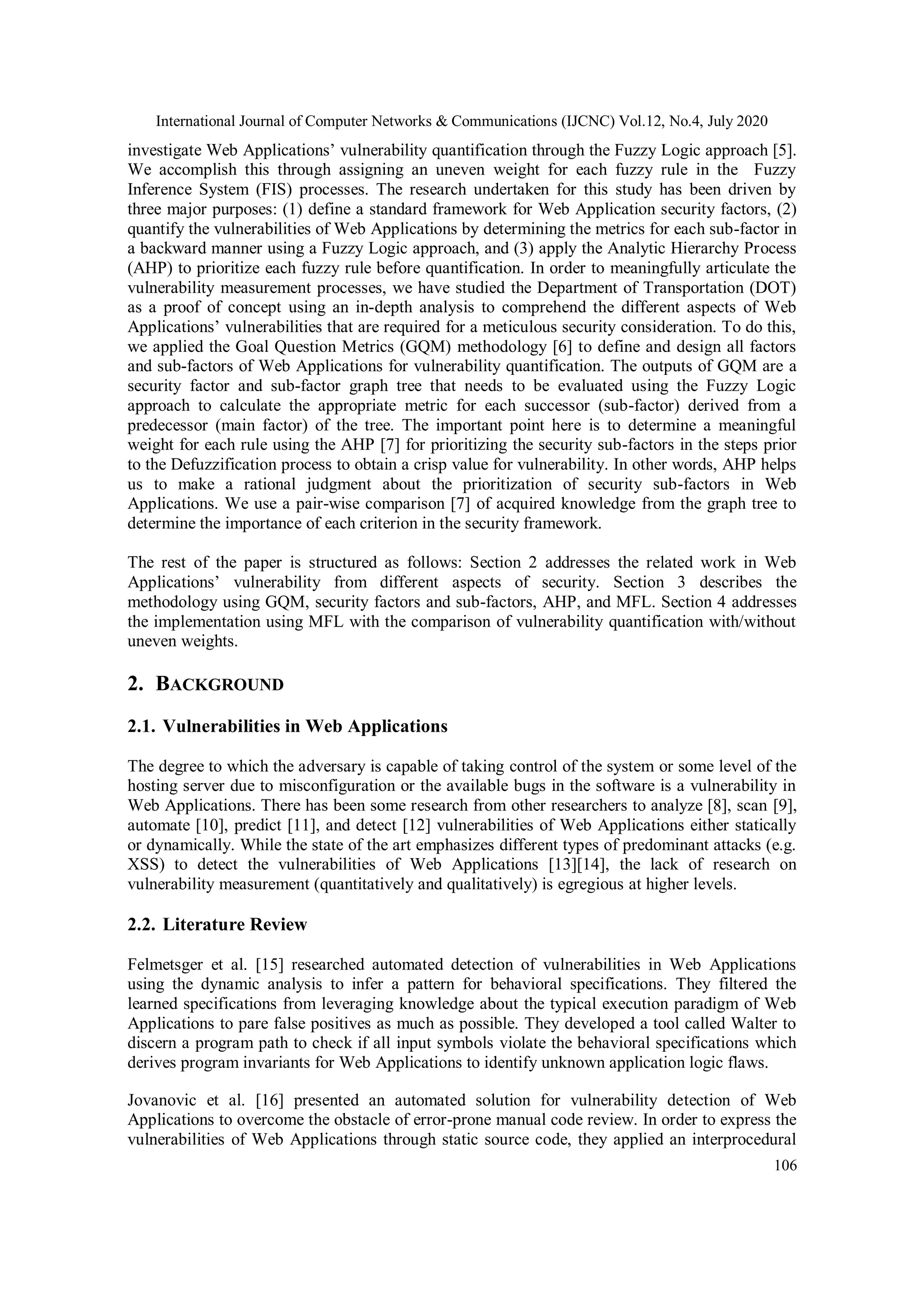 International Journal of Computer Networks & Communications (IJCNC) Vol.12, No.4, July 2020 106 investigate Web Applications’ vulnerability quantification through the Fuzzy Logic approach [5]. We accomplish this through assigning an uneven weight for each fuzzy rule in the Fuzzy Inference System (FIS) processes. The research undertaken for this study has been driven by three major purposes: (1) define a standard framework for Web Application security factors, (2) quantify the vulnerabilities of Web Applications by determining the metrics for each sub-factor in a backward manner using a Fuzzy Logic approach, and (3) apply the Analytic Hierarchy Process (AHP) to prioritize each fuzzy rule before quantification. In order to meaningfully articulate the vulnerability measurement processes, we have studied the Department of Transportation (DOT) as a proof of concept using an in-depth analysis to comprehend the different aspects of Web Applications’ vulnerabilities that are required for a meticulous security consideration. To do this, we applied the Goal Question Metrics (GQM) methodology [6] to define and design all factors and sub-factors of Web Applications for vulnerability quantification. The outputs of GQM are a security factor and sub-factor graph tree that needs to be evaluated using the Fuzzy Logic approach to calculate the appropriate metric for each successor (sub-factor) derived from a predecessor (main factor) of the tree. The important point here is to determine a meaningful weight for each rule using the AHP [7] for prioritizing the security sub-factors in the steps prior to the Defuzzification process to obtain a crisp value for vulnerability. In other words, AHP helps us to make a rational judgment about the prioritization of security sub-factors in Web Applications. We use a pair-wise comparison [7] of acquired knowledge from the graph tree to determine the importance of each criterion in the security framework. The rest of the paper is structured as follows: Section 2 addresses the related work in Web Applications’ vulnerability from different aspects of security. Section 3 describes the methodology using GQM, security factors and sub-factors, AHP, and MFL. Section 4 addresses the implementation using MFL with the comparison of vulnerability quantification with/without uneven weights. 2. BACKGROUND 2.1. Vulnerabilities in Web Applications The degree to which the adversary is capable of taking control of the system or some level of the hosting server due to misconfiguration or the available bugs in the software is a vulnerability in Web Applications. There has been some research from other researchers to analyze [8], scan [9], automate [10], predict [11], and detect [12] vulnerabilities of Web Applications either statically or dynamically. While the state of the art emphasizes different types of predominant attacks (e.g. XSS) to detect the vulnerabilities of Web Applications [13][14], the lack of research on vulnerability measurement (quantitatively and qualitatively) is egregious at higher levels. 2.2. Literature Review Felmetsger et al. [15] researched automated detection of vulnerabilities in Web Applications using the dynamic analysis to infer a pattern for behavioral specifications. They filtered the learned specifications from leveraging knowledge about the typical execution paradigm of Web Applications to pare false positives as much as possible. They developed a tool called Walter to discern a program path to check if all input symbols violate the behavioral specifications which derives program invariants for Web Applications to identify unknown application logic flaws. Jovanovic et al. [16] presented an automated solution for vulnerability detection of Web Applications to overcome the obstacle of error-prone manual code review. In order to express the vulnerabilities of Web Applications through static source code, they applied an interprocedural 