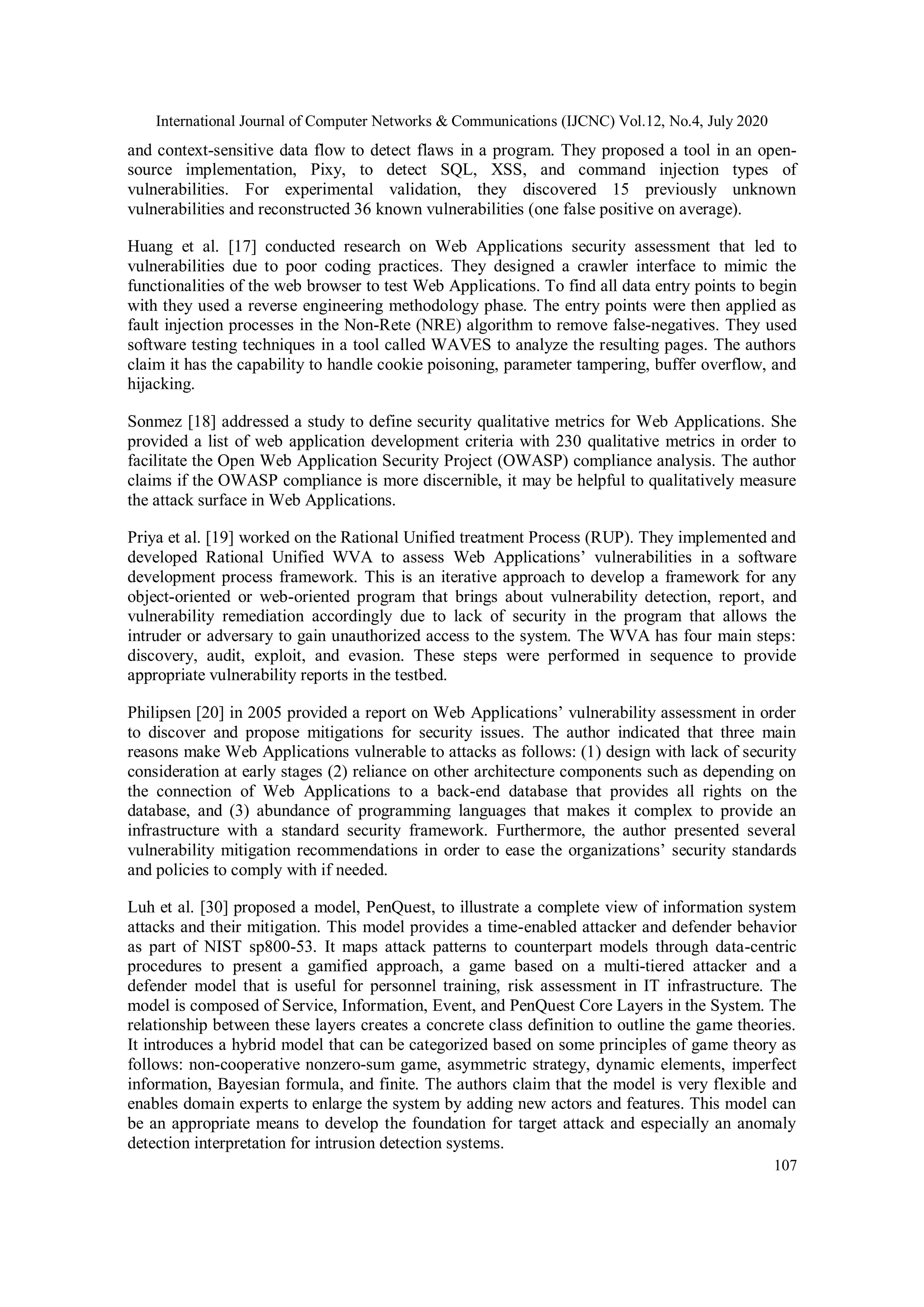 International Journal of Computer Networks & Communications (IJCNC) Vol.12, No.4, July 2020 107 and context-sensitive data flow to detect flaws in a program. They proposed a tool in an open- source implementation, Pixy, to detect SQL, XSS, and command injection types of vulnerabilities. For experimental validation, they discovered 15 previously unknown vulnerabilities and reconstructed 36 known vulnerabilities (one false positive on average). Huang et al. [17] conducted research on Web Applications security assessment that led to vulnerabilities due to poor coding practices. They designed a crawler interface to mimic the functionalities of the web browser to test Web Applications. To find all data entry points to begin with they used a reverse engineering methodology phase. The entry points were then applied as fault injection processes in the Non-Rete (NRE) algorithm to remove false-negatives. They used software testing techniques in a tool called WAVES to analyze the resulting pages. The authors claim it has the capability to handle cookie poisoning, parameter tampering, buffer overflow, and hijacking. Sonmez [18] addressed a study to define security qualitative metrics for Web Applications. She provided a list of web application development criteria with 230 qualitative metrics in order to facilitate the Open Web Application Security Project (OWASP) compliance analysis. The author claims if the OWASP compliance is more discernible, it may be helpful to qualitatively measure the attack surface in Web Applications. Priya et al. [19] worked on the Rational Unified treatment Process (RUP). They implemented and developed Rational Unified WVA to assess Web Applications’ vulnerabilities in a software development process framework. This is an iterative approach to develop a framework for any object-oriented or web-oriented program that brings about vulnerability detection, report, and vulnerability remediation accordingly due to lack of security in the program that allows the intruder or adversary to gain unauthorized access to the system. The WVA has four main steps: discovery, audit, exploit, and evasion. These steps were performed in sequence to provide appropriate vulnerability reports in the testbed. Philipsen [20] in 2005 provided a report on Web Applications’ vulnerability assessment in order to discover and propose mitigations for security issues. The author indicated that three main reasons make Web Applications vulnerable to attacks as follows: (1) design with lack of security consideration at early stages (2) reliance on other architecture components such as depending on the connection of Web Applications to a back-end database that provides all rights on the database, and (3) abundance of programming languages that makes it complex to provide an infrastructure with a standard security framework. Furthermore, the author presented several vulnerability mitigation recommendations in order to ease the organizations’ security standards and policies to comply with if needed. Luh et al. [30] proposed a model, PenQuest, to illustrate a complete view of information system attacks and their mitigation. This model provides a time-enabled attacker and defender behavior as part of NIST sp800-53. It maps attack patterns to counterpart models through data-centric procedures to present a gamified approach, a game based on a multi-tiered attacker and a defender model that is useful for personnel training, risk assessment in IT infrastructure. The model is composed of Service, Information, Event, and PenQuest Core Layers in the System. The relationship between these layers creates a concrete class definition to outline the game theories. It introduces a hybrid model that can be categorized based on some principles of game theory as follows: non-cooperative nonzero-sum game, asymmetric strategy, dynamic elements, imperfect information, Bayesian formula, and finite. The authors claim that the model is very flexible and enables domain experts to enlarge the system by adding new actors and features. This model can be an appropriate means to develop the foundation for target attack and especially an anomaly detection interpretation for intrusion detection systems. 