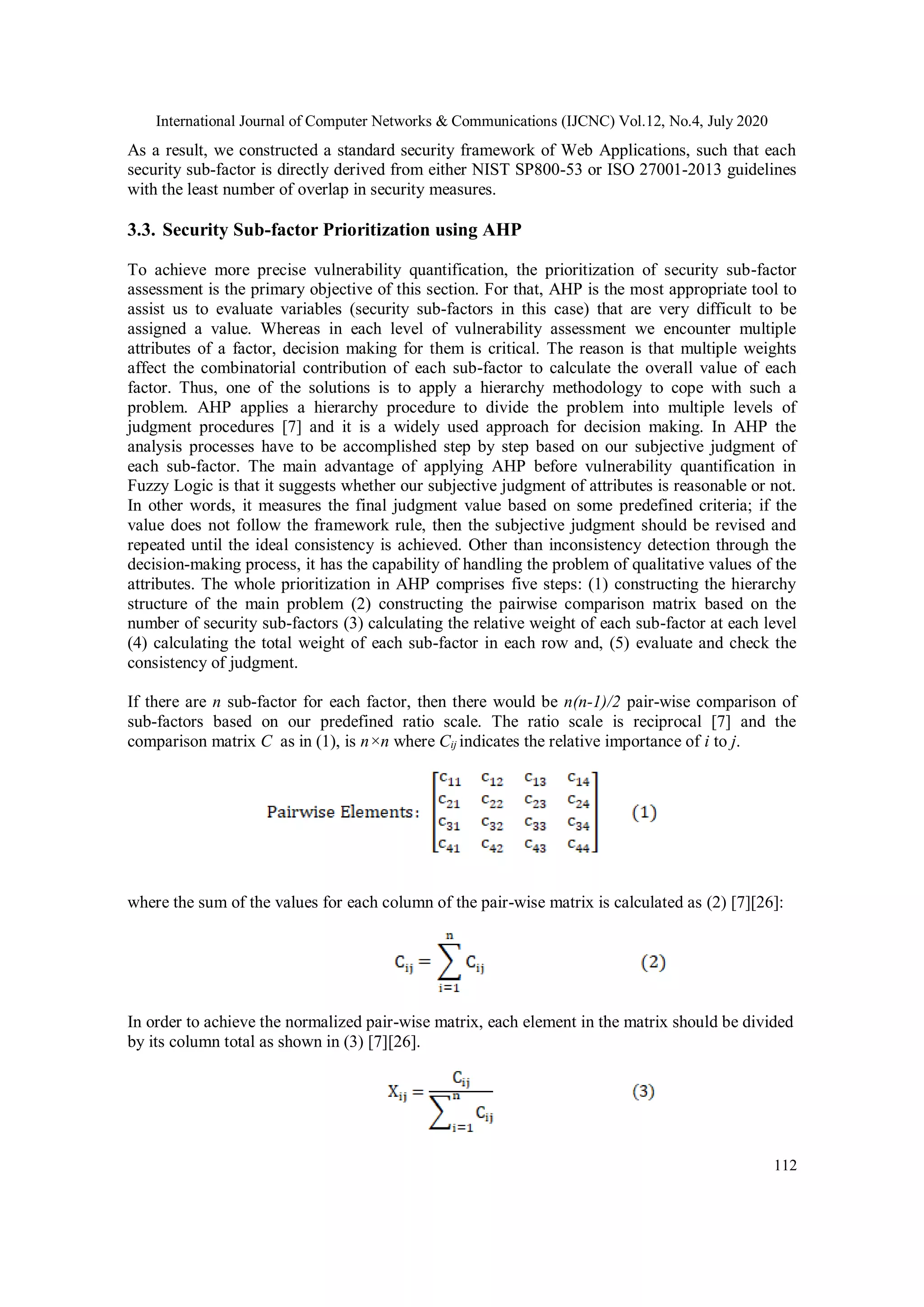 International Journal of Computer Networks & Communications (IJCNC) Vol.12, No.4, July 2020 112 As a result, we constructed a standard security framework of Web Applications, such that each security sub-factor is directly derived from either NIST SP800-53 or ISO 27001-2013 guidelines with the least number of overlap in security measures. 3.3. Security Sub-factor Prioritization using AHP To achieve more precise vulnerability quantification, the prioritization of security sub-factor assessment is the primary objective of this section. For that, AHP is the most appropriate tool to assist us to evaluate variables (security sub-factors in this case) that are very difficult to be assigned a value. Whereas in each level of vulnerability assessment we encounter multiple attributes of a factor, decision making for them is critical. The reason is that multiple weights affect the combinatorial contribution of each sub-factor to calculate the overall value of each factor. Thus, one of the solutions is to apply a hierarchy methodology to cope with such a problem. AHP applies a hierarchy procedure to divide the problem into multiple levels of judgment procedures [7] and it is a widely used approach for decision making. In AHP the analysis processes have to be accomplished step by step based on our subjective judgment of each sub-factor. The main advantage of applying AHP before vulnerability quantification in Fuzzy Logic is that it suggests whether our subjective judgment of attributes is reasonable or not. In other words, it measures the final judgment value based on some predefined criteria; if the value does not follow the framework rule, then the subjective judgment should be revised and repeated until the ideal consistency is achieved. Other than inconsistency detection through the decision-making process, it has the capability of handling the problem of qualitative values of the attributes. The whole prioritization in AHP comprises five steps: (1) constructing the hierarchy structure of the main problem (2) constructing the pairwise comparison matrix based on the number of security sub-factors (3) calculating the relative weight of each sub-factor at each level (4) calculating the total weight of each sub-factor in each row and, (5) evaluate and check the consistency of judgment. If there are n sub-factor for each factor, then there would be n(n-1)/2 pair-wise comparison of sub-factors based on our predefined ratio scale. The ratio scale is reciprocal [7] and the comparison matrix C as in (1), is n×n where Cij indicates the relative importance of i to j. where the sum of the values for each column of the pair-wise matrix is calculated as (2) [7][26]: In order to achieve the normalized pair-wise matrix, each element in the matrix should be divided by its column total as shown in (3) [7][26]. 