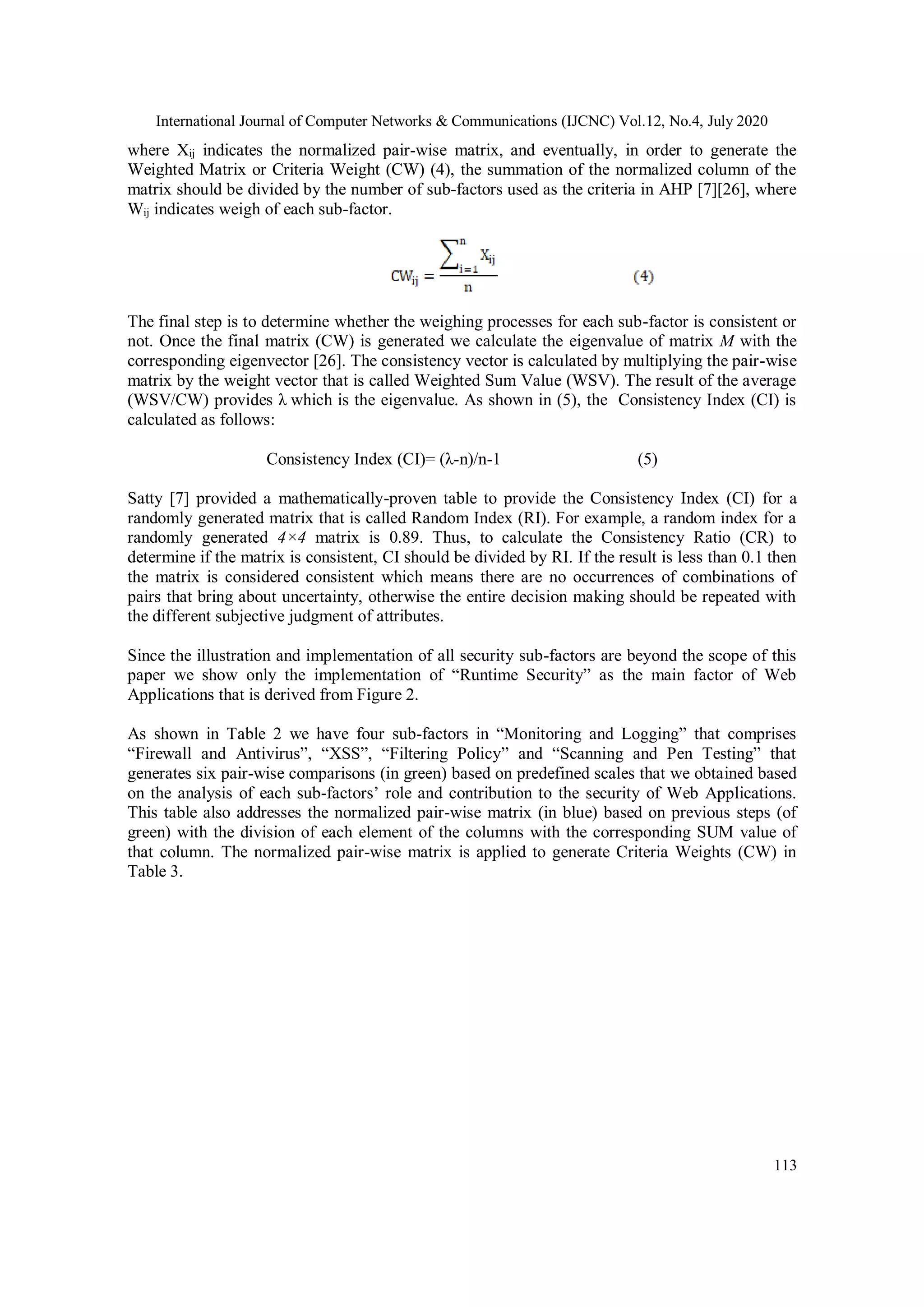 International Journal of Computer Networks & Communications (IJCNC) Vol.12, No.4, July 2020 113 where Xij indicates the normalized pair-wise matrix, and eventually, in order to generate the Weighted Matrix or Criteria Weight (CW) (4), the summation of the normalized column of the matrix should be divided by the number of sub-factors used as the criteria in AHP [7][26], where Wij indicates weigh of each sub-factor. The final step is to determine whether the weighing processes for each sub-factor is consistent or not. Once the final matrix (CW) is generated we calculate the eigenvalue of matrix M with the corresponding eigenvector [26]. The consistency vector is calculated by multiplying the pair-wise matrix by the weight vector that is called Weighted Sum Value (WSV). The result of the average (WSV/CW) provides λ which is the eigenvalue. As shown in (5), the Consistency Index (CI) is calculated as follows: Consistency Index (CI)= (λ-n)/n-1 (5) Satty [7] provided a mathematically-proven table to provide the Consistency Index (CI) for a randomly generated matrix that is called Random Index (RI). For example, a random index for a randomly generated 4×4 matrix is 0.89. Thus, to calculate the Consistency Ratio (CR) to determine if the matrix is consistent, CI should be divided by RI. If the result is less than 0.1 then the matrix is considered consistent which means there are no occurrences of combinations of pairs that bring about uncertainty, otherwise the entire decision making should be repeated with the different subjective judgment of attributes. Since the illustration and implementation of all security sub-factors are beyond the scope of this paper we show only the implementation of “Runtime Security” as the main factor of Web Applications that is derived from Figure 2. As shown in Table 2 we have four sub-factors in “Monitoring and Logging” that comprises “Firewall and Antivirus”, “XSS”, “Filtering Policy” and “Scanning and Pen Testing” that generates six pair-wise comparisons (in green) based on predefined scales that we obtained based on the analysis of each sub-factors’ role and contribution to the security of Web Applications. This table also addresses the normalized pair-wise matrix (in blue) based on previous steps (of green) with the division of each element of the columns with the corresponding SUM value of that column. The normalized pair-wise matrix is applied to generate Criteria Weights (CW) in Table 3. 