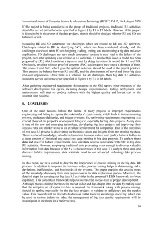 International Journal of Computer Science & Information Technology (IJCSIT) Vol 12, No 4, August 2020
10
If the project is being considered in the group of traditional projects, traditional RE activities
should be carried out in the order specified in Figure 1 by T1 to T5 labels. However, if the project
is found to be in the group of big data projects, then it should be checked whether RE and SD are
balanced or not.
Balancing RE and SD determines the challenges which are related to RE and SD activities.
Challenges related to RE is identifying 5V’s, which has been conducted already, and the
challenges associated with SD are designing, coding, testing, and maintaining a big data end-user
application. SD challenges are very much concerned because it may lead to the failure of the
project, even after spending a lot of time in RE activities. To resolve this issue, a model has been
proposed by [33], which contains a separate unit for doing the research needed for RE and SD.
Obviously, anything without proof of concepts (PoC) and research may cause a shortage of time.
The research and PoC, which give the optimal solution, should be used in the project practice.
This ensures the balance between RE and SD, and the development of novel and better big data
end-user applications. Once there is a solution for all challenges, then big data RE activities
should be carried out in the order specified in Figure 1 by B1 to B8 labels.
After gathering engineered requirements documented in the SRS report, other processes of the
software development life cycles, including design, implementation, testing, deployment, and
maintenance, will start to produce software with the highest quality and lowest cost in the
shortest time possible.
6. CONCLUSION
One of the main reasons behind the failure of many projects is improper requirements
engineering and failing to capture the stakeholders’ requirements, which leads to time-consuming
rework, inadequate deliveries, and budget overruns. So, performing requirements engineering is a
crucial phase of the project’s development lifecycle, especially for big data projects. As big data
is one of the new and emerging technology, developing big data projects and improving their
success rates and market value is an excellent achievement for companies. One of the outcomes
of big data RE process is discovering the business values and insights from the existing big data.
There is a lot of knowledge, valuable information, business values, and quality features hidden in
a large amount of historical and actual raw data existing in big data projects. To analyze these
data and discover hidden requirements, data scientists need to collaborate with SRE in big data
RE activities. However, employing traditional data processing is not enough to discover valuable
information from data because of the 5V’s characteristics of big data. To analyze these data and
discover hidden requirements, data scientists need to use advanced technology like process
mining.
In this paper, we have aimed to describe the importance of process mining in the big data RE
process. In addition to improve the business value, process mining helps in determining risks,
deviations, inefficiencies, and bottlenecks of the systems. This paper explains the detailed steps
of the knowledge discovery from data preparation to the data exploration process. Moreover, the
detailed steps for carrying out big data RE activities in the proposed REBD framework has been
explained. This conceptual framework helps to increase the success rate of project development.
Although process mining increases the market value and digs deeper into the data by making sure
that the complete set of collected data is covered, the framework, along with process mining,
should be applied practically for the big data projects to validate its efficiency and the market
value. This research will be extended to discover better tools for knowledge discovery, which can
be used in various industries. Also, the management of big data quality requirements will be
investigated in the future in a preferred way.
 