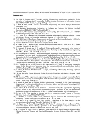 International Journal of Computer Science & Information Technology (IJCSIT) Vol 12, No 4, August 2020
11
REFERENCES
[1] M. Volk, N. Jamous, and K. Turowski, “Ask the right questions: requirements engineering for the
execution of big data projects,” presented at the 23rd Americas Conference on Information Systems,
SIGITPROJMGMT, Boston, MA, Aug. 2017, pp 1-10.
[2] J. Dick, E. Hull, and K. Jackson, Requirements Engineering, 4th edition, Springer International
Publishing, 2017.
[3] P.A. Laplante, Requirements Engineering for Software and Systems, 3rd Edition. Auerbach
Publications (T&F), 20171024. VitalBook file, 2017.
[4] D. Arruda, “Requirements engineering in the context of big data applications,” ACM SIGSOFT
Software Engineering Notes, 43(1): 1-6, Mar. 2018.
[5] A.G. Khan, et al., “Does software requirement elicitation and personality make any relation?” Journal
of Advanced Research in Dynamical and Control Systems. 11. 1162-1168, 2019.
[6] T.A. Bahill and S.J. Henderson, “Requirements development, verification, and validation exhibited in
famous failures,” Systems Engineering, 8(1): 1–14, 2005.
[7] Pulse of the Profession 2018: Success in Disruptive Times, 2018.
[8] C. Gopal, et al., “Worldwide big data and analytics software forecast, 2019–2023,” IDC Market
Analysis, US44803719, Sept. 2019.
[9] I. Noorwali, D. Arruda, and N. H. Madhavji, “Understanding quality requirements in the context of
big data systems,” presented at the 2nd International Workshop on Big Data Software Engineering
(BIGDSE), Austin, USA, May 2016, pp. 76-79.
[10] D. Arruda and N.H. Madhavji, “State of requirements engineering research in the context of big data
applications,” presented at the 24th International Working Conference on Requirements Engineering:
Foundation for Software Quality (REFSQ), Utrecht, The Netherlands, Mar. 2018, pp 307-323.
[11] M. Volk, D. Staegemann, M. Pohl, and K. Turowski, “Challenging big data engineering: positioning
of current and future development,” presented at the 4th International Conference on Internet of
Things, Big Data and Security (IoTBDS), Heraklion, Greece, May. 2019, pp 351-358.
[12] H.H. Altarturi, K. Ng, M.I.H. Ninggal, A.S.A. Nazri, and A.A.A. Ghani, “A requirement engineering
model for big data software,” presented at the 2nd International Conference on Big Data Analysis
(ICBDA), Beijing, China, Mar. 2017, pp 111-117.
[13] K.J. Cios, W.Pedrycz, R.W.Swiniarski, L. Kurgan, Data Mining: a Knowledge Discovery Approach.
Springer, 2010.
[14] W. van der Aalst, Process Mining in Action: Principles, Use Cases and Outlook, Springer, 1st ed.
2020.
[15] M. Ghasemi, “What requirements engineering can learn from process mining,” presented at the 1st
International Workshop on Learning from other Disciplines for Requirements Engineering (D4RE),
Banff, Canada, Aug. 2018, pp 8-11.
[16] S. Kourla, E. Putti, and M. Maleki, “REBD: A Conceptual Framework for Big Data Requirements
Engineering,” 7th International Conference on Computer Science and Information Technology (CSIT
2020), Helsinki, Finland, June 2020.
[17] D. Arruda, N.H. Madhavji, and I. Noorwali, “A validation study of a requirements engineering
artefact model for big data software development projects,” presented at the 14th International
Conference on Software Technologies (ICSOFT), Prague, Czech Republic, Jul. 2019, pp 106-116.
[18] B. Jan, et al., “Deep learning in big data analytics: a comparative study,” Journal of Computer
Electrical Engineering, 75(1): 275-287, 2019.
[19] A. Haldorai, A. Ramum, and C. Chow, “Editorial: big data innovation for sustainable cognitive
computing,” Mobile Netw Application Journal, 24(1): 221-226, 2019.
[20] R.H. Hariri, E.M. Fredericks, and K.M. Bowers, “Uncertainty in big data analytics: survey,
opportunities, and challenges,” Journal of Big Data, 6(1), 2019.
[21] J. Eggers and A. Hein, “Turning Big Data Into Value: A Literature Review on Business Value
Realization From Process Mining,” presented at the Twenty-Eighth European Conference on
Information Systems (ECIS2020), Marrakesh, Morocco, Jun. 2020.
[22] K.K Azumah, S. Kosta, and L.T. Sørensen, “Load Balancing in Hybrid Clouds Through Process
Mining Monitoring,” Internet and Distributed Computing Systems, Springer, Cham, 2019, pp 148-
157.
 