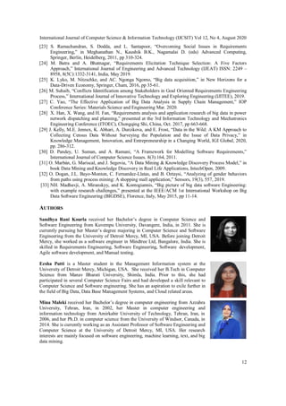 International Journal of Computer Science & Information Technology (IJCSIT) Vol 12, No 4, August 2020
12
[23] S. Ramachandran, S. Dodda, and L. Santapoor, “Overcoming Social Issues in Requirements
Engineering,” in Meghanathan N., Kaushik B.K., Nagamalai D. (eds) Advanced Computing,
Springer, Berlin, Heidelberg, 2011, pp 310-324.
[24] M. Batra and A. Bhatnagar, “Requirements Elicitation Technique Selection: A Five Factors
Approach,” International Journal of Engineering and Advanced Technology (IJEAT) ISSN: 2249 –
8958, 8(5C):1332-3141, India, May 2019.
[25] K. Lyko, M. Nitzschke, and AC. Ngonga Ngomo, “Big data acquisition,” in New Horizons for a
Data-Driven Economy, Springer, Cham, 2016, pp 35-61.
[26] M. Suhaib, “Conflicts Identification among Stakeholders in Goal Oriented Requirements Engineering
Process,” International Journal of Innovative Technology and Exploring Engineering (IJITEE), 2019.
[27] C. Yao, “The Effective Application of Big Data Analysis in Supply Chain Management,” IOP
Conference Series: Materials Science and Engineering Mar. 2020.
[28] X. Han, X. Wang, and H. Fan, “Requirements analysis and application research of big data in power
network dispatching and planning,” presented at the 3rd Information Technology and Mechatronics
Engineering Conference (ITOEC), Chongqing Shi, China, Oct. 2017, pp 663-668.
[29] J. Kelly, M.E. Jennex, K. Abhari, A. Durcikova, and E. Frost, “Data in the Wild: A KM Approach to
Collecting Census Data Without Surveying the Population and the Issue of Data Privacy,” in
Knowledge Management, Innovation, and Entrepreneurship in a Changing World, IGI Global, 2020,
pp. 286-312.
[30] D. Pandey, U. Suman, and A. Ramani, “A Framework for Modelling Software Requirements,”
International Journal of Computer Science Issues. 8(3):164, 2011.
[31] O. Marbán, G. Mariscal, and J. Segovia, “A Data Mining & Knowledge Discovery Process Model,” in
book Data Mining and Knowledge Discovery in Real Life Applications, IntechOpen, 2009.
[32] O. Dogan, J.L. Bayo-Monton, C. Fernandez-Llatas, and B. Oztaysi, “Analyzing of gender behaviors
from paths using process mining: A shopping mall application,” Sensors, 19(3), 557, 2019.
[33] NH. Madhavji, A. Miranskyy, and K. Kontogiannis, “Big picture of big data software Engineering:
with example research challenges,” presented at the IEEE/ACM 1st International Workshop on Big
Data Software Engineering (BIGDSE), Florence, Italy, May 2015, pp 11-14.
AUTHORS
Sandhya Rani Kourla received her Bachelor’s degree in Computer Science and
Software Engineering from Kuvempu University, Davangere, India, in 2011. She is
currently pursuing her Master’s degree majoring in Computer Science and Software
Engineering from the University of Detroit Mercy, MI, USA. Before joining Detroit
Mercy, she worked as a software engineer in Mindtree Ltd, Bangalore, India. She is
skilled in Requirements Engineering, Software Engineering, Software development,
Agile software development, and Manual testing.
Eesha Putti is a Master student in the Management Information system at the
University of Detroit Mercy, Michigan, USA. She received her B.Tech in Computer
Science from Manav Bharati University, Shimla, India. Prior to this, she had
participated in several Computer Science Fairs and had developed a skill relevant to
Computer Science and Software engineering. She has an aspiration to exile further in
the field of Big Data, Data Base Management Systems, and Cloud related areas.
Mina Maleki received her Bachelor’s degree in computer engineering from Azzahra
University, Tehran, Iran, in 2002, her Master in computer engineering and
information technology from Amirkabir University of Technology, Tehran, Iran, in
2006, and her Ph.D. in computer science from the University of Windsor, Canada, in
2014. She is currently working as an Assistant Professor of Software Engineering and
Computer Science at the University of Detroit Mercy, MI, USA. Her research
interests are mainly focused on software engineering, machine learning, text, and big
data mining.
 