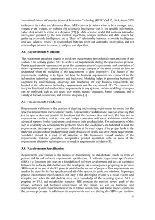 International Journal of Computer Science & Information Technology (IJCSIT) Vol 12, No 4, August 2020
6
to discover the values and document them. AUC contains (a) actors who can be a manager, user,
system, event triggers, or website, (b) actionable intelligence that is the specific information,
value, data needed to come to a decision [29], (c) data scientist model that contains actionable
intelligence gathered by the data scientist, algorithms, analysis methods, and data sources for
gathering actionable intelligence, and a “Rely on” relationship between actionable intelligence
and data scientist model, (d) relationships between actor and actionable intelligence, and (e)
relationships between data source, analysis, and algorithm.
3.6. Requirements Modeling
The requirement modeling intends to mold raw requirements into technical representations of the
system. This activity guides SRE to archive all requirements during the specification process.
Proper requirements representation eases the communication of requirements and conversion of
those requirements into system architecture and design. Insights of the requirements are hard to
understand when the modeling of the requirements is done improperly. The feature of the
requirements modeling is to figure out how the business requirements are connected to the
information technology requirements and backward. Modeling helps in promoting business-IT
alignment by understanding, analyzing, and structuring the way business requirements are
hooked to the information technology requirements and the way around [30]. To represent the
analyzed functional and nonfunctional requirements in any systems, various modeling techniques
can be employed, such as use cases, user stories, natural languages, formal languages, and a
variety of formal, semiformal, and informal diagrams [3].
3.7. Requirements Validation
Requirements validation is the practice of checking and revising requirements to ensure that the
specified requirements meet customer needs. Requirements validation also involves checking that
(a) the system does not provide the functions that the customer does not need, (b) there are no
requirements conflicts, and (c) time and budget constraints will meet. Validation establishes
advanced support for the requirements and ensures their good qualities. The main purpose of this
step is to identify and accumulate the problems before the stakeholders are dedicated to meet the
requirements. An improper requirements validation at the early stages of the project leads to the
irrelevant design and out graded product quality because of invalid and error-prone requirements.
Validation should be a part of all activities in RE. Systematic manual analysis of the
requirements, test-case generation, comparative product evaluation tools, or some of the
requirements elicitation techniques can be used for requirements validation [3].
3.8. Requirements Specification
Requirements specification is the process of documenting the stakeholders’ needs in terms of
precise and formal software requirements specification. A software requirement specification
(SRS) is a document that uses as a foundation of software development and acts as a contract
between the software stakeholders and the developers. As a consequence, preparing an accurate
SRS report at the end of the RE phase is critical in the success of projects. User requirements are
used as the input for the first specification draft of the system, its goals, and missions. Preparing a
precise requirements specification is not easy if the developing system is a novel system and
complex, and when the stakeholders have more knowledge of the acquiring system. SRS is
prepared by SRE and stakeholders together. SRS contains the mission, scope, goals of the
project, software and hardware requirements of the project, as well as functional and
nonfunctional system requirements in terms of formal, semiformal, and formal models created in
the previous processes. In addition to the requirements matrices, the big data SRS report contains
 