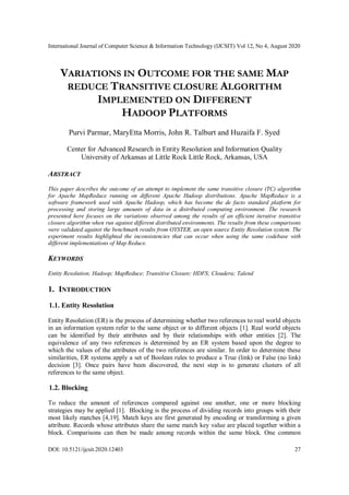 International Journal of Computer Science & Information Technology (IJCSIT) Vol 12, No 4, August 2020
DOI: 10.5121/ijcsit.2020.12403 27
VARIATIONS IN OUTCOME FOR THE SAME MAP
REDUCE TRANSITIVE CLOSURE ALGORITHM
IMPLEMENTED ON DIFFERENT
HADOOP PLATFORMS
Purvi Parmar, MaryEtta Morris, John R. Talburt and Huzaifa F. Syed
Center for Advanced Research in Entity Resolution and Information Quality
University of Arkansas at Little Rock Little Rock, Arkansas, USA
ABSTRACT
This paper describes the outcome of an attempt to implement the same transitive closure (TC) algorithm
for Apache MapReduce running on different Apache Hadoop distributions. Apache MapReduce is a
software framework used with Apache Hadoop, which has become the de facto standard platform for
processing and storing large amounts of data in a distributed computing environment. The research
presented here focuses on the variations observed among the results of an efficient iterative transitive
closure algorithm when run against different distributed environments. The results from these comparisons
were validated against the benchmark results from OYSTER, an open source Entity Resolution system. The
experiment results highlighted the inconsistencies that can occur when using the same codebase with
different implementations of Map Reduce.
KEYWORDS
Entity Resolution; Hadoop; MapReduce; Transitive Closure; HDFS; Cloudera; Talend
1. INTRODUCTION
1.1. Entity Resolution
Entity Resolution (ER) is the process of determining whether two references to real world objects
in an information system refer to the same object or to different objects [1]. Real world objects
can be identified by their attributes and by their relationships with other entities [2]. The
equivalence of any two references is determined by an ER system based upon the degree to
which the values of the attributes of the two references are similar. In order to determine these
similarities, ER systems apply a set of Boolean rules to produce a True (link) or False (no link)
decision [3]. Once pairs have been discovered, the next step is to generate clusters of all
references to the same object.
1.2. Blocking
To reduce the amount of references compared against one another, one or more blocking
strategies may be applied [1]. Blocking is the process of dividing records into groups with their
most likely matches [4,19]. Match keys are first generated by encoding or transforming a given
attribute. Records whose attributes share the same match key value are placed together within a
block. Comparisons can then be made among records within the same block. One common
 