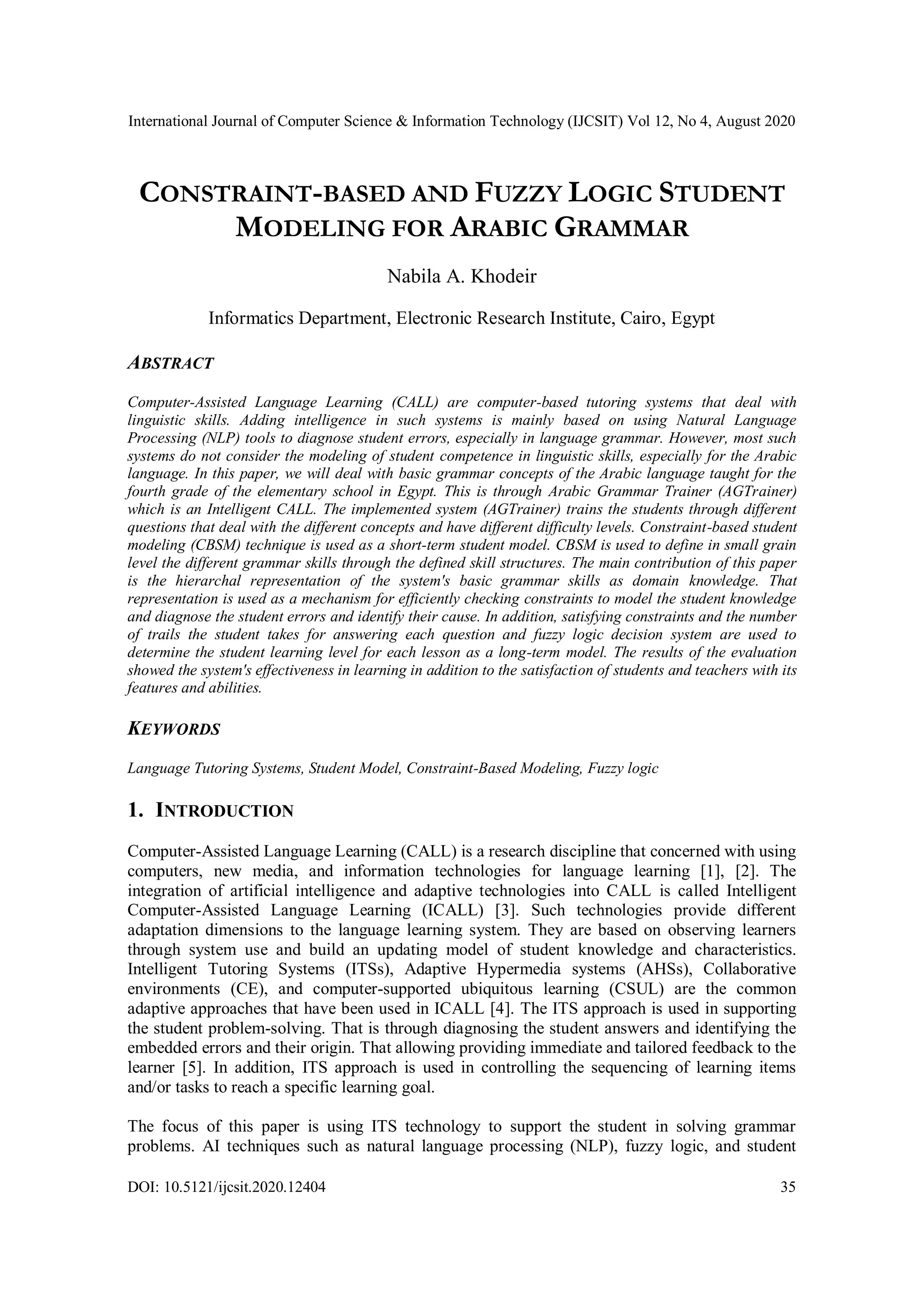 International Journal of Computer Science & Information Technology (IJCSIT) Vol 12, No 4, August 2020
DOI: 10.5121/ijcsit.2020.12404 35
CONSTRAINT-BASED AND FUZZY LOGIC STUDENT
MODELING FOR ARABIC GRAMMAR
Nabila A. Khodeir
Informatics Department, Electronic Research Institute, Cairo, Egypt
ABSTRACT
Computer-Assisted Language Learning (CALL) are computer-based tutoring systems that deal with
linguistic skills. Adding intelligence in such systems is mainly based on using Natural Language
Processing (NLP) tools to diagnose student errors, especially in language grammar. However, most such
systems do not consider the modeling of student competence in linguistic skills, especially for the Arabic
language. In this paper, we will deal with basic grammar concepts of the Arabic language taught for the
fourth grade of the elementary school in Egypt. This is through Arabic Grammar Trainer (AGTrainer)
which is an Intelligent CALL. The implemented system (AGTrainer) trains the students through different
questions that deal with the different concepts and have different difficulty levels. Constraint-based student
modeling (CBSM) technique is used as a short-term student model. CBSM is used to define in small grain
level the different grammar skills through the defined skill structures. The main contribution of this paper
is the hierarchal representation of the system's basic grammar skills as domain knowledge. That
representation is used as a mechanism for efficiently checking constraints to model the student knowledge
and diagnose the student errors and identify their cause. In addition, satisfying constraints and the number
of trails the student takes for answering each question and fuzzy logic decision system are used to
determine the student learning level for each lesson as a long-term model. The results of the evaluation
showed the system's effectiveness in learning in addition to the satisfaction of students and teachers with its
features and abilities.
KEYWORDS
Language Tutoring Systems, Student Model, Constraint-Based Modeling, Fuzzy logic
1. INTRODUCTION
Computer-Assisted Language Learning (CALL) is a research discipline that concerned with using
computers, new media, and information technologies for language learning [1], [2]. The
integration of artificial intelligence and adaptive technologies into CALL is called Intelligent
Computer-Assisted Language Learning (ICALL) [3]. Such technologies provide different
adaptation dimensions to the language learning system. They are based on observing learners
through system use and build an updating model of student knowledge and characteristics.
Intelligent Tutoring Systems (ITSs), Adaptive Hypermedia systems (AHSs), Collaborative
environments (CE), and computer-supported ubiquitous learning (CSUL) are the common
adaptive approaches that have been used in ICALL [4]. The ITS approach is used in supporting
the student problem-solving. That is through diagnosing the student answers and identifying the
embedded errors and their origin. That allowing providing immediate and tailored feedback to the
learner [5]. In addition, ITS approach is used in controlling the sequencing of learning items
and/or tasks to reach a specific learning goal.
The focus of this paper is using ITS technology to support the student in solving grammar
problems. AI techniques such as natural language processing (NLP), fuzzy logic, and student
 