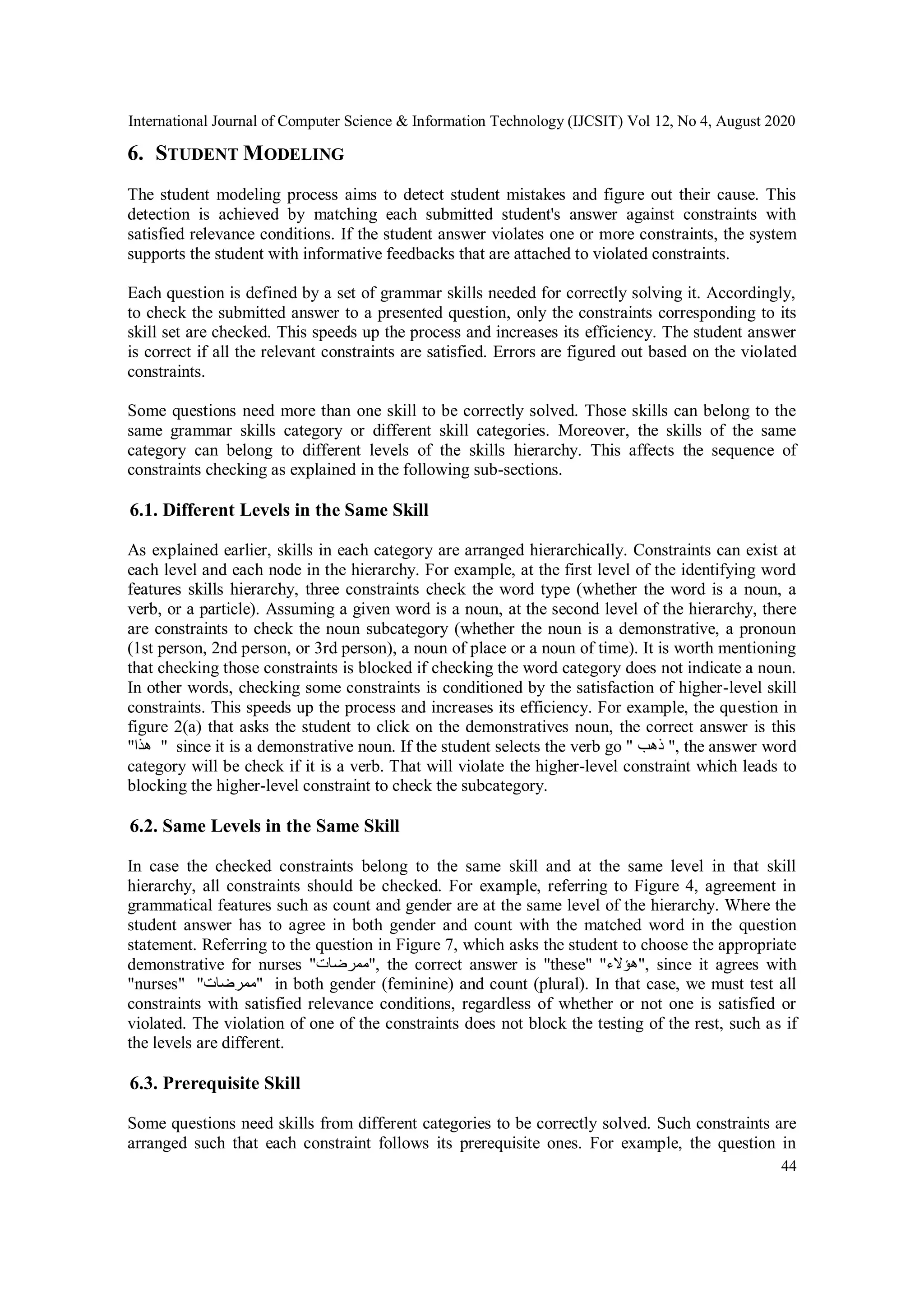 International Journal of Computer Science & Information Technology (IJCSIT) Vol 12, No 4, August 2020
44
6. STUDENT MODELING
The student modeling process aims to detect student mistakes and figure out their cause. This
detection is achieved by matching each submitted student's answer against constraints with
satisfied relevance conditions. If the student answer violates one or more constraints, the system
supports the student with informative feedbacks that are attached to violated constraints.
Each question is defined by a set of grammar skills needed for correctly solving it. Accordingly,
to check the submitted answer to a presented question, only the constraints corresponding to its
skill set are checked. This speeds up the process and increases its efficiency. The student answer
is correct if all the relevant constraints are satisfied. Errors are figured out based on the violated
constraints.
Some questions need more than one skill to be correctly solved. Those skills can belong to the
same grammar skills category or different skill categories. Moreover, the skills of the same
category can belong to different levels of the skills hierarchy. This affects the sequence of
constraints checking as explained in the following sub-sections.
6.1. Different Levels in the Same Skill
As explained earlier, skills in each category are arranged hierarchically. Constraints can exist at
each level and each node in the hierarchy. For example, at the first level of the identifying word
features skills hierarchy, three constraints check the word type (whether the word is a noun, a
verb, or a particle). Assuming a given word is a noun, at the second level of the hierarchy, there
are constraints to check the noun subcategory (whether the noun is a demonstrative, a pronoun
(1st person, 2nd person, or 3rd person), a noun of place or a noun of time). It is worth mentioning
that checking those constraints is blocked if checking the word category does not indicate a noun.
In other words, checking some constraints is conditioned by the satisfaction of higher-level skill
constraints. This speeds up the process and increases its efficiency. For example, the question in
figure 2(a) that asks the student to click on the demonstratives noun, the correct answer is this
"‫هذا‬ " since it is a demonstrative noun. If the student selects the verb go " ‫ذهب‬ ", the answer word
category will be check if it is a verb. That will violate the higher-level constraint which leads to
blocking the higher-level constraint to check the subcategory.
6.2. Same Levels in the Same Skill
In case the checked constraints belong to the same skill and at the same level in that skill
hierarchy, all constraints should be checked. For example, referring to Figure 4, agreement in
grammatical features such as count and gender are at the same level of the hierarchy. Where the
student answer has to agree in both gender and count with the matched word in the question
statement. Referring to the question in Figure 7, which asks the student to choose the appropriate
demonstrative for nurses "‫,"ممرضات‬ the correct answer is "these" "‫,"هؤالء‬ since it agrees with
"nurses" "‫"ممرضات‬ in both gender (feminine) and count (plural). In that case, we must test all
constraints with satisfied relevance conditions, regardless of whether or not one is satisfied or
violated. The violation of one of the constraints does not block the testing of the rest, such as if
the levels are different.
6.3. Prerequisite Skill
Some questions need skills from different categories to be correctly solved. Such constraints are
arranged such that each constraint follows its prerequisite ones. For example, the question in
 