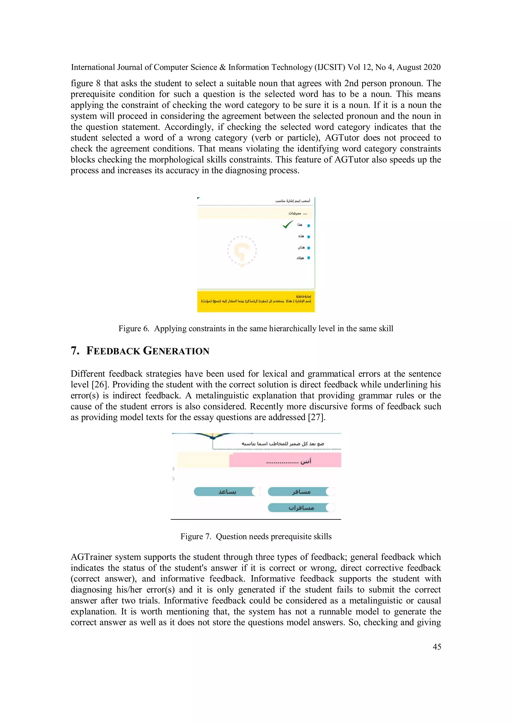 International Journal of Computer Science & Information Technology (IJCSIT) Vol 12, No 4, August 2020
45
figure 8 that asks the student to select a suitable noun that agrees with 2nd person pronoun. The
prerequisite condition for such a question is the selected word has to be a noun. This means
applying the constraint of checking the word category to be sure it is a noun. If it is a noun the
system will proceed in considering the agreement between the selected pronoun and the noun in
the question statement. Accordingly, if checking the selected word category indicates that the
student selected a word of a wrong category (verb or particle), AGTutor does not proceed to
check the agreement conditions. That means violating the identifying word category constraints
blocks checking the morphological skills constraints. This feature of AGTutor also speeds up the
process and increases its accuracy in the diagnosing process.
Figure 6. Applying constraints in the same hierarchically level in the same skill
7. FEEDBACK GENERATION
Different feedback strategies have been used for lexical and grammatical errors at the sentence
level [26]. Providing the student with the correct solution is direct feedback while underlining his
error(s) is indirect feedback. A metalinguistic explanation that providing grammar rules or the
cause of the student errors is also considered. Recently more discursive forms of feedback such
as providing model texts for the essay questions are addressed [27].
Figure 7. Question needs prerequisite skills
AGTrainer system supports the student through three types of feedback; general feedback which
indicates the status of the student's answer if it is correct or wrong, direct corrective feedback
(correct answer), and informative feedback. Informative feedback supports the student with
diagnosing his/her error(s) and it is only generated if the student fails to submit the correct
answer after two trials. Informative feedback could be considered as a metalinguistic or causal
explanation. It is worth mentioning that, the system has not a runnable model to generate the
correct answer as well as it does not store the questions model answers. So, checking and giving
 