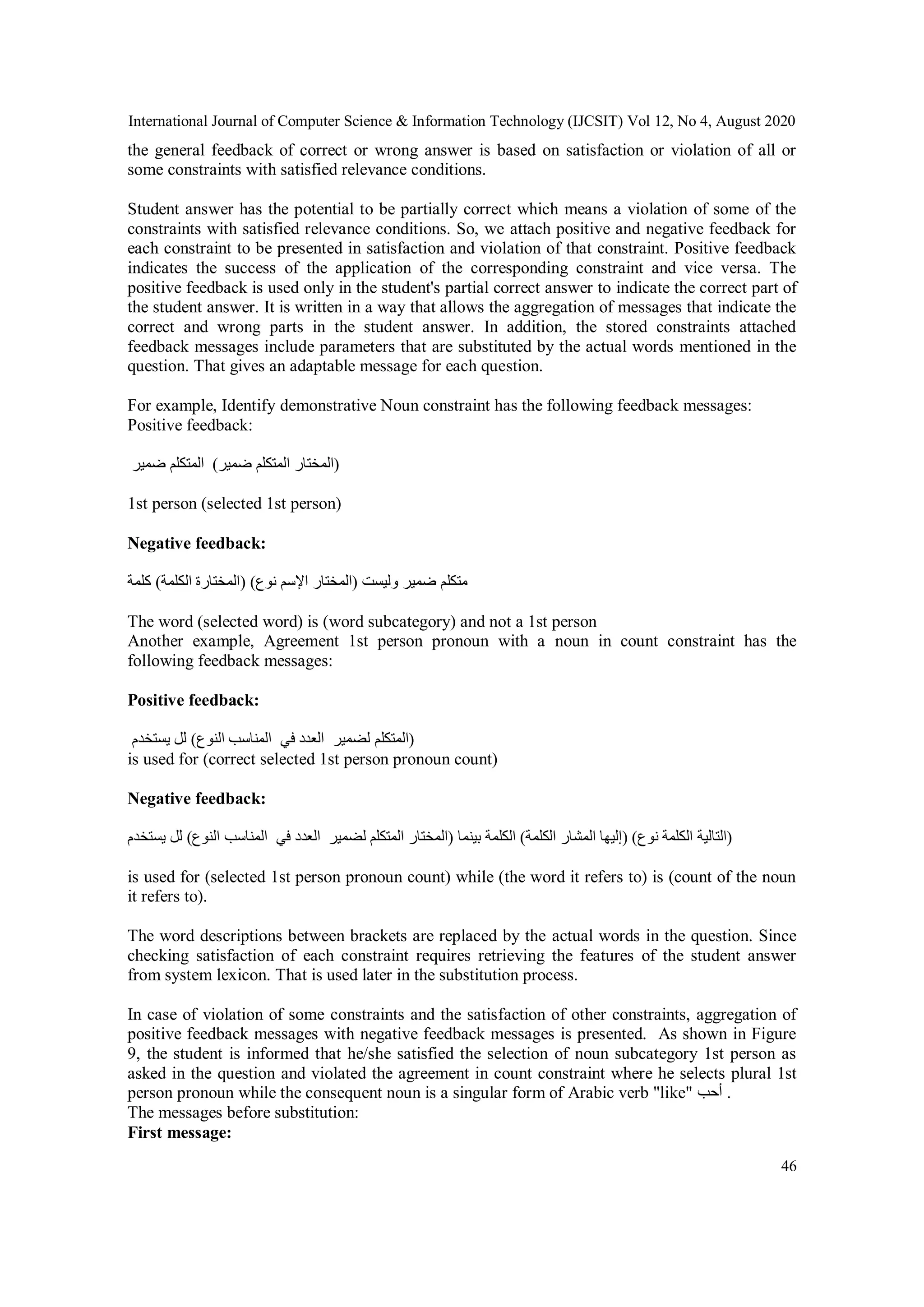 International Journal of Computer Science & Information Technology (IJCSIT) Vol 12, No 4, August 2020
46
the general feedback of correct or wrong answer is based on satisfaction or violation of all or
some constraints with satisfied relevance conditions.
Student answer has the potential to be partially correct which means a violation of some of the
constraints with satisfied relevance conditions. So, we attach positive and negative feedback for
each constraint to be presented in satisfaction and violation of that constraint. Positive feedback
indicates the success of the application of the corresponding constraint and vice versa. The
positive feedback is used only in the student's partial correct answer to indicate the correct part of
the student answer. It is written in a way that allows the aggregation of messages that indicate the
correct and wrong parts in the student answer. In addition, the stored constraints attached
feedback messages include parameters that are substituted by the actual words mentioned in the
question. That gives an adaptable message for each question.
For example, Identify demonstrative Noun constraint has the following feedback messages:
Positive feedback:
‫ضمير‬ ‫المتكلم‬ (‫ضمير‬ ‫ال‬‫متكلم‬ ‫)المختار‬
1st person (selected 1st person)
Negative feedback:
‫كلمة‬ (‫الكلمة‬ ‫)المختارة‬ (‫نوع‬ ‫اإلسم‬ ‫)المختار‬ ‫وليست‬ ‫ضمير‬ ‫متكلم‬
The word (selected word) is (word subcategory) and not a 1st person
Another example, Agreement 1st person pronoun with a noun in count constraint has the
following feedback messages:
Positive feedback:
‫يستخدم‬ ‫لل‬ (‫النوع‬ ‫المناسب‬ ‫في‬ ‫العدد‬ ‫لضمير‬ ‫)المتكلم‬
is used for (correct selected 1st person pronoun count)
Negative feedback:
‫يستخدم‬ ‫لل‬ (‫النوع‬ ‫المناسب‬ ‫في‬ ‫العدد‬ ‫لضمير‬ ‫المتكلم‬ ‫)المختار‬ ‫بينما‬ ‫الكلمة‬ (‫الكلمة‬ ‫المشار‬ ‫)إليها‬ ( ‫ن‬‫وع‬ ‫الكلمة‬ ‫)التالية‬
is used for (selected 1st person pronoun count) while (the word it refers to) is (count of the noun
it refers to).
The word descriptions between brackets are replaced by the actual words in the question. Since
checking satisfaction of each constraint requires retrieving the features of the student answer
from system lexicon. That is used later in the substitution process.
In case of violation of some constraints and the satisfaction of other constraints, aggregation of
positive feedback messages with negative feedback messages is presented. As shown in Figure
9, the student is informed that he/she satisfied the selection of noun subcategory 1st person as
asked in the question and violated the agreement in count constraint where he selects plural 1st
person pronoun while the consequent noun is a singular form of Arabic verb "like" ‫أحب‬ .
The messages before substitution:
First message:
 