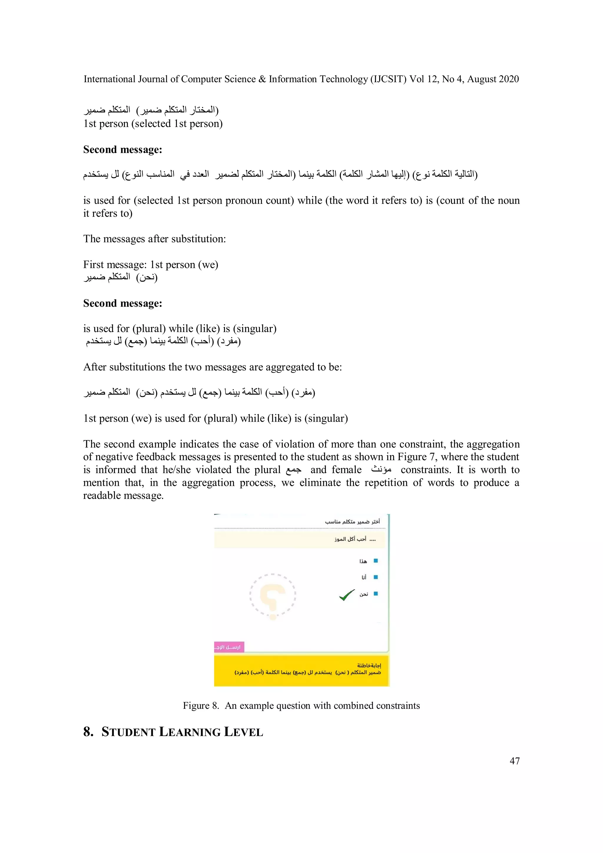 International Journal of Computer Science & Information Technology (IJCSIT) Vol 12, No 4, August 2020
47
‫ضمير‬ ‫المتكلم‬ (‫ضمير‬ ‫المتكلم‬ ‫)المختار‬
1st person (selected 1st person)
Second message:
‫يستخدم‬ ‫لل‬ (‫النوع‬ ‫المناسب‬ ‫في‬ ‫العدد‬ ‫لضمير‬ ‫المتكلم‬ ‫)المختار‬ ‫بينما‬ ‫الكلمة‬ (‫الكلمة‬ ‫المشار‬ ‫)إليها‬ ( ‫ن‬‫وع‬ ‫الكلمة‬ ‫)التالية‬
is used for (selected 1st person pronoun count) while (the word it refers to) is (count of the noun
it refers to)
The messages after substitution:
First message: 1st person (we)
‫ضمير‬ ‫المتكلم‬ (‫)نحن‬
Second message:
is used for (plural) while (like) is (singular)
‫يستخدم‬ ‫لل‬ (‫)جمع‬ ‫بينما‬ ‫الكلمة‬ (‫)أحب‬ (‫)مفرد‬
After substitutions the two messages are aggregated to be:
‫ضمير‬ ‫المتكلم‬ (‫)نحن‬ ‫يستخدم‬ ‫لل‬ (‫)جمع‬ ‫بينما‬ ‫الكلمة‬ (‫)أحب‬ (‫)مفرد‬
1st person (we) is used for (plural) while (like) is (singular)
The second example indicates the case of violation of more than one constraint, the aggregation
of negative feedback messages is presented to the student as shown in Figure 7, where the student
is informed that he/she violated the plural ‫جمع‬ and female ‫مؤنث‬ constraints. It is worth to
mention that, in the aggregation process, we eliminate the repetition of words to produce a
readable message.
Figure 8. An example question with combined constraints
8. STUDENT LEARNING LEVEL
 