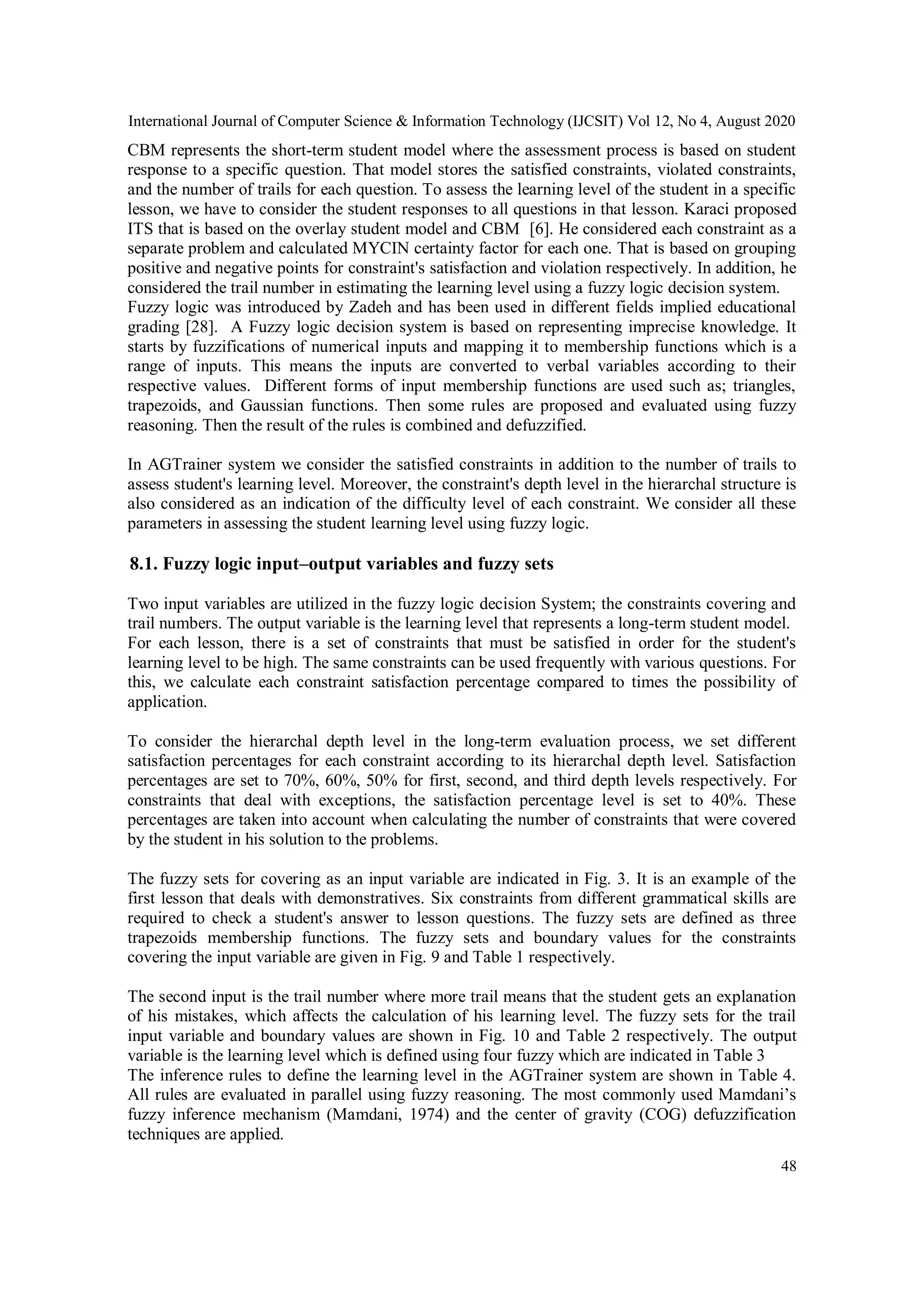 International Journal of Computer Science & Information Technology (IJCSIT) Vol 12, No 4, August 2020
48
CBM represents the short-term student model where the assessment process is based on student
response to a specific question. That model stores the satisfied constraints, violated constraints,
and the number of trails for each question. To assess the learning level of the student in a specific
lesson, we have to consider the student responses to all questions in that lesson. Karaci proposed
ITS that is based on the overlay student model and CBM [6]. He considered each constraint as a
separate problem and calculated MYCIN certainty factor for each one. That is based on grouping
positive and negative points for constraint's satisfaction and violation respectively. In addition, he
considered the trail number in estimating the learning level using a fuzzy logic decision system.
Fuzzy logic was introduced by Zadeh and has been used in different fields implied educational
grading [28]. A Fuzzy logic decision system is based on representing imprecise knowledge. It
starts by fuzzifications of numerical inputs and mapping it to membership functions which is a
range of inputs. This means the inputs are converted to verbal variables according to their
respective values. Different forms of input membership functions are used such as; triangles,
trapezoids, and Gaussian functions. Then some rules are proposed and evaluated using fuzzy
reasoning. Then the result of the rules is combined and defuzzified.
In AGTrainer system we consider the satisfied constraints in addition to the number of trails to
assess student's learning level. Moreover, the constraint's depth level in the hierarchal structure is
also considered as an indication of the difficulty level of each constraint. We consider all these
parameters in assessing the student learning level using fuzzy logic.
8.1. Fuzzy logic input–output variables and fuzzy sets
Two input variables are utilized in the fuzzy logic decision System; the constraints covering and
trail numbers. The output variable is the learning level that represents a long-term student model.
For each lesson, there is a set of constraints that must be satisfied in order for the student's
learning level to be high. The same constraints can be used frequently with various questions. For
this, we calculate each constraint satisfaction percentage compared to times the possibility of
application.
To consider the hierarchal depth level in the long-term evaluation process, we set different
satisfaction percentages for each constraint according to its hierarchal depth level. Satisfaction
percentages are set to 70%, 60%, 50% for first, second, and third depth levels respectively. For
constraints that deal with exceptions, the satisfaction percentage level is set to 40%. These
percentages are taken into account when calculating the number of constraints that were covered
by the student in his solution to the problems.
The fuzzy sets for covering as an input variable are indicated in Fig. 3. It is an example of the
first lesson that deals with demonstratives. Six constraints from different grammatical skills are
required to check a student's answer to lesson questions. The fuzzy sets are defined as three
trapezoids membership functions. The fuzzy sets and boundary values for the constraints
covering the input variable are given in Fig. 9 and Table 1 respectively.
The second input is the trail number where more trail means that the student gets an explanation
of his mistakes, which affects the calculation of his learning level. The fuzzy sets for the trail
input variable and boundary values are shown in Fig. 10 and Table 2 respectively. The output
variable is the learning level which is defined using four fuzzy which are indicated in Table 3
The inference rules to define the learning level in the AGTrainer system are shown in Table 4.
All rules are evaluated in parallel using fuzzy reasoning. The most commonly used Mamdani’s
fuzzy inference mechanism (Mamdani, 1974) and the center of gravity (COG) defuzzification
techniques are applied.
 