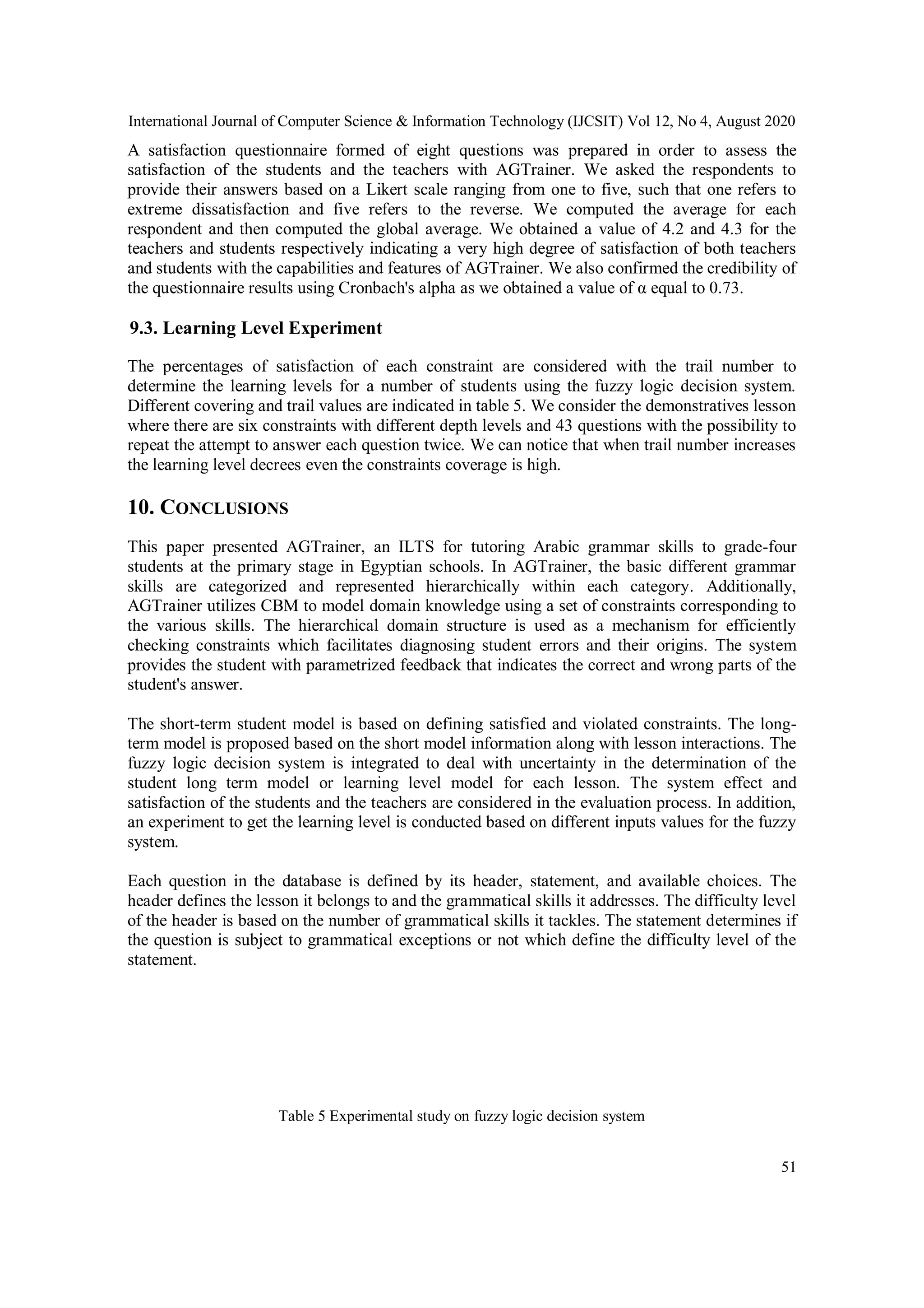 International Journal of Computer Science & Information Technology (IJCSIT) Vol 12, No 4, August 2020
51
A satisfaction questionnaire formed of eight questions was prepared in order to assess the
satisfaction of the students and the teachers with AGTrainer. We asked the respondents to
provide their answers based on a Likert scale ranging from one to five, such that one refers to
extreme dissatisfaction and five refers to the reverse. We computed the average for each
respondent and then computed the global average. We obtained a value of 4.2 and 4.3 for the
teachers and students respectively indicating a very high degree of satisfaction of both teachers
and students with the capabilities and features of AGTrainer. We also confirmed the credibility of
the questionnaire results using Cronbach's alpha as we obtained a value of α equal to 0.73.
9.3. Learning Level Experiment
The percentages of satisfaction of each constraint are considered with the trail number to
determine the learning levels for a number of students using the fuzzy logic decision system.
Different covering and trail values are indicated in table 5. We consider the demonstratives lesson
where there are six constraints with different depth levels and 43 questions with the possibility to
repeat the attempt to answer each question twice. We can notice that when trail number increases
the learning level decrees even the constraints coverage is high.
10. CONCLUSIONS
This paper presented AGTrainer, an ILTS for tutoring Arabic grammar skills to grade-four
students at the primary stage in Egyptian schools. In AGTrainer, the basic different grammar
skills are categorized and represented hierarchically within each category. Additionally,
AGTrainer utilizes CBM to model domain knowledge using a set of constraints corresponding to
the various skills. The hierarchical domain structure is used as a mechanism for efficiently
checking constraints which facilitates diagnosing student errors and their origins. The system
provides the student with parametrized feedback that indicates the correct and wrong parts of the
student's answer.
The short-term student model is based on defining satisfied and violated constraints. The long-
term model is proposed based on the short model information along with lesson interactions. The
fuzzy logic decision system is integrated to deal with uncertainty in the determination of the
student long term model or learning level model for each lesson. The system effect and
satisfaction of the students and the teachers are considered in the evaluation process. In addition,
an experiment to get the learning level is conducted based on different inputs values for the fuzzy
system.
Each question in the database is defined by its header, statement, and available choices. The
header defines the lesson it belongs to and the grammatical skills it addresses. The difficulty level
of the header is based on the number of grammatical skills it tackles. The statement determines if
the question is subject to grammatical exceptions or not which define the difficulty level of the
statement.
Table 5 Experimental study on fuzzy logic decision system
 