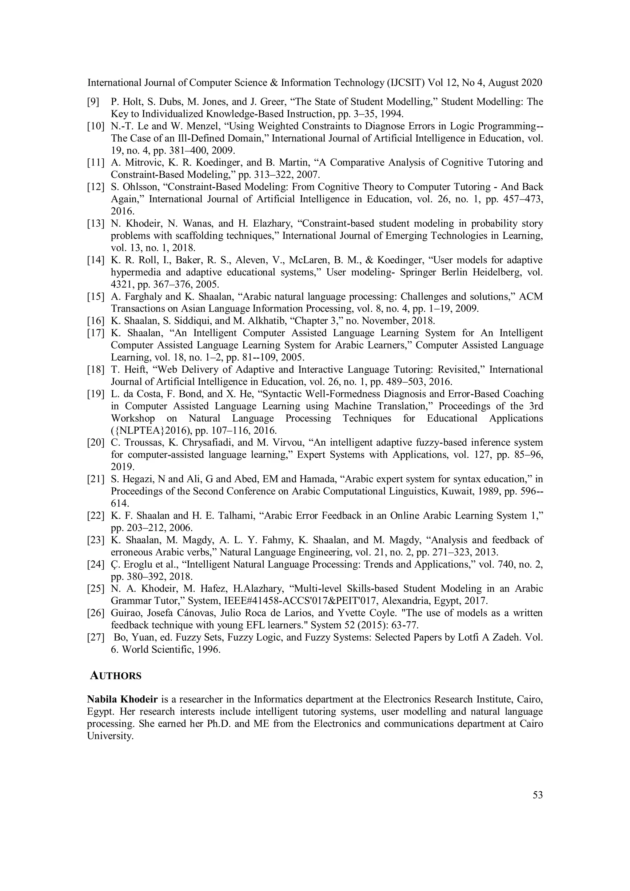 International Journal of Computer Science & Information Technology (IJCSIT) Vol 12, No 4, August 2020
53
[9] P. Holt, S. Dubs, M. Jones, and J. Greer, “The State of Student Modelling,” Student Modelling: The
Key to Individualized Knowledge-Based Instruction, pp. 3–35, 1994.
[10] N.-T. Le and W. Menzel, “Using Weighted Constraints to Diagnose Errors in Logic Programming--
The Case of an Ill-Defined Domain,” International Journal of Artificial Intelligence in Education, vol.
19, no. 4, pp. 381–400, 2009.
[11] A. Mitrovic, K. R. Koedinger, and B. Martin, “A Comparative Analysis of Cognitive Tutoring and
Constraint-Based Modeling,” pp. 313–322, 2007.
[12] S. Ohlsson, “Constraint-Based Modeling: From Cognitive Theory to Computer Tutoring - And Back
Again,” International Journal of Artificial Intelligence in Education, vol. 26, no. 1, pp. 457–473,
2016.
[13] N. Khodeir, N. Wanas, and H. Elazhary, “Constraint-based student modeling in probability story
problems with scaffolding techniques,” International Journal of Emerging Technologies in Learning,
vol. 13, no. 1, 2018.
[14] K. R. Roll, I., Baker, R. S., Aleven, V., McLaren, B. M., & Koedinger, “User models for adaptive
hypermedia and adaptive educational systems,” User modeling- Springer Berlin Heidelberg, vol.
4321, pp. 367–376, 2005.
[15] A. Farghaly and K. Shaalan, “Arabic natural language processing: Challenges and solutions,” ACM
Transactions on Asian Language Information Processing, vol. 8, no. 4, pp. 1–19, 2009.
[16] K. Shaalan, S. Siddiqui, and M. Alkhatib, “Chapter 3,” no. November, 2018.
[17] K. Shaalan, “An Intelligent Computer Assisted Language Learning System for An Intelligent
Computer Assisted Language Learning System for Arabic Learners,” Computer Assisted Language
Learning, vol. 18, no. 1–2, pp. 81--109, 2005.
[18] T. Heift, “Web Delivery of Adaptive and Interactive Language Tutoring: Revisited,” International
Journal of Artificial Intelligence in Education, vol. 26, no. 1, pp. 489–503, 2016.
[19] L. da Costa, F. Bond, and X. He, “Syntactic Well-Formedness Diagnosis and Error-Based Coaching
in Computer Assisted Language Learning using Machine Translation,” Proceedings of the 3rd
Workshop on Natural Language Processing Techniques for Educational Applications
({NLPTEA}2016), pp. 107–116, 2016.
[20] C. Troussas, K. Chrysafiadi, and M. Virvou, “An intelligent adaptive fuzzy-based inference system
for computer-assisted language learning,” Expert Systems with Applications, vol. 127, pp. 85–96,
2019.
[21] S. Hegazi, N and Ali, G and Abed, EM and Hamada, “Arabic expert system for syntax education,” in
Proceedings of the Second Conference on Arabic Computational Linguistics, Kuwait, 1989, pp. 596--
614.
[22] K. F. Shaalan and H. E. Talhami, “Arabic Error Feedback in an Online Arabic Learning System 1,”
pp. 203–212, 2006.
[23] K. Shaalan, M. Magdy, A. L. Y. Fahmy, K. Shaalan, and M. Magdy, “Analysis and feedback of
erroneous Arabic verbs,” Natural Language Engineering, vol. 21, no. 2, pp. 271–323, 2013.
[24] Ç. Eroglu et al., “Intelligent Natural Language Processing: Trends and Applications,” vol. 740, no. 2,
pp. 380–392, 2018.
[25] N. A. Khodeir, M. Hafez, H.Alazhary, “Multi-level Skills-based Student Modeling in an Arabic
Grammar Tutor,” System, IEEE#41458-ACCS'017&PEIT'017, Alexandria, Egypt, 2017.
[26] Guirao, Josefa Cánovas, Julio Roca de Larios, and Yvette Coyle. "The use of models as a written
feedback technique with young EFL learners." System 52 (2015): 63-77.
[27] Bo, Yuan, ed. Fuzzy Sets, Fuzzy Logic, and Fuzzy Systems: Selected Papers by Lotfi A Zadeh. Vol.
6. World Scientific, 1996.
AUTHORS
Nabila Khodeir is a researcher in the Informatics department at the Electronics Research Institute, Cairo,
Egypt. Her research interests include intelligent tutoring systems, user modelling and natural language
processing. She earned her Ph.D. and ME from the Electronics and communications department at Cairo
University.
 