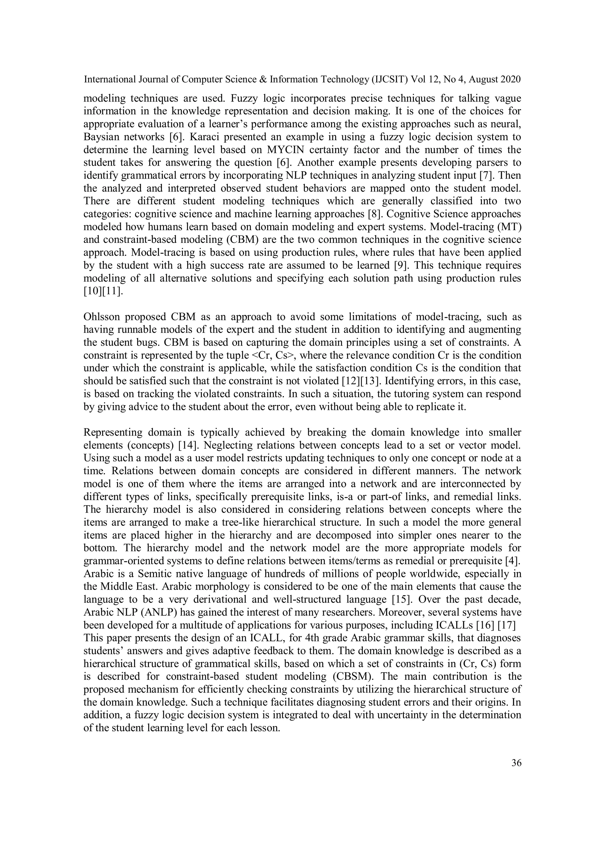 International Journal of Computer Science & Information Technology (IJCSIT) Vol 12, No 4, August 2020
36
modeling techniques are used. Fuzzy logic incorporates precise techniques for talking vague
information in the knowledge representation and decision making. It is one of the choices for
appropriate evaluation of a learner’s performance among the existing approaches such as neural,
Baysian networks [6]. Karaci presented an example in using a fuzzy logic decision system to
determine the learning level based on MYCIN certainty factor and the number of times the
student takes for answering the question [6]. Another example presents developing parsers to
identify grammatical errors by incorporating NLP techniques in analyzing student input [7]. Then
the analyzed and interpreted observed student behaviors are mapped onto the student model.
There are different student modeling techniques which are generally classified into two
categories: cognitive science and machine learning approaches [8]. Cognitive Science approaches
modeled how humans learn based on domain modeling and expert systems. Model-tracing (MT)
and constraint-based modeling (CBM) are the two common techniques in the cognitive science
approach. Model-tracing is based on using production rules, where rules that have been applied
by the student with a high success rate are assumed to be learned [9]. This technique requires
modeling of all alternative solutions and specifying each solution path using production rules
[10][11].
Ohlsson proposed CBM as an approach to avoid some limitations of model-tracing, such as
having runnable models of the expert and the student in addition to identifying and augmenting
the student bugs. CBM is based on capturing the domain principles using a set of constraints. A
constraint is represented by the tuple <Cr, Cs>, where the relevance condition Cr is the condition
under which the constraint is applicable, while the satisfaction condition Cs is the condition that
should be satisfied such that the constraint is not violated [12][13]. Identifying errors, in this case,
is based on tracking the violated constraints. In such a situation, the tutoring system can respond
by giving advice to the student about the error, even without being able to replicate it.
Representing domain is typically achieved by breaking the domain knowledge into smaller
elements (concepts) [14]. Neglecting relations between concepts lead to a set or vector model.
Using such a model as a user model restricts updating techniques to only one concept or node at a
time. Relations between domain concepts are considered in different manners. The network
model is one of them where the items are arranged into a network and are interconnected by
different types of links, specifically prerequisite links, is-a or part-of links, and remedial links.
The hierarchy model is also considered in considering relations between concepts where the
items are arranged to make a tree-like hierarchical structure. In such a model the more general
items are placed higher in the hierarchy and are decomposed into simpler ones nearer to the
bottom. The hierarchy model and the network model are the more appropriate models for
grammar-oriented systems to define relations between items/terms as remedial or prerequisite [4].
Arabic is a Semitic native language of hundreds of millions of people worldwide, especially in
the Middle East. Arabic morphology is considered to be one of the main elements that cause the
language to be a very derivational and well-structured language [15]. Over the past decade,
Arabic NLP (ANLP) has gained the interest of many researchers. Moreover, several systems have
been developed for a multitude of applications for various purposes, including ICALLs [16] [17]
This paper presents the design of an ICALL, for 4th grade Arabic grammar skills, that diagnoses
students’ answers and gives adaptive feedback to them. The domain knowledge is described as a
hierarchical structure of grammatical skills, based on which a set of constraints in (Cr, Cs) form
is described for constraint-based student modeling (CBSM). The main contribution is the
proposed mechanism for efficiently checking constraints by utilizing the hierarchical structure of
the domain knowledge. Such a technique facilitates diagnosing student errors and their origins. In
addition, a fuzzy logic decision system is integrated to deal with uncertainty in the determination
of the student learning level for each lesson.
 