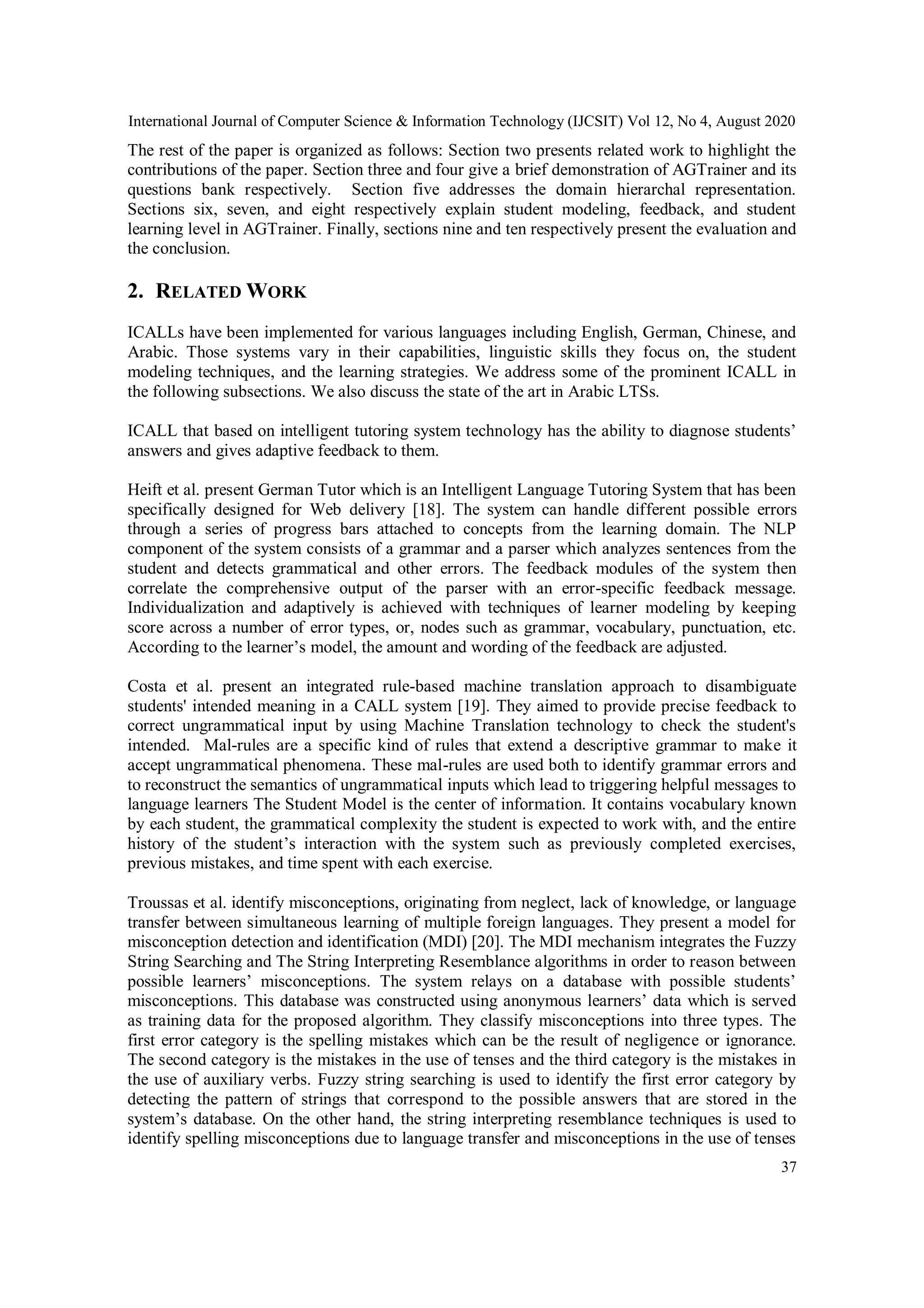 International Journal of Computer Science & Information Technology (IJCSIT) Vol 12, No 4, August 2020
37
The rest of the paper is organized as follows: Section two presents related work to highlight the
contributions of the paper. Section three and four give a brief demonstration of AGTrainer and its
questions bank respectively. Section five addresses the domain hierarchal representation.
Sections six, seven, and eight respectively explain student modeling, feedback, and student
learning level in AGTrainer. Finally, sections nine and ten respectively present the evaluation and
the conclusion.
2. RELATED WORK
ICALLs have been implemented for various languages including English, German, Chinese, and
Arabic. Those systems vary in their capabilities, linguistic skills they focus on, the student
modeling techniques, and the learning strategies. We address some of the prominent ICALL in
the following subsections. We also discuss the state of the art in Arabic LTSs.
ICALL that based on intelligent tutoring system technology has the ability to diagnose students’
answers and gives adaptive feedback to them.
Heift et al. present German Tutor which is an Intelligent Language Tutoring System that has been
specifically designed for Web delivery [18]. The system can handle different possible errors
through a series of progress bars attached to concepts from the learning domain. The NLP
component of the system consists of a grammar and a parser which analyzes sentences from the
student and detects grammatical and other errors. The feedback modules of the system then
correlate the comprehensive output of the parser with an error-specific feedback message.
Individualization and adaptively is achieved with techniques of learner modeling by keeping
score across a number of error types, or, nodes such as grammar, vocabulary, punctuation, etc.
According to the learner’s model, the amount and wording of the feedback are adjusted.
Costa et al. present an integrated rule-based machine translation approach to disambiguate
students' intended meaning in a CALL system [19]. They aimed to provide precise feedback to
correct ungrammatical input by using Machine Translation technology to check the student's
intended. Mal-rules are a specific kind of rules that extend a descriptive grammar to make it
accept ungrammatical phenomena. These mal-rules are used both to identify grammar errors and
to reconstruct the semantics of ungrammatical inputs which lead to triggering helpful messages to
language learners The Student Model is the center of information. It contains vocabulary known
by each student, the grammatical complexity the student is expected to work with, and the entire
history of the student’s interaction with the system such as previously completed exercises,
previous mistakes, and time spent with each exercise.
Troussas et al. identify misconceptions, originating from neglect, lack of knowledge, or language
transfer between simultaneous learning of multiple foreign languages. They present a model for
misconception detection and identification (MDI) [20]. The MDI mechanism integrates the Fuzzy
String Searching and The String Interpreting Resemblance algorithms in order to reason between
possible learners’ misconceptions. The system relays on a database with possible students’
misconceptions. This database was constructed using anonymous learners’ data which is served
as training data for the proposed algorithm. They classify misconceptions into three types. The
first error category is the spelling mistakes which can be the result of negligence or ignorance.
The second category is the mistakes in the use of tenses and the third category is the mistakes in
the use of auxiliary verbs. Fuzzy string searching is used to identify the first error category by
detecting the pattern of strings that correspond to the possible answers that are stored in the
system’s database. On the other hand, the string interpreting resemblance techniques is used to
identify spelling misconceptions due to language transfer and misconceptions in the use of tenses
 