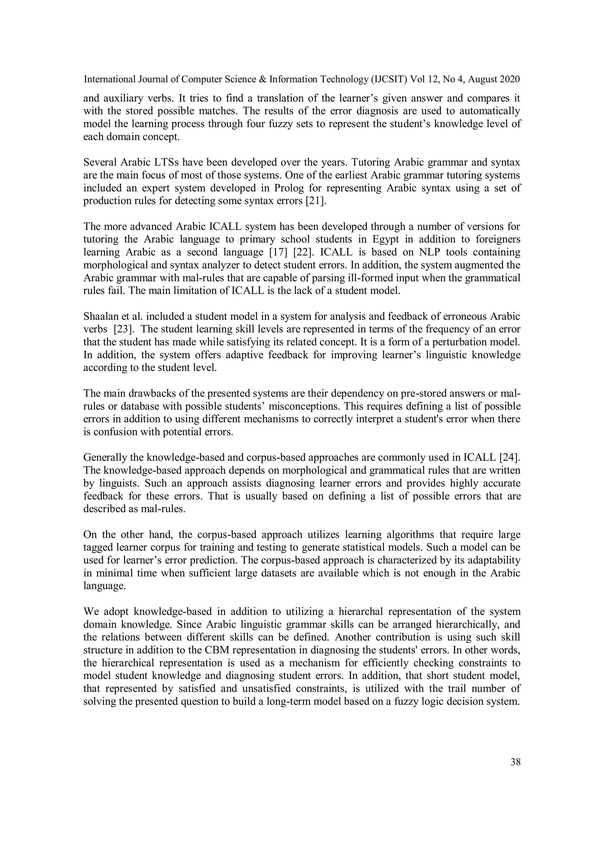 International Journal of Computer Science & Information Technology (IJCSIT) Vol 12, No 4, August 2020
38
and auxiliary verbs. It tries to find a translation of the learner’s given answer and compares it
with the stored possible matches. The results of the error diagnosis are used to automatically
model the learning process through four fuzzy sets to represent the student’s knowledge level of
each domain concept.
Several Arabic LTSs have been developed over the years. Tutoring Arabic grammar and syntax
are the main focus of most of those systems. One of the earliest Arabic grammar tutoring systems
included an expert system developed in Prolog for representing Arabic syntax using a set of
production rules for detecting some syntax errors [21].
The more advanced Arabic ICALL system has been developed through a number of versions for
tutoring the Arabic language to primary school students in Egypt in addition to foreigners
learning Arabic as a second language [17] [22]. ICALL is based on NLP tools containing
morphological and syntax analyzer to detect student errors. In addition, the system augmented the
Arabic grammar with mal-rules that are capable of parsing ill-formed input when the grammatical
rules fail. The main limitation of ICALL is the lack of a student model.
Shaalan et al. included a student model in a system for analysis and feedback of erroneous Arabic
verbs [23]. The student learning skill levels are represented in terms of the frequency of an error
that the student has made while satisfying its related concept. It is a form of a perturbation model.
In addition, the system offers adaptive feedback for improving learner’s linguistic knowledge
according to the student level.
The main drawbacks of the presented systems are their dependency on pre-stored answers or mal-
rules or database with possible students’ misconceptions. This requires defining a list of possible
errors in addition to using different mechanisms to correctly interpret a student's error when there
is confusion with potential errors.
Generally the knowledge-based and corpus-based approaches are commonly used in ICALL [24].
The knowledge-based approach depends on morphological and grammatical rules that are written
by linguists. Such an approach assists diagnosing learner errors and provides highly accurate
feedback for these errors. That is usually based on defining a list of possible errors that are
described as mal-rules.
On the other hand, the corpus-based approach utilizes learning algorithms that require large
tagged learner corpus for training and testing to generate statistical models. Such a model can be
used for learner’s error prediction. The corpus-based approach is characterized by its adaptability
in minimal time when sufficient large datasets are available which is not enough in the Arabic
language.
We adopt knowledge-based in addition to utilizing a hierarchal representation of the system
domain knowledge. Since Arabic linguistic grammar skills can be arranged hierarchically, and
the relations between different skills can be defined. Another contribution is using such skill
structure in addition to the CBM representation in diagnosing the students' errors. In other words,
the hierarchical representation is used as a mechanism for efficiently checking constraints to
model student knowledge and diagnosing student errors. In addition, that short student model,
that represented by satisfied and unsatisfied constraints, is utilized with the trail number of
solving the presented question to build a long-term model based on a fuzzy logic decision system.
 