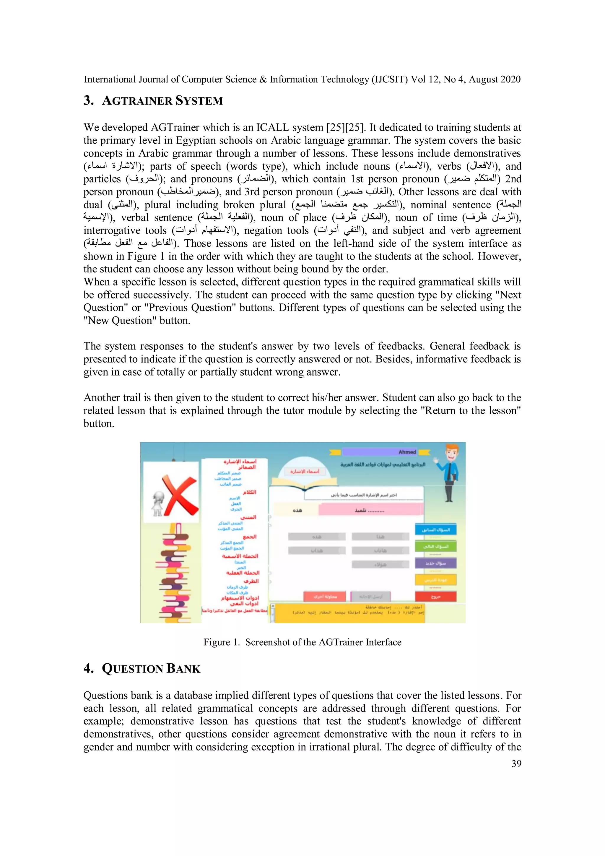 International Journal of Computer Science & Information Technology (IJCSIT) Vol 12, No 4, August 2020
39
3. AGTRAINER SYSTEM
We developed AGTrainer which is an ICALL system [25][25]. It dedicated to training students at
the primary level in Egyptian schools on Arabic language grammar. The system covers the basic
concepts in Arabic grammar through a number of lessons. These lessons include demonstratives
(‫اسماء‬ ‫;)االشارة‬ parts of speech (words type), which include nouns (‫,)االسماء‬ verbs (‫,)االفعال‬ and
particles (‫;)الحروف‬ and pronouns (‫,)الضمائر‬ which contain 1st person pronoun (‫ضمير‬ ‫)المتكلم‬ 2nd
person pronoun (‫,)ضميرالمخاطب‬ and 3rd person pronoun (‫ضمير‬ ‫.)الغائب‬ Other lessons are deal with
dual (‫,)المثنى‬ plural including broken plural (‫الجمع‬ ‫متضمنا‬ ‫جمع‬ ‫,)التكسير‬ nominal sentence ( ‫الجمل‬‫ة‬
‫,)اإلسمية‬ verbal sentence (‫الجملة‬ ‫,)الفعلية‬ noun of place (‫ظرف‬ ‫,)المكان‬ noun of time (‫ظرف‬ ‫,)الزمان‬
interrogative tools (‫أدوات‬ ‫,)االستفهام‬ negation tools (‫أدوات‬ ‫,)النفي‬ and subject and verb agreement
(‫مطابقة‬ ‫الفعل‬ ‫مع‬ ‫.)الفاعل‬ Those lessons are listed on the left-hand side of the system interface as
shown in Figure 1 in the order with which they are taught to the students at the school. However,
the student can choose any lesson without being bound by the order.
When a specific lesson is selected, different question types in the required grammatical skills will
be offered successively. The student can proceed with the same question type by clicking "Next
Question" or "Previous Question" buttons. Different types of questions can be selected using the
"New Question" button.
The system responses to the student's answer by two levels of feedbacks. General feedback is
presented to indicate if the question is correctly answered or not. Besides, informative feedback is
given in case of totally or partially student wrong answer.
Another trail is then given to the student to correct his/her answer. Student can also go back to the
related lesson that is explained through the tutor module by selecting the "Return to the lesson"
button.
Figure 1. Screenshot of the AGTrainer Interface
4. QUESTION BANK
Questions bank is a database implied different types of questions that cover the listed lessons. For
each lesson, all related grammatical concepts are addressed through different questions. For
example; demonstrative lesson has questions that test the student's knowledge of different
demonstratives, other questions consider agreement demonstrative with the noun it refers to in
gender and number with considering exception in irrational plural. The degree of difficulty of the
 