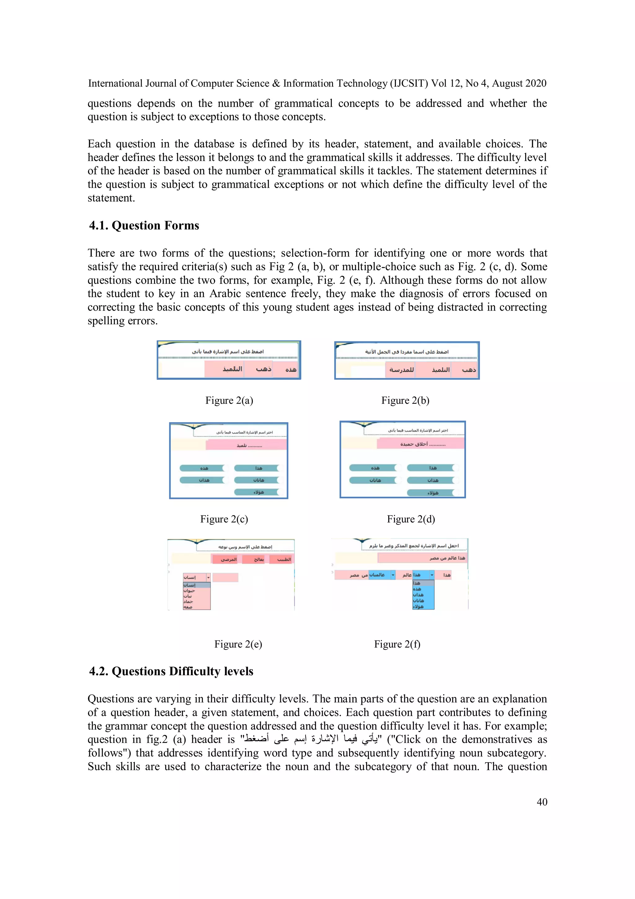 International Journal of Computer Science & Information Technology (IJCSIT) Vol 12, No 4, August 2020
40
questions depends on the number of grammatical concepts to be addressed and whether the
question is subject to exceptions to those concepts.
Each question in the database is defined by its header, statement, and available choices. The
header defines the lesson it belongs to and the grammatical skills it addresses. The difficulty level
of the header is based on the number of grammatical skills it tackles. The statement determines if
the question is subject to grammatical exceptions or not which define the difficulty level of the
statement.
4.1. Question Forms
There are two forms of the questions; selection-form for identifying one or more words that
satisfy the required criteria(s) such as Fig 2 (a, b), or multiple-choice such as Fig. 2 (c, d). Some
questions combine the two forms, for example, Fig. 2 (e, f). Although these forms do not allow
the student to key in an Arabic sentence freely, they make the diagnosis of errors focused on
correcting the basic concepts of this young student ages instead of being distracted in correcting
spelling errors.
Figure 2(a) Figure 2(b)
Figure 2(c) Figure 2(d)
Figure 2(e) Figure 2(f)
4.2. Questions Difficulty levels
Questions are varying in their difficulty levels. The main parts of the question are an explanation
of a question header, a given statement, and choices. Each question part contributes to defining
the grammar concept the question addressed and the question difficulty level it has. For example;
question in fig.2 (a) header is "‫أضغط‬ ‫على‬ ‫إسم‬ ‫اإلشارة‬ ‫فيما‬ ‫"يأتي‬ ("Click on the demonstratives as
follows") that addresses identifying word type and subsequently identifying noun subcategory.
Such skills are used to characterize the noun and the subcategory of that noun. The question
 