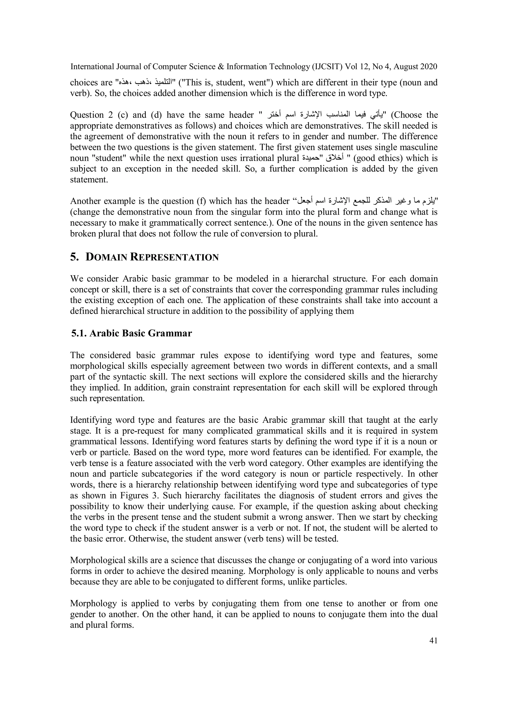 International Journal of Computer Science & Information Technology (IJCSIT) Vol 12, No 4, August 2020
41
choices are "‫،هذه‬ ‫،ذهب‬ ‫"التلميذ‬ ("This is, student, went") which are different in their type (noun and
verb). So, the choices added another dimension which is the difference in word type.
Question 2 (c) and (d) have the same header " ‫أختر‬ ‫اسم‬ ‫اإلشارة‬ ‫المناسب‬ ‫فيما‬ ‫"يأتي‬ (Choose the
appropriate demonstratives as follows) and choices which are demonstratives. The skill needed is
the agreement of demonstrative with the noun it refers to in gender and number. The difference
between the two questions is the given statement. The first given statement uses single masculine
noun "student" while the next question uses irrational plural ‫"حميدة‬ ‫أخالق‬ " (good ethics) which is
subject to an exception in the needed skill. So, a further complication is added by the given
statement.
Another example is the question (f) which has the header “‫أجعل‬ ‫اسم‬ ‫اإلشارة‬ ‫للجمع‬ ‫المذكر‬ ‫وغير‬ ‫ما‬ ‫"يلزم‬
(change the demonstrative noun from the singular form into the plural form and change what is
necessary to make it grammatically correct sentence.). One of the nouns in the given sentence has
broken plural that does not follow the rule of conversion to plural.
5. DOMAIN REPRESENTATION
We consider Arabic basic grammar to be modeled in a hierarchal structure. For each domain
concept or skill, there is a set of constraints that cover the corresponding grammar rules including
the existing exception of each one. The application of these constraints shall take into account a
defined hierarchical structure in addition to the possibility of applying them
5.1. Arabic Basic Grammar
The considered basic grammar rules expose to identifying word type and features, some
morphological skills especially agreement between two words in different contexts, and a small
part of the syntactic skill. The next sections will explore the considered skills and the hierarchy
they implied. In addition, grain constraint representation for each skill will be explored through
such representation.
Identifying word type and features are the basic Arabic grammar skill that taught at the early
stage. It is a pre-request for many complicated grammatical skills and it is required in system
grammatical lessons. Identifying word features starts by defining the word type if it is a noun or
verb or particle. Based on the word type, more word features can be identified. For example, the
verb tense is a feature associated with the verb word category. Other examples are identifying the
noun and particle subcategories if the word category is noun or particle respectively. In other
words, there is a hierarchy relationship between identifying word type and subcategories of type
as shown in Figures 3. Such hierarchy facilitates the diagnosis of student errors and gives the
possibility to know their underlying cause. For example, if the question asking about checking
the verbs in the present tense and the student submit a wrong answer. Then we start by checking
the word type to check if the student answer is a verb or not. If not, the student will be alerted to
the basic error. Otherwise, the student answer (verb tens) will be tested.
Morphological skills are a science that discusses the change or conjugating of a word into various
forms in order to achieve the desired meaning. Morphology is only applicable to nouns and verbs
because they are able to be conjugated to different forms, unlike particles.
Morphology is applied to verbs by conjugating them from one tense to another or from one
gender to another. On the other hand, it can be applied to nouns to conjugate them into the dual
and plural forms.
 