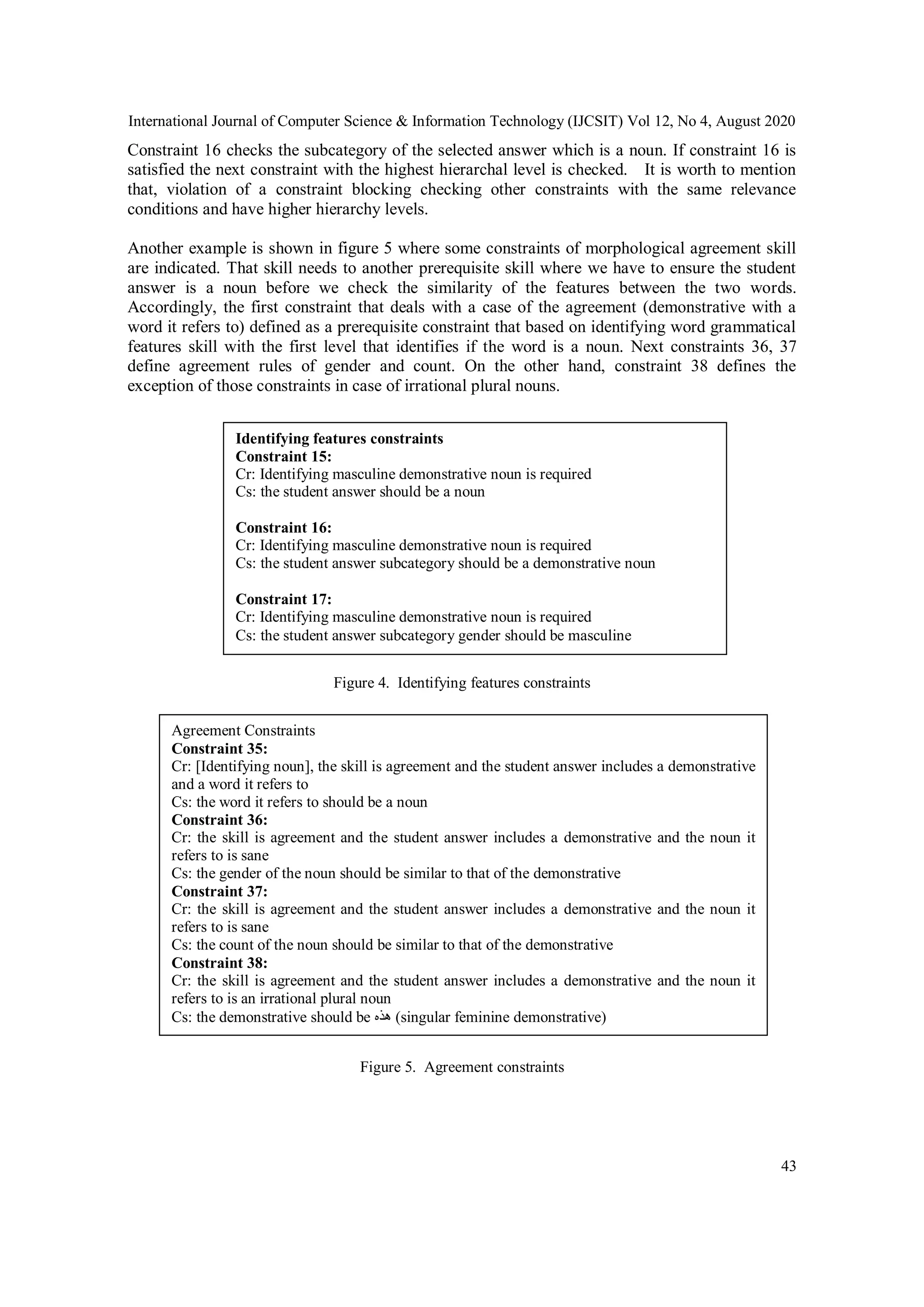 International Journal of Computer Science & Information Technology (IJCSIT) Vol 12, No 4, August 2020
43
Constraint 16 checks the subcategory of the selected answer which is a noun. If constraint 16 is
satisfied the next constraint with the highest hierarchal level is checked. It is worth to mention
that, violation of a constraint blocking checking other constraints with the same relevance
conditions and have higher hierarchy levels.
Another example is shown in figure 5 where some constraints of morphological agreement skill
are indicated. That skill needs to another prerequisite skill where we have to ensure the student
answer is a noun before we check the similarity of the features between the two words.
Accordingly, the first constraint that deals with a case of the agreement (demonstrative with a
word it refers to) defined as a prerequisite constraint that based on identifying word grammatical
features skill with the first level that identifies if the word is a noun. Next constraints 36, 37
define agreement rules of gender and count. On the other hand, constraint 38 defines the
exception of those constraints in case of irrational plural nouns.
Figure 4. Identifying features constraints
Figure 5. Agreement constraints
Identifying features constraints
Constraint 15:
Cr: Identifying masculine demonstrative noun is required
Cs: the student answer should be a noun
Constraint 16:
Cr: Identifying masculine demonstrative noun is required
Cs: the student answer subcategory should be a demonstrative noun
Constraint 17:
Cr: Identifying masculine demonstrative noun is required
Cs: the student answer subcategory gender should be masculine
Agreement Constraints
Constraint 35:
Cr: [Identifying noun], the skill is agreement and the student answer includes a demonstrative
and a word it refers to
Cs: the word it refers to should be a noun
Constraint 36:
Cr: the skill is agreement and the student answer includes a demonstrative and the noun it
refers to is sane
Cs: the gender of the noun should be similar to that of the demonstrative
Constraint 37:
Cr: the skill is agreement and the student answer includes a demonstrative and the noun it
refers to is sane
Cs: the count of the noun should be similar to that of the demonstrative
Constraint 38:
Cr: the skill is agreement and the student answer includes a demonstrative and the noun it
refers to is an irrational plural noun
Cs: the demonstrative should be ‫هذه‬ (singular feminine demonstrative)
 