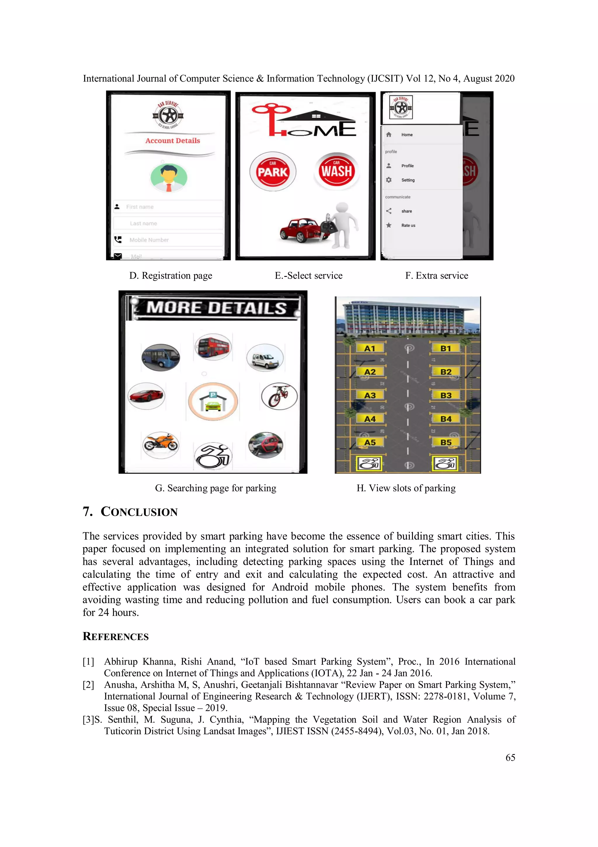 International Journal of Computer Science & Information Technology (IJCSIT) Vol 12, No 4, August 2020
65
D. Registration page E.-Select service F. Extra service
G. Searching page for parking H. View slots of parking
7. CONCLUSION
The services provided by smart parking have become the essence of building smart cities. This
paper focused on implementing an integrated solution for smart parking. The proposed system
has several advantages, including detecting parking spaces using the Internet of Things and
calculating the time of entry and exit and calculating the expected cost. An attractive and
effective application was designed for Android mobile phones. The system benefits from
avoiding wasting time and reducing pollution and fuel consumption. Users can book a car park
for 24 hours.
REFERENCES
[1] Abhirup Khanna, Rishi Anand, “IoT based Smart Parking System”, Proc., In 2016 International
Conference on Internet of Things and Applications (IOTA), 22 Jan - 24 Jan 2016.
[2] Anusha, Arshitha M, S, Anushri, Geetanjali Bishtannavar “Review Paper on Smart Parking System,”
International Journal of Engineering Research & Technology (IJERT), ISSN: 2278-0181, Volume 7,
Issue 08, Special Issue – 2019.
[3]S. Senthil, M. Suguna, J. Cynthia, “Mapping the Vegetation Soil and Water Region Analysis of
Tuticorin District Using Landsat Images”, IJIEST ISSN (2455-8494), Vol.03, No. 01, Jan 2018.
 