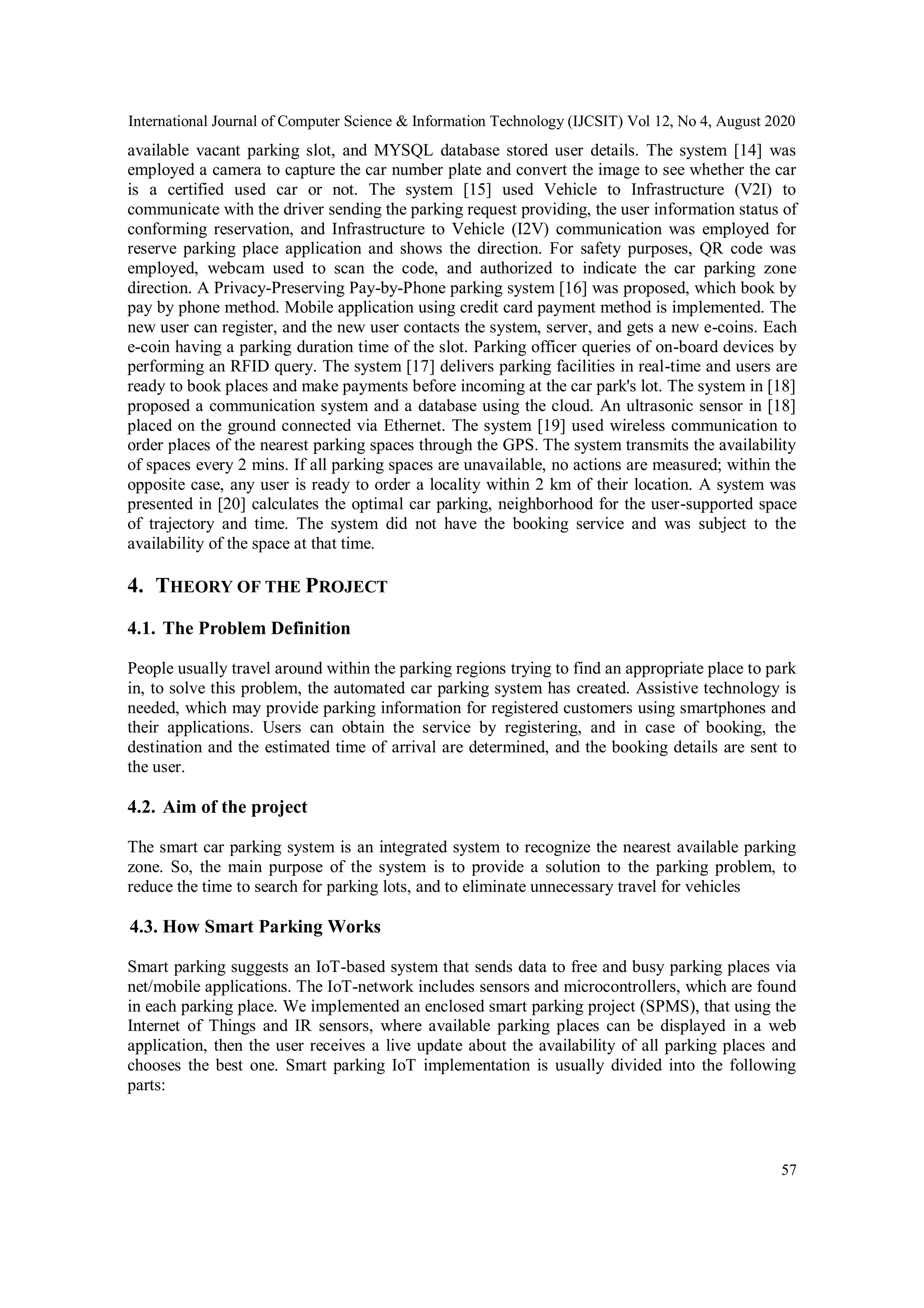 International Journal of Computer Science & Information Technology (IJCSIT) Vol 12, No 4, August 2020
57
available vacant parking slot, and MYSQL database stored user details. The system [14] was
employed a camera to capture the car number plate and convert the image to see whether the car
is a certified used car or not. The system [15] used Vehicle to Infrastructure (V2I) to
communicate with the driver sending the parking request providing, the user information status of
conforming reservation, and Infrastructure to Vehicle (I2V) communication was employed for
reserve parking place application and shows the direction. For safety purposes, QR code was
employed, webcam used to scan the code, and authorized to indicate the car parking zone
direction. A Privacy-Preserving Pay-by-Phone parking system [16] was proposed, which book by
pay by phone method. Mobile application using credit card payment method is implemented. The
new user can register, and the new user contacts the system, server, and gets a new e-coins. Each
e-coin having a parking duration time of the slot. Parking officer queries of on-board devices by
performing an RFID query. The system [17] delivers parking facilities in real-time and users are
ready to book places and make payments before incoming at the car park's lot. The system in [18]
proposed a communication system and a database using the cloud. An ultrasonic sensor in [18]
placed on the ground connected via Ethernet. The system [19] used wireless communication to
order places of the nearest parking spaces through the GPS. The system transmits the availability
of spaces every 2 mins. If all parking spaces are unavailable, no actions are measured; within the
opposite case, any user is ready to order a locality within 2 km of their location. A system was
presented in [20] calculates the optimal car parking, neighborhood for the user-supported space
of trajectory and time. The system did not have the booking service and was subject to the
availability of the space at that time.
4. THEORY OF THE PROJECT
4.1. The Problem Definition
People usually travel around within the parking regions trying to find an appropriate place to park
in, to solve this problem, the automated car parking system has created. Assistive technology is
needed, which may provide parking information for registered customers using smartphones and
their applications. Users can obtain the service by registering, and in case of booking, the
destination and the estimated time of arrival are determined, and the booking details are sent to
the user.
4.2. Aim of the project
The smart car parking system is an integrated system to recognize the nearest available parking
zone. So, the main purpose of the system is to provide a solution to the parking problem, to
reduce the time to search for parking lots, and to eliminate unnecessary travel for vehicles
4.3. How Smart Parking Works
Smart parking suggests an IoT-based system that sends data to free and busy parking places via
net/mobile applications. The IoT-network includes sensors and microcontrollers, which are found
in each parking place. We implemented an enclosed smart parking project (SPMS), that using the
Internet of Things and IR sensors, where available parking places can be displayed in a web
application, then the user receives a live update about the availability of all parking places and
chooses the best one. Smart parking IoT implementation is usually divided into the following
parts:
 