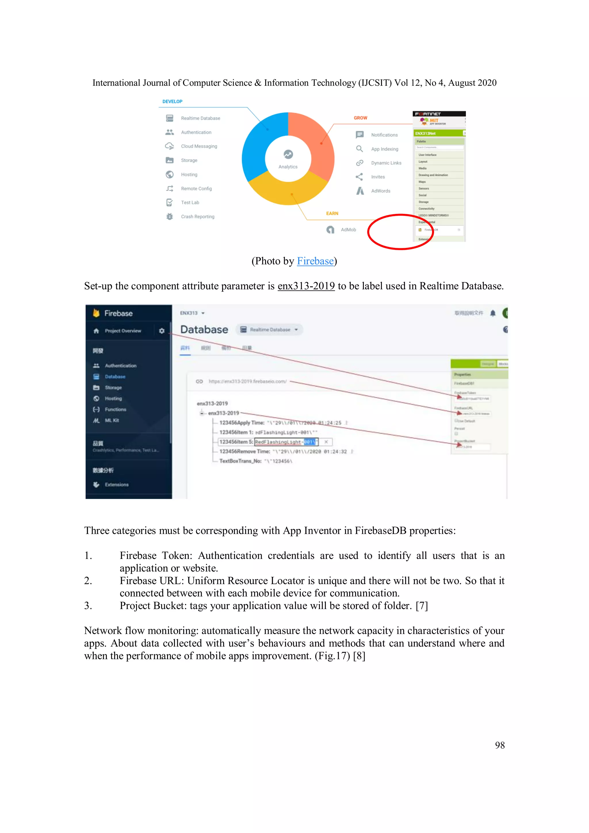 International Journal of Computer Science & Information Technology (IJCSIT) Vol 12, No 4, August 2020
98
(Photo by Firebase)
Set-up the component attribute parameter is enx313-2019 to be label used in Realtime Database.
Three categories must be corresponding with App Inventor in FirebaseDB properties:
1. Firebase Token: Authentication credentials are used to identify all users that is an
application or website.
2. Firebase URL: Uniform Resource Locator is unique and there will not be two. So that it
connected between with each mobile device for communication.
3. Project Bucket: tags your application value will be stored of folder. [7]
Network flow monitoring: automatically measure the network capacity in characteristics of your
apps. About data collected with user’s behaviours and methods that can understand where and
when the performance of mobile apps improvement. (Fig.17) [8]
 
