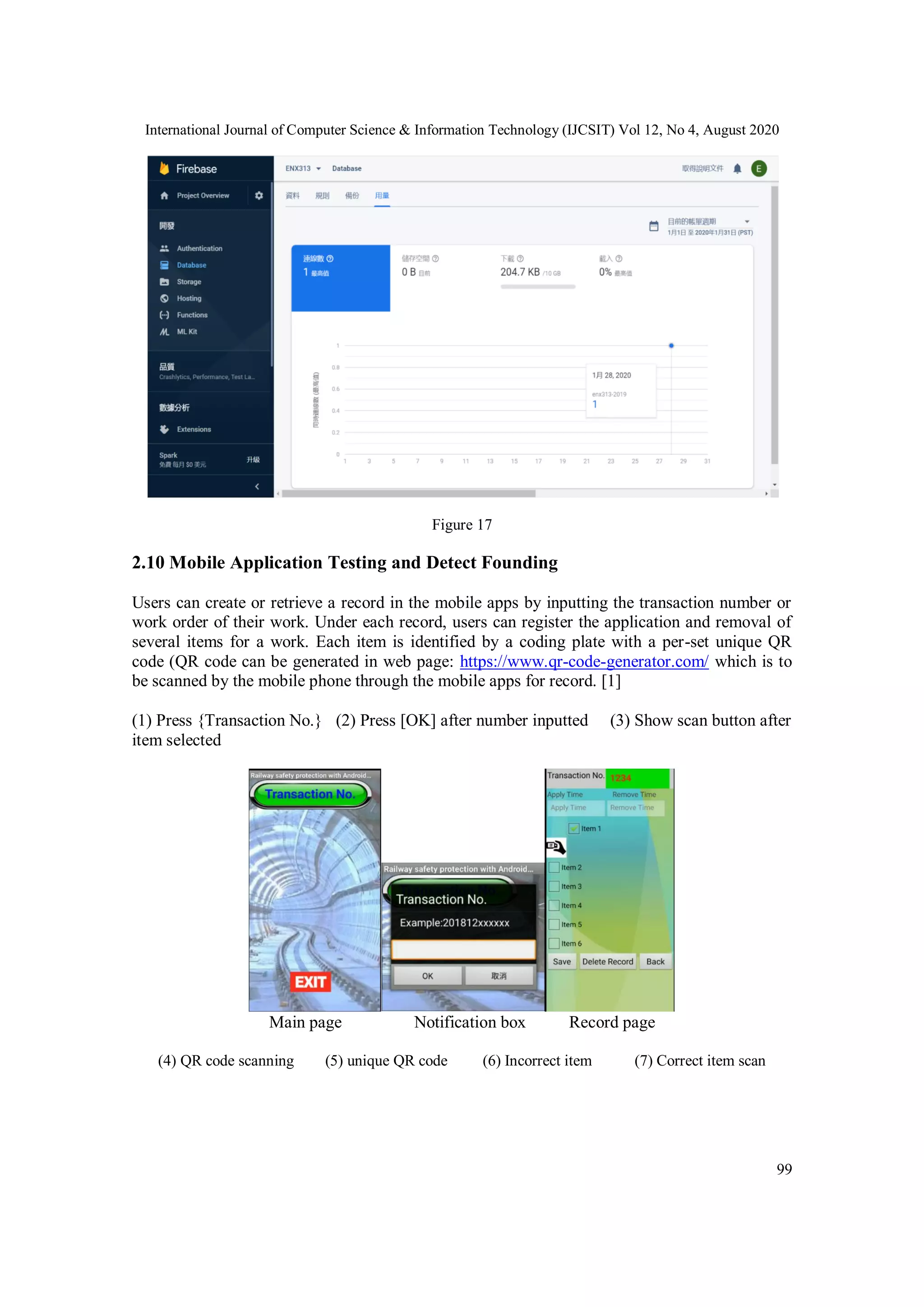 International Journal of Computer Science & Information Technology (IJCSIT) Vol 12, No 4, August 2020
99
Figure 17
2.10 Mobile Application Testing and Detect Founding
Users can create or retrieve a record in the mobile apps by inputting the transaction number or
work order of their work. Under each record, users can register the application and removal of
several items for a work. Each item is identified by a coding plate with a per-set unique QR
code (QR code can be generated in web page: https://www.qr-code-generator.com/ which is to
be scanned by the mobile phone through the mobile apps for record. [1]
(1) Press {Transaction No.} (2) Press [OK] after number inputted (3) Show scan button after
item selected
Main page Notification box Record page
(4) QR code scanning (5) unique QR code (6) Incorrect item (7) Correct item scan
 