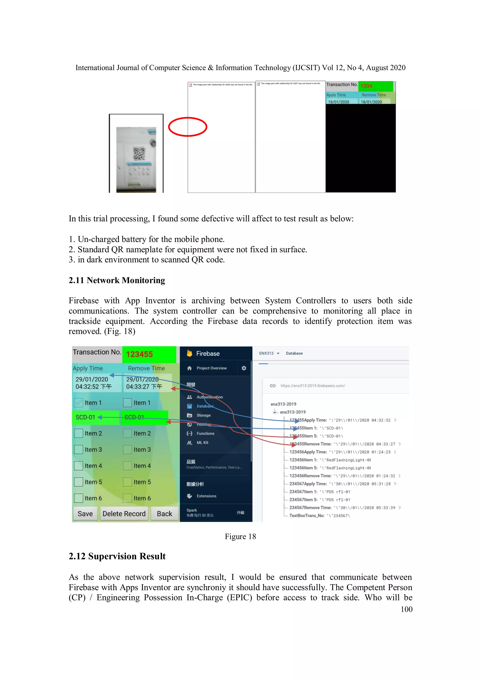 International Journal of Computer Science & Information Technology (IJCSIT) Vol 12, No 4, August 2020
100
In this trial processing, I found some defective will affect to test result as below:
1. Un-charged battery for the mobile phone.
2. Standard QR nameplate for equipment were not fixed in surface.
3. in dark environment to scanned QR code.
2.11 Network Monitoring
Firebase with App Inventor is archiving between System Controllers to users both side
communications. The system controller can be comprehensive to monitoring all place in
trackside equipment. According the Firebase data records to identify protection item was
removed. (Fig. 18)
Figure 18
2.12 Supervision Result
As the above network supervision result, I would be ensured that communicate between
Firebase with Apps Inventor are synchroniy it should have successfully. The Competent Person
(CP) / Engineering Possession In-Charge (EPIC) before access to track side. Who will be
 