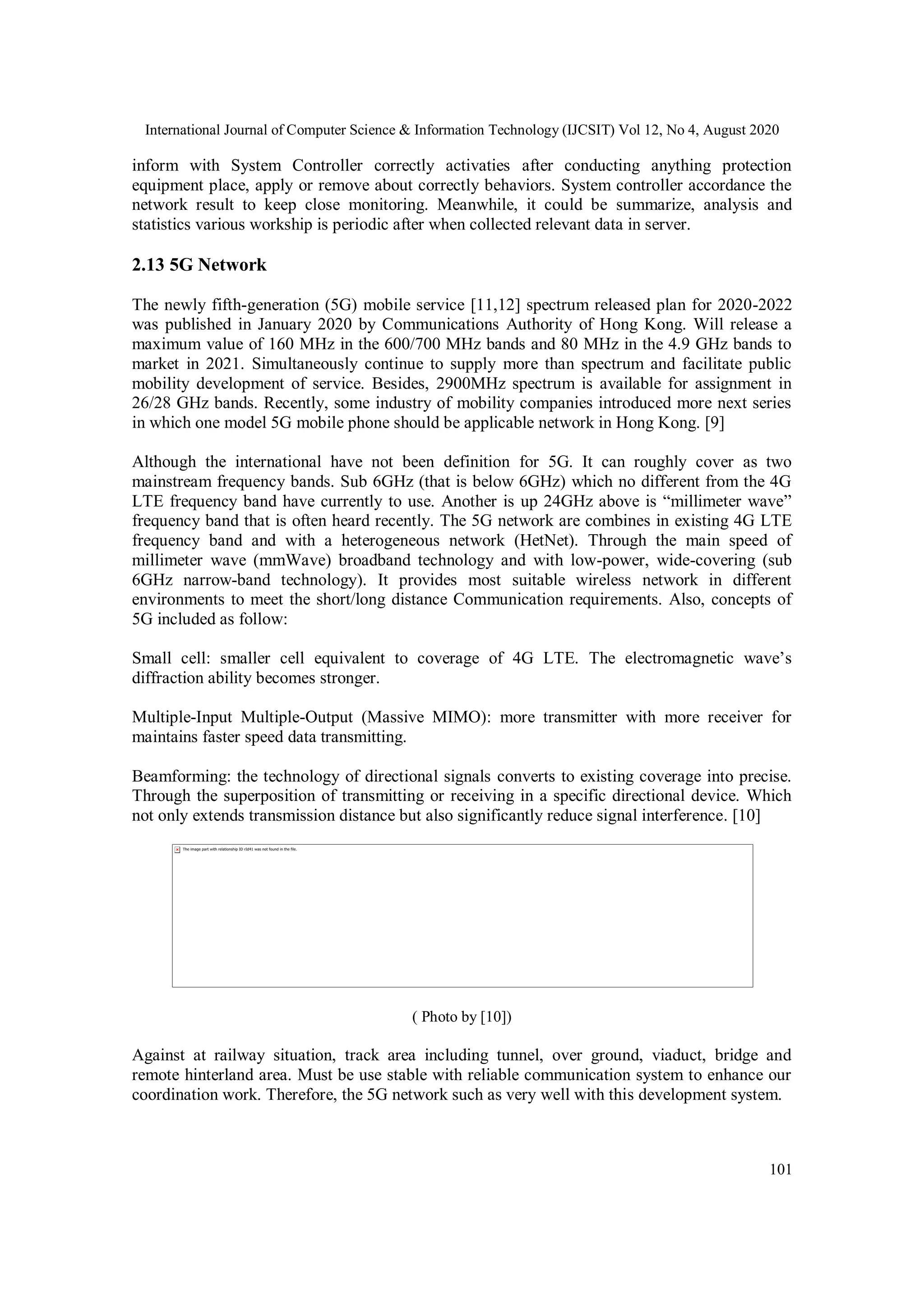 International Journal of Computer Science & Information Technology (IJCSIT) Vol 12, No 4, August 2020
101
inform with System Controller correctly activaties after conducting anything protection
equipment place, apply or remove about correctly behaviors. System controller accordance the
network result to keep close monitoring. Meanwhile, it could be summarize, analysis and
statistics various workship is periodic after when collected relevant data in server.
2.13 5G Network
The newly fifth-generation (5G) mobile service [11,12] spectrum released plan for 2020-2022
was published in January 2020 by Communications Authority of Hong Kong. Will release a
maximum value of 160 MHz in the 600/700 MHz bands and 80 MHz in the 4.9 GHz bands to
market in 2021. Simultaneously continue to supply more than spectrum and facilitate public
mobility development of service. Besides, 2900MHz spectrum is available for assignment in
26/28 GHz bands. Recently, some industry of mobility companies introduced more next series
in which one model 5G mobile phone should be applicable network in Hong Kong. [9]
Although the international have not been definition for 5G. It can roughly cover as two
mainstream frequency bands. Sub 6GHz (that is below 6GHz) which no different from the 4G
LTE frequency band have currently to use. Another is up 24GHz above is “millimeter wave”
frequency band that is often heard recently. The 5G network are combines in existing 4G LTE
frequency band and with a heterogeneous network (HetNet). Through the main speed of
millimeter wave (mmWave) broadband technology and with low-power, wide-covering (sub
6GHz narrow-band technology). It provides most suitable wireless network in different
environments to meet the short/long distance Communication requirements. Also, concepts of
5G included as follow:
Small cell: smaller cell equivalent to coverage of 4G LTE. The electromagnetic wave’s
diffraction ability becomes stronger.
Multiple-Input Multiple-Output (Massive MIMO): more transmitter with more receiver for
maintains faster speed data transmitting.
Beamforming: the technology of directional signals converts to existing coverage into precise.
Through the superposition of transmitting or receiving in a specific directional device. Which
not only extends transmission distance but also significantly reduce signal interference. [10]
( Photo by [10])
Against at railway situation, track area including tunnel, over ground, viaduct, bridge and
remote hinterland area. Must be use stable with reliable communication system to enhance our
coordination work. Therefore, the 5G network such as very well with this development system.
 