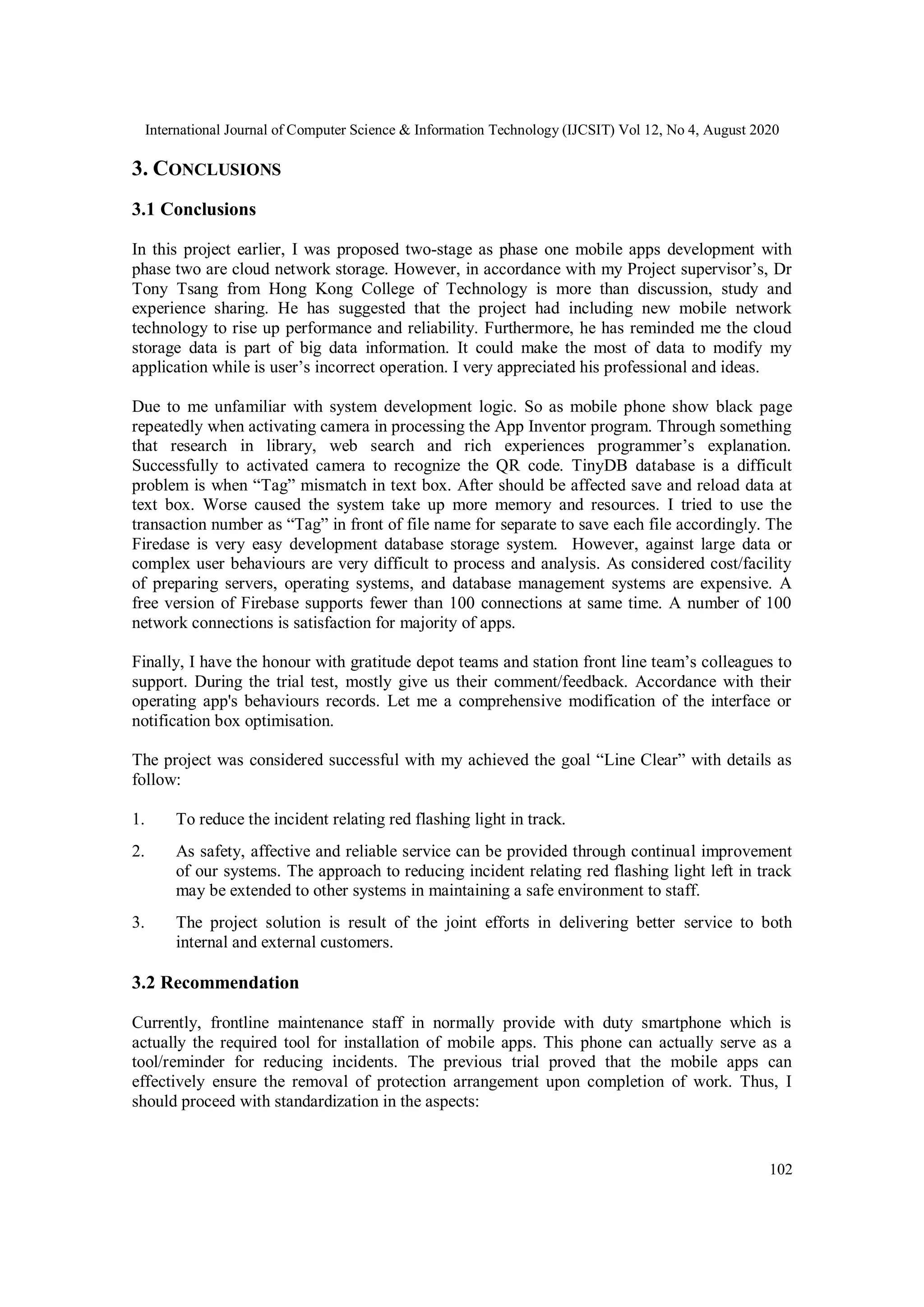 International Journal of Computer Science & Information Technology (IJCSIT) Vol 12, No 4, August 2020
102
3. CONCLUSIONS
3.1 Conclusions
In this project earlier, I was proposed two-stage as phase one mobile apps development with
phase two are cloud network storage. However, in accordance with my Project supervisor’s, Dr
Tony Tsang from Hong Kong College of Technology is more than discussion, study and
experience sharing. He has suggested that the project had including new mobile network
technology to rise up performance and reliability. Furthermore, he has reminded me the cloud
storage data is part of big data information. It could make the most of data to modify my
application while is user’s incorrect operation. I very appreciated his professional and ideas.
Due to me unfamiliar with system development logic. So as mobile phone show black page
repeatedly when activating camera in processing the App Inventor program. Through something
that research in library, web search and rich experiences programmer’s explanation.
Successfully to activated camera to recognize the QR code. TinyDB database is a difficult
problem is when “Tag” mismatch in text box. After should be affected save and reload data at
text box. Worse caused the system take up more memory and resources. I tried to use the
transaction number as “Tag” in front of file name for separate to save each file accordingly. The
Firedase is very easy development database storage system. However, against large data or
complex user behaviours are very difficult to process and analysis. As considered cost/facility
of preparing servers, operating systems, and database management systems are expensive. A
free version of Firebase supports fewer than 100 connections at same time. A number of 100
network connections is satisfaction for majority of apps.
Finally, I have the honour with gratitude depot teams and station front line team’s colleagues to
support. During the trial test, mostly give us their comment/feedback. Accordance with their
operating app's behaviours records. Let me a comprehensive modification of the interface or
notification box optimisation.
The project was considered successful with my achieved the goal “Line Clear” with details as
follow:
1. To reduce the incident relating red flashing light in track.
2. As safety, affective and reliable service can be provided through continual improvement
of our systems. The approach to reducing incident relating red flashing light left in track
may be extended to other systems in maintaining a safe environment to staff.
3. The project solution is result of the joint efforts in delivering better service to both
internal and external customers.
3.2 Recommendation
Currently, frontline maintenance staff in normally provide with duty smartphone which is
actually the required tool for installation of mobile apps. This phone can actually serve as a
tool/reminder for reducing incidents. The previous trial proved that the mobile apps can
effectively ensure the removal of protection arrangement upon completion of work. Thus, I
should proceed with standardization in the aspects:
 