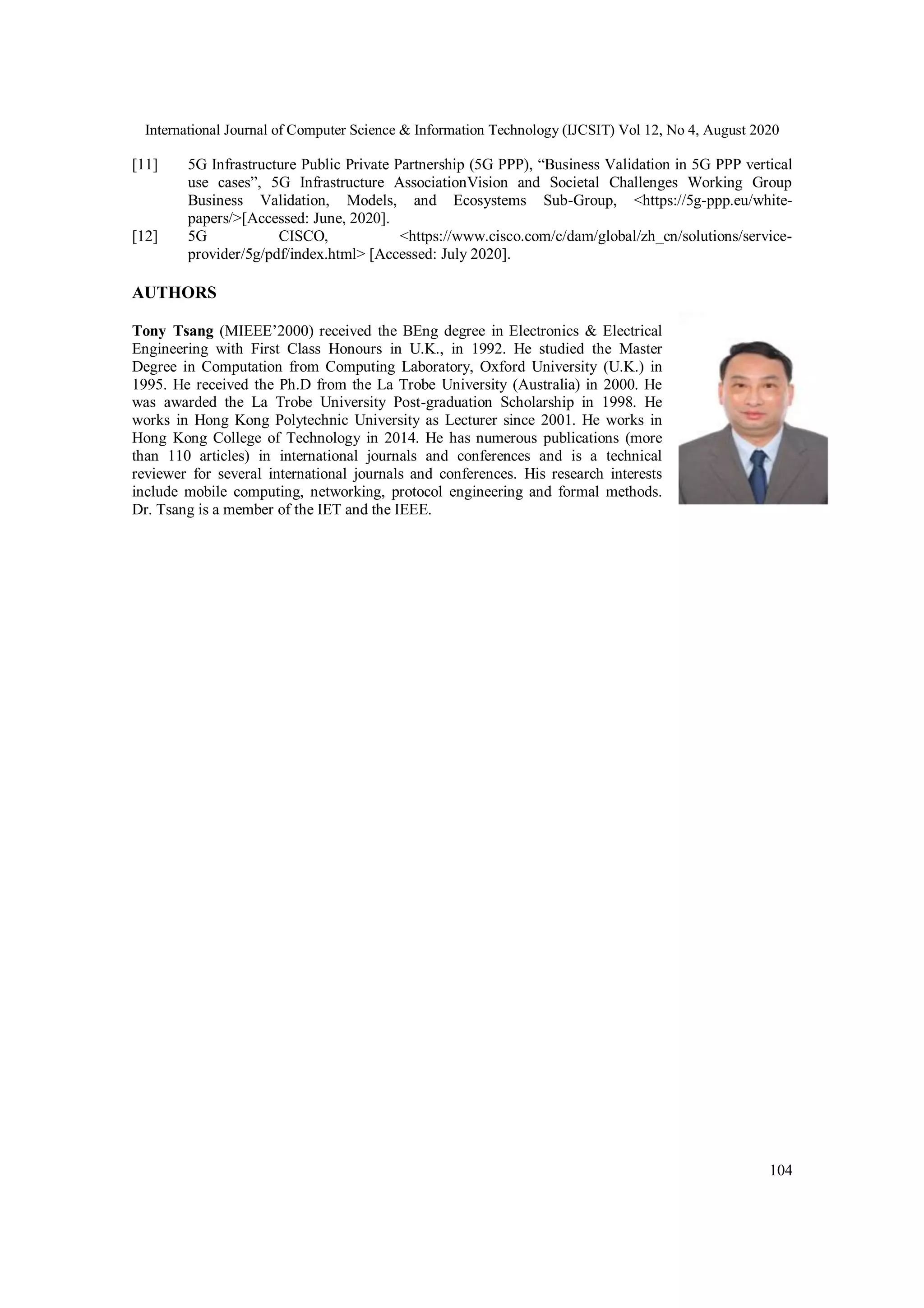 International Journal of Computer Science & Information Technology (IJCSIT) Vol 12, No 4, August 2020
104
[11] 5G Infrastructure Public Private Partnership (5G PPP), “Business Validation in 5G PPP vertical
use cases”, 5G Infrastructure AssociationVision and Societal Challenges Working Group
Business Validation, Models, and Ecosystems Sub-Group, <https://5g-ppp.eu/white-
papers/>[Accessed: June, 2020].
[12] 5G CISCO, <https://www.cisco.com/c/dam/global/zh_cn/solutions/service-
provider/5g/pdf/index.html> [Accessed: July 2020].
AUTHORS
Tony Tsang (MIEEE’2000) received the BEng degree in Electronics & Electrical
Engineering with First Class Honours in U.K., in 1992. He studied the Master
Degree in Computation from Computing Laboratory, Oxford University (U.K.) in
1995. He received the Ph.D from the La Trobe University (Australia) in 2000. He
was awarded the La Trobe University Post-graduation Scholarship in 1998. He
works in Hong Kong Polytechnic University as Lecturer since 2001. He works in
Hong Kong College of Technology in 2014. He has numerous publications (more
than 110 articles) in international journals and conferences and is a technical
reviewer for several international journals and conferences. His research interests
include mobile computing, networking, protocol engineering and formal methods.
Dr. Tsang is a member of the IET and the IEEE.
 