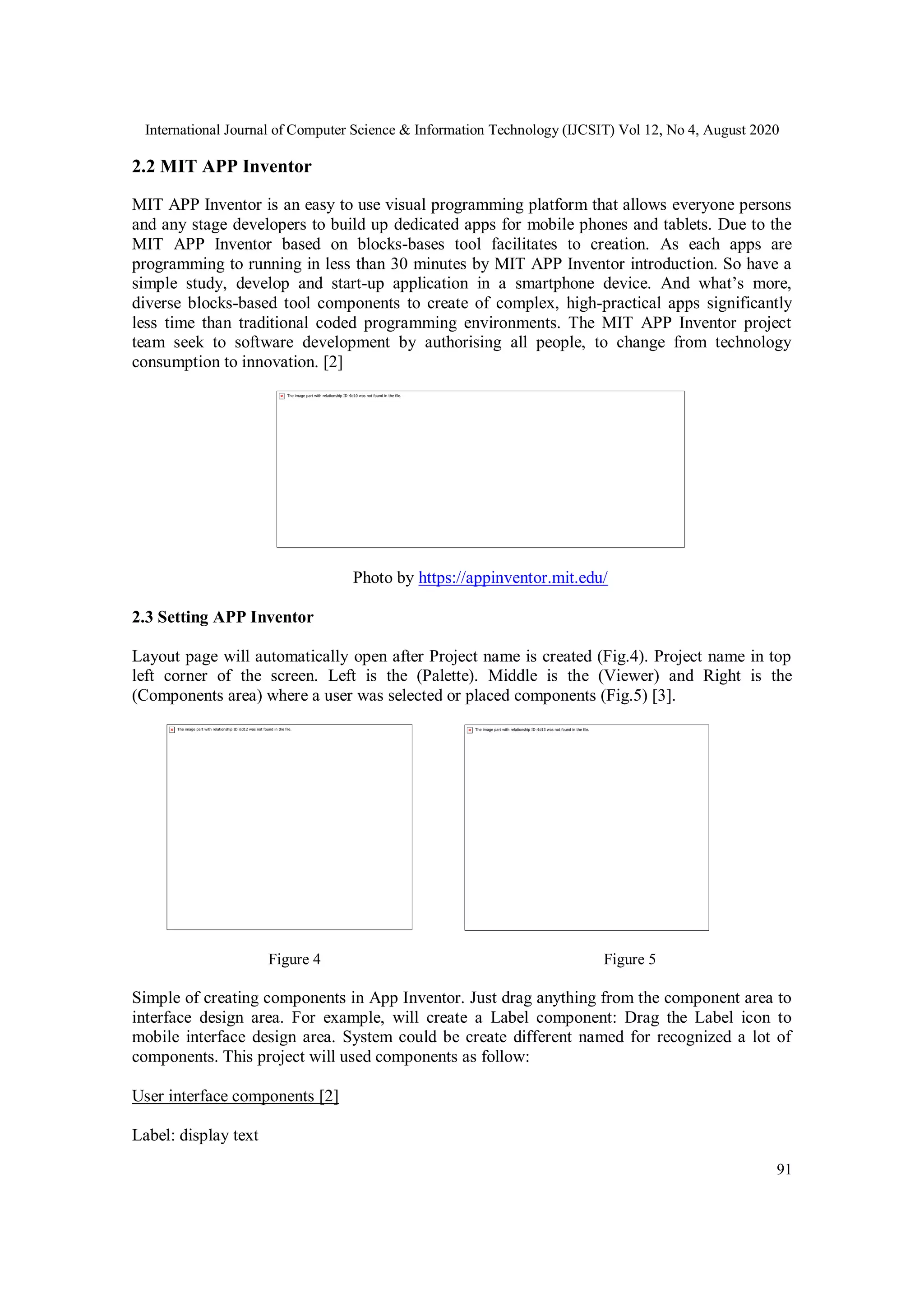 International Journal of Computer Science & Information Technology (IJCSIT) Vol 12, No 4, August 2020
91
2.2 MIT APP Inventor
MIT APP Inventor is an easy to use visual programming platform that allows everyone persons
and any stage developers to build up dedicated apps for mobile phones and tablets. Due to the
MIT APP Inventor based on blocks-bases tool facilitates to creation. As each apps are
programming to running in less than 30 minutes by MIT APP Inventor introduction. So have a
simple study, develop and start-up application in a smartphone device. And what’s more,
diverse blocks-based tool components to create of complex, high-practical apps significantly
less time than traditional coded programming environments. The MIT APP Inventor project
team seek to software development by authorising all people, to change from technology
consumption to innovation. [2]
Photo by https://appinventor.mit.edu/
2.3 Setting APP Inventor
Layout page will automatically open after Project name is created (Fig.4). Project name in top
left corner of the screen. Left is the (Palette). Middle is the (Viewer) and Right is the
(Components area) where a user was selected or placed components (Fig.5) [3].
Figure 4 Figure 5
Simple of creating components in App Inventor. Just drag anything from the component area to
interface design area. For example, will create a Label component: Drag the Label icon to
mobile interface design area. System could be create different named for recognized a lot of
components. This project will used components as follow:
User interface components [2]
Label: display text
 